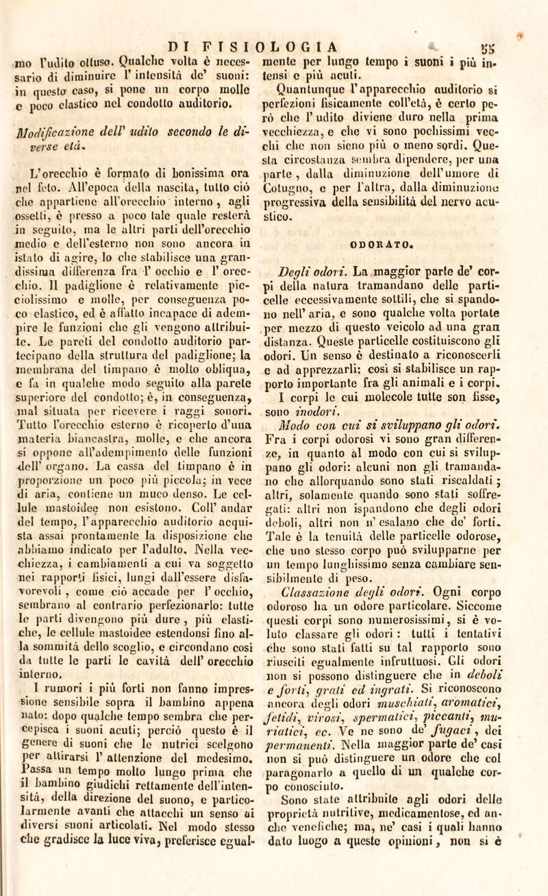 no l'udito ottuso. Qualche volta è neces¬ sario di diminuire l’intensità de’ suoni: in (jucsto caso, si pone un corpo molle e poco clastico nel condotto auditorio. Codificazione dell' udito secondo le di¬ verse età. L'orecchio è fornmlo di bonissinia ora nel feto. All’epoca della nascita, tutto ciò clic appartiene all'orecchio interno , agli osselli, e presso a poco tale quale resterà in seguito, ma le altri parli dell’orecchio medio e dell’esterno non sono ancora in istato di agire, lo che stabilisce una gran¬ dissima dilferenza fra 1’ occhio e 1’ orec¬ chio. Il padiglione è relativamente pic- ciolissimo e molle, per conseguenza po¬ co elastico, ed è affatto incapace di adem¬ pire le funzioni clic gli vengono attribui¬ te. Le pareti del condotto auditorio par¬ tecipano della struttura del padiglione; la membrana del timpano ò molto obliqua, c fa in qualche modo seguito alla parete superiore del condotto; è, in conseguenza, mal situata per ricevere i raggi sonori. Tutto l’orcechio esterno è ricoperto d’uua materia biancastra, molle, c che ancora si oppone all’adempimento delle funzioni dell’ organo. La cassa del timpano è in proporzione un poco più piccola; in vece di aria, contiene un muco denso. Le cel¬ lule mastoidee non esistono. Coll’ andar del tempo, l’apparecchio auditorio acqui¬ sta assai prontamente la disposizione che abbiamo indicato per l’adulto. Nella vec¬ chiezza, i cambiamenti a cui va soggetto nei rapporti fisici, lungi dall’essere disfa¬ vorevoli , come ciò accade per l’occhio, sembrano al contrario perfezionarlo: tutte le parti divengono più dure , più clasti¬ che, le cellule mastoidee cstendonsi fino al¬ la sommità dello scoglio, c circondano cosi da tutte le parti le cavità dell’ orecchio interno. 1 rumori i più forti non fanno impres¬ sione sensibile sopra il bambino appena nato: dopo qualche tempo sembra che per¬ cepisca i suoni acuti; perciò questo è il genere di suoni che le nutrici scelgono per attirarsi 1’ attenzione del medesimo. Passa un tempo molto lungo prima che il bambino giudichi rettamente dell inten¬ sità, della direzione del suono, c partico¬ larmente avanti che attacchi un senso ai diversi suoni articolali. Nel modo stesso che gradisce la luce viva, preferisce cgual- mente per lungo tempo i suoni i più in¬ tensi c più acuti. Quantunque l’apparecchio auditorio sì perfezioni fisicamente coll’età, è certo pe¬ rò che 1’ udito diviene duro nella prima vecchiezza, e che vi sono pochissimi vec¬ chi che non sicno più o meno sordi. Que¬ sta circostanza sembra dipendere, per una parte , dalla diminuzione dell’umore di Colugno, c per l’altra, dalla diminuzione progressiva della sensibilità del nervo acu¬ stico. ODORATO. Degli odori. La maggior parto de’ cor¬ pi della natura tramandano delle parti- celle eccessivamente sottili, che si spando¬ no nell’ aria, c sono qualche volta portate per mezzo di questo veicolo ad una gran distanza. Queste particelle costituiscono gli odori. Un senso è destinato a riconoscerli e ad apprezzarli: cosi si stabilisce un rap¬ porto importante fra gli animali e i corpi. I corpi le cui molecole tutte son fisse, sono inodori. Modo con cui si sviluppano gli odori. Fra i corpi odorosi vi sono gran differen¬ ze, in quanto al modo con cui si svilup¬ pano gli odori: alcuni non gli tramanda¬ no clic allorquando sono stati riscaldati ; altri, solamente quando sono stati soffre- gati: altri non ispandono che degli odori deboli, altri non n’ esalano che de’ forti. Tale è la tenuità delle particelle odorose, che uno stesso corpo può svilupparne per un tempo lunghissimo senza cambiare sen¬ sibilmente di peso. Cassazione degli odori. Ogni corpo odoroso ha un odore particolare. Siccome questi corpi sono numerosissimi, si è vo¬ luto classare gli odori : lutti i tentativi clic sono stati fatti su tal rapporto sono riusciti egualmente infruttuosi. Gli odori non si possono distinguere clic in deboli e forti, grati cd ingrati. Si riconoscono ancora degli odori muschiati, aromatici, fetidi, virosi, spermatici, piccanti, mu¬ riatici, ec. Ve ne sono de’ fugaci, dei permanenti. Nella maggior parte de’ casi non si può distinguere un odore che col paragonarlo a quello di un qualche cor¬ po conosciuto. Sono stale attribuite agli odori delle proprietà nutritive, medicamentose, ed nu¬ che venefiche; ma, ne’ casi i quali hanno dato luogo a queste opinioni, non si c