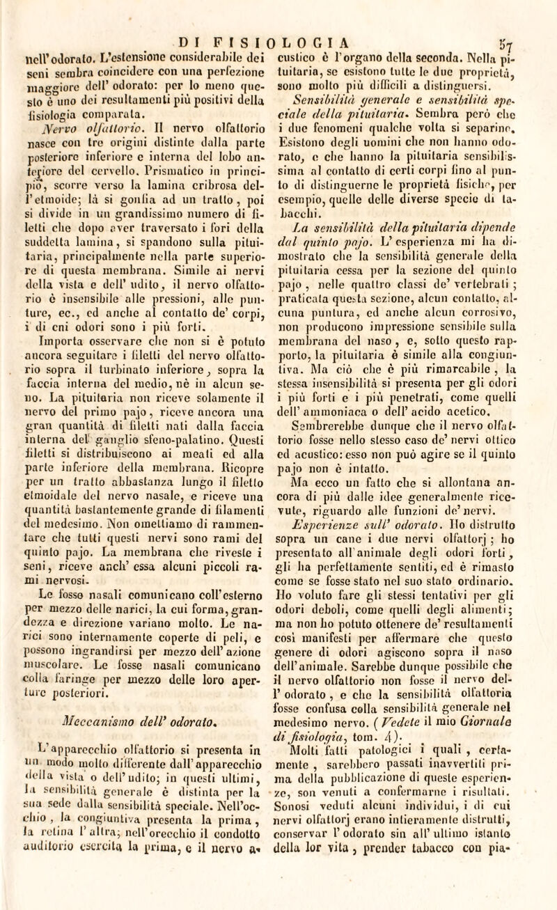 nell’odoralo. L’cslensionc considerabile dei seni sembra coincidere con una perfezione maggiore dell’ odorato: per lo meno que- slo è uno dei rcsultamcnli più positivi della fisiologia comparala. Nervo olfattorio. Il nervo olfattorio nasce con tre origini distinte dalla parte posteriore inferiore e interna del lobo un* tefiore del cervello. Prismatico in princi¬ pio, scorre verso la lamina cribrosa del¬ l’etmoide; là si gonfia ad un tratto, poi si divide in un grandissimo numero di fi¬ letti che dopo aver traversato i lori della suddetta lamina, si spandono sulla pitui¬ taria, principalmente nella parte supcrio¬ re di questa membrana. Simile ai nervi della vista e dell’ udito, il nervo olfatto¬ rio è insensibile alle pressioni, alle pun¬ ture, ec., ed anche al contatto de’ corpi, i di cni odori sono i più forti. Importa osservare clic non si è potuto ancora seguitare i liletti del nervo olfatto¬ rio sopra il turbinato inferiore, sopra la faccia interna del medio, nè in alcun se- uo. La pituitaria non riceve solamente il nervo del primo pajo, riceve ancora una gran quantità di liletti nati dalla faccia interna del ganglio sfeno-palatino. Questi liletti si distribuiscono ai meati ed alla parte inferiore della membrana. Ricopre per un tratto abbastanza lungo il filetto etmoidale del nervo nasale, e riceve una quantità bastantemente grande di lilamenli del medesimo. Non omettiamo di rammen¬ tare che tutti questi nervi sono rami del quinto pajo. La membrana clic riveste i seni, riceve aneli’ essa alcuni piccoli ra¬ mi nervosi. Le fosso nasali comunicano coll’esterno per mezzo delle narici, la cui forma,gran¬ dezza e direzione variano molto. Le na¬ rici sono internamente coperte di peli, c possono ingrandirsi per mezzo dell’azione muscolare. Le fosse nasali comunicano colla faringe per mezzo delle loro aper¬ ture posteriori. Meccanismo dell’ odorato. L'apparecchio olfattorio si presenta in un modo molto differente dall’apparecchio della vista o dell’udito; in questi ultimi, la sensibilità generale è distinta per la sua sede dalla sensibilità speciale. Nell’oc- chio , la congiuntiva presenta la prima , la retina 1’ altra; nell’orecchio il condotto auditorio esercita la prima, c il nervo a» distico è l’organo della seconda. Nella pi¬ tuitaria, se esistono tutte le due proprietà, sono molto più difficili a distinguersi. Sensibilità generale e sensibilità ape- ciale della pituitaria. Sembra però clic i due fenomeni qualche volta si separino. Esistono degli uomini clic non hanno odo¬ ralo, e che hanno la pituitaria sensibilis¬ sima al contatto di corti corpi lino al pun¬ to di distinguerne le proprietà lisiche, per esempio, quelle delle diverse specie di ta¬ bacchi. La sensibilità della pituitaria dipende dal quinto pajo. L’ esperienza mi ha di¬ mostralo clic la sensibilità generale della pituitaria cessa per la sezione del qtiinlo pajo , nelle quadro classi de’ vertebrali ; praticata questa sezione, alcun contatto, al¬ cuna puntura, cd anche alcun corrosivo, non producono impressione sensibile sulla membrana del naso , e, sodo questo rap¬ porto, la pituitaria è simile alla congiun¬ tiva. Ma ciò che è più rimarcabile , la stessa insensibilità si presenta per gli odori i più forti e i più penetrati, come quelli dell’ammoniaca o dell’acido acetico. Sembrerebbe dunque clic il nervo olfat¬ torio fosse nello stesso caso de’ nervi ottico cd acustico: esso non può agire se il quiuto pajo non è intatto. Ma ecco uii fatto che si allontana an¬ cora di più dalle idee generalmente rice¬ vute, riguardo alle funzioni de’ nervi. Esperienze sull’ odoralo. Ilo distrutto sopra un cane i due nervi oliai tor j ; ho presentato all'animale degli odori forti, gli ha perfettamente sentiti, ed è rimasto come se fosse stato nel suo stato ordinario. Ho voluto fare gli stessi tentativi per gli odori deboli, come quelli degli alimenti; ma non ho potuto ottenere de’ resultamenti cosi manifesti per affermare che questo genere di odori agiscono sopra il naso dell’animale. Sarebbe dunque possibile che il nervo olfattorio non fosse il nervo dcl- 1’ odorato , e elio la sensibilità ollattoria fosse confusa colla sensibilità generale nel medesimo nervo. ( Vedete il mio Giornale di fisiologia^ tom. 4). Molti fatti patologici i quali , cerla- mente , sarebbero passali inavvertiti pri¬ ma della pubblicazione di queste esperien¬ ze, son venuti a confermarne i risultali. Sonosi veduti alcuni individui, i di cui nervi olfattorj erano intieramente distrutti, conservar l’odorato sin all’ultimo islanto della lor vita , prender tabacco con pia-