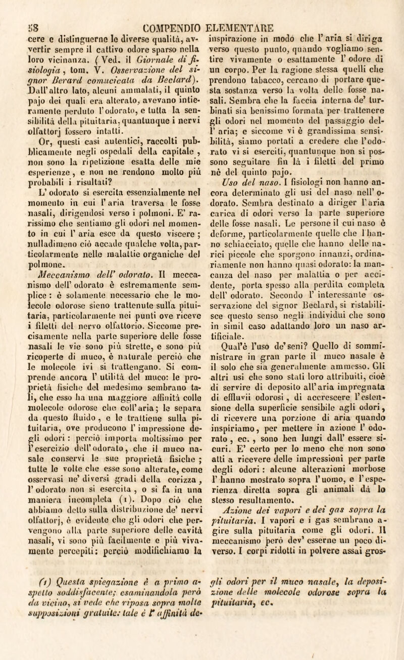 cere c distinguerne le diverse qualità, av¬ vertir sempre il cattivo odore sparso nella loro vicinanza. ( Ved. il Giornale di fi¬ siologia , tom. V. Osservazione del si¬ gnor Berard comucicala da Ueclard). Dall’altro lato, alcuni ammalati, il quinto pajo dei quali era alterato, avevano intie¬ ramente perduto l’odorato, e tutta la sen¬ sibilità della pituitaria, quantunque i nervi olfattorj fossero intatti. Or, questi casi autentici, raccolti pub¬ blicamente negli ospedali della capitale , non sono la ripetizione esatta delle mie esperienze , e non ne rendono mollo più probabili i risultati? L’odorato si esercita essenzialmente nel momento in cui l’aria traversa le fosse nasali, dirigendosi verso i polmoni. E’ ra¬ rissimo clic sentiamo gli odori nel momen¬ to in cui 1’ aria esce da questo viscere ; nulladimeno ciò accade qualche volta, par¬ ticolarmente nelle malattie organiche del polmone. Meccanismo dell’ odorato. II mecca¬ nismo dell’ odorato è estremamente sem¬ plice : è solamente necessario che le mo¬ lecole odorose sieno trattenute sulla pitui¬ taria, particolarmente nei punti ove riceve i filetti del nervo olfattorio. Siccome pre¬ cisamente nella parte superiore delle fosse nasali le vie sono piu strette, e sono più ricoperte di muco, è naturale perciò che le molecole ivi si trattengano. Si com¬ prende ancora 1’ utilità del rauco: le pro¬ prietà fìsiche del medesimo sembrano ta¬ li, die esso ha una maggiore affinità colle molecole odorose clu; coll’aria; le separa da questo lluido , c le trattiene sulla pi¬ tuitaria, ove producono l’impressione de¬ gli odori : perciò importa moltissimo per l’esercizio dell’odorato, che il muco na¬ sale conservi le sue proprietà fisiche ; tutte Io volte che esse sono alterate, come osservasi ne’diversi gradi della corizza, 1’ odorato non si esercita , o si fa in una maniera incompleta (i). Dopo ciò che abbiamo detto sulla distribuzione de’ nervi olfattorj, è evidente clic gli odori che per¬ vengono alla parte superiore dello cavità nasali, vi sono più facilmente e più viva¬ mente percepiti; perciò modifichiamo la inspirazione in modo che l’aria si diriga verso questo punto, quando vogliamo sen¬ tire vivamente o esattamente 1’ odore di un corpo. Per la ragione stessa quelli che prendono tabacco, cercano di portare que¬ sta sostanza verso la volta delle lossc na¬ sali. Sembra che la faccia interna de’ tur¬ binati sia benissimo formata per trattenere gli odori nel momento del passaggio dcl- 1’ aria; c siccome vi è grandissima sensi¬ bilità, siamo portati a credere che l’odo¬ rato vi si eserciti, quantunque non si pos¬ sono seguitare fin là i filetti del primo nè del quinto pajo. Uso del naso. I fisiologi non hanno an¬ cora determinato gli usi del naso nell’ o- dorato. Sembra destinato a diriger l’aria carica di odori verso la parte superiore delle fosse nasali. Le persone il cui naso è deforme, particolarmente quelle che 1 han¬ no schiacciato, quelle clic hanno delle na¬ rici piccole che sporgono innanzi, ordina¬ riamente non hanno quasi odorato: la man¬ canza del naso per malattia o per acci¬ dente, porta spesso alla perdita completa dell’ odorato. Secondo 1’ interessante os¬ servazione del signor Ueclard, si ristabili¬ sce questo senso negli individui che sono in sirail caso adattando loro un naso ar¬ tificiale. Qual’è l’uso de’seni? Quello di sommi¬ nistrare in gran parte il muco nasale è il solo che sia generalmente ammesso. Gli altri usi che sono stati loro attribuiti, cioè di servire di deposito all’aria impregnata di efiluvii odorosi, di accrescere l’esten¬ sione della superficie sensibile agli odori, di ricevere una porzione di aria quando inspiriamo, per mettere in azione l’odo¬ rato , ec. , sono ben lungi dall’ essere si¬ curi. E’ certo per Io meno che non sono atti a ricevere delle impressioni per parte degli odori : alcune alterazioni morbose 1’ hanno mostrato sopra l’uomo, e l'espe¬ rienza diretta sopra gli animali dà lo stesso resultamento. Azione dei vapori c dei gas sopra la pituitaria. I vapori e i gas sembrano a- gire sulla pituitaria come gli odori. Il meccanismo però dev’ esserne un poco di¬ verso. I corpi ridotti in polvere assai gros- (i) Questa spiegazione è. a. primo a- gli odori per il muco nasale, la deposi- spetto soddisfacente; esaminandola però zionc delle molecole odorose sopra la da vicino, si vede che riposa sopra molla pituitaria^ ec. supposizioni gratuite: tale è t affinità de-