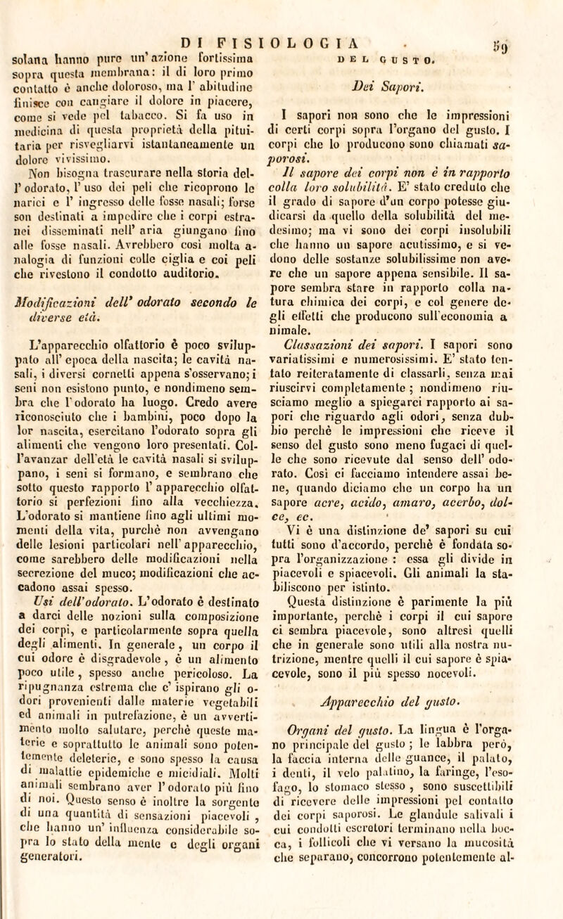 solana hanno puro un’aziono fortissima sopra questa membrana: il di loro primo contatto è anche doloroso, ma 1' abitudine finisce con cangiare il dolore in piacere, come si vede pel tabacco. Si fa uso in medicina di questa proprietà della pitui¬ taria per risvegliarvi istantaneamente un dolore vivissimo. Non bisogna trascurare nella storia dcl- f odorato, l’uso dei peli clic ricoprono le narici e 1’ ingresso delle fosse nasali; forse son destinati a impedire che i corpi estra¬ nei disseminati nell’ aria giungano lino alle fosse nasali. Avrebbero così molta a- nalogia di funzioni colle ciglia e coi peli clic rivestono il condotto auditorio. Modificazioni dell* odoralo secondo le diverse età. L’apparecchio olfattorio è poco svilup¬ palo all’epoca della nascita; le cavità na¬ sali, i diversi cornetti appena s'osservano; i seni non esistono punto, e nondimeno sem¬ bra che l'odorato ha luogo. Credo avere riconosciuto che i bambini, poco dopo la lor nascita, esercitano l’odorato sopra gli alimenti che vengono loro presentati. Col- l’avanzar dell'età le cavità nasali si svilup¬ pano, i seni si formano, e sembrano che sotto questo rapporto 1’ apparecchio olfat¬ torio si perfezioni lino alla vecchiezza. L'odorato si mantiene lino agli ultimi mo¬ menti della vita, purché non avvengano delle lesioni particolari nell'apparecchio, come sarebbero delle modificazioni nella secrezione del muco; modificazioni che ac¬ cadono assai spesso. Usi dell’odoralo. L’odorato è destinato a darci delle nozioni sulla composizione dei corpi, c particolarmente sopra quella degli alimenti. In generale, un corpo il cui odore è disgradevole , è un alimento poco utile, spesso anche pericoloso. La ripugnanza estrema che c’ ispirano gli o- dori provenienti dalle materie vegetabili ed animali in putrefazione, è un avverti¬ mento molto salutare, perchè queste ma¬ terie e soprattutto le animali sono poten¬ temente deleterie, c sono spesso la causa di malattie epidemiche e micidiali. Molti animali sembrano aver l’odorato più fino di noi. Questo senso è inoltre la sorgente di una quantità di sensazioni piacevoli , che hanno un’ influenza considerabile so¬ pra lo stato della mente c degli organi generatori. 5 9 del gusto. Dei Sapori. I sapori non sono che le impressioni di certi corpi sopra l’organo del gusto. I corpi che lo producono sono chiamati sa¬ porosi. II sapore dei corpi non è in rapporlo colla loro solubilità. E’ stato credulo che il grado di sapore d’un corpo potesse giu¬ dicarsi da quello della solubilità del me¬ desimo; ma vi sono dei corpi insolubili che hanno un sapore acutissimo, e si ve¬ dono delle sostanze solubilissime non ave¬ re che un sapore appena sensibile. Il sa¬ pore sembra stare in rapporto colla na¬ tura chimica dei corpi, c col genere de¬ gli elicili che producono sull'economia a nimalc. Classazioni dei sapori. I sapori sono variatissimi e numerosissimi. E’ stato ten¬ talo reiteratamente di classarli, senza mai riuscirvi completamente ; nondimeno riu¬ sciamo meglio a spiegarci rapporto ai sa¬ pori che riguardo agli odori, senza dub¬ bio perchè le impressioni che riceve il senso del gusto sono meno fugaci di quel¬ le che sono ricevute dal senso dell’ odo¬ rato. Così ci facciamo intendere assai be¬ ne, quando diciamo che un corpo ha un sapore acre, acido, amaro, acerbo, dol¬ ce, ec. Vi è una distinzione de’ sapori su cui tutti sono d’accordo, perchè è fondata so¬ pra l’organizzazione : essa gli divide in piacevoli e spiacevoli. Gli animali la sta¬ biliscono per istinto. Questa distinzione è parimente la più importante, perchè i corpi il cui sapore ci sembra piacevole, sono altresì quelli che in generale sono utili alla nostra nu¬ trizione, mentre quelli il cui sapore è spia¬ cevole, sono il più spesso nocevoli. Apparecchio del puslo. Organi del gusto. La lingua è l’orga¬ no principale del gusto ; le labbra però, la faccia interna delle guance, il palato, i denti, il velo palatino, la faringe, l’eso¬ fago, lo stomaco stesso , sono suscettibili di ricevere delle impressioni pel contatto dei corpi saporosi. Le glandule salivali i cui condotti escretori terminano nella boc¬ ca, i follicoli che vi versano la mucosità che separano, concorrono potentemente al-