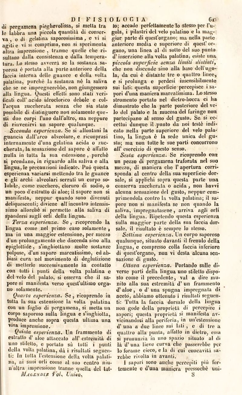 DI FISI «li pergamena piéghevolfssn, si metta tra le labbra una piccola quantità di conser¬ va , o di gelatina saporosissima, e vi si a^iti e vi si comprima, non si sperimenta altra impressione , tranne quelle clic ri¬ sultano dalla consistenza e dalla tempera¬ tura. Lo stesso avverrà se la sostanza sa¬ porosa c portata alla parte anteriore della faccia interna delle guance c della volta palatina, purché la sostanza nè la saliva clic se ne impregnerebbe, non giungessero alla lingua. Questi eliciti sono stati veri¬ ficati coll' acido idroclorico debole e col¬ l’acqua zuccherata senza che sia stato possibile di distinguere non solamente que¬ sti due corpi l’uno dall’altro, ina neppure di rinvenirvi un sapore qualunque. Seconda esperienza. Se si allontani la guancia dall’arco alveolare, e ricuoprasi internamente d’una gelatina acida o zuc¬ cherata, la sensazione del sapore è affatto nulla in tutta la sua estensione , purché si prendano, in riguardo alla saliva e alla lingua, le precauzioni indicate. Può questa esperienza variarsi mettendo tra le guance e gli archi alveolari serrali un corpo so¬ lubile, come zucchero, cloruro di sodio, o un poco d'estratto di aloe; il sapore non si manifesta, neppur quando sono divenuti deliquescenti; diviene all incontro intensis¬ simo allorché si permette alla saliva di spandersi sugli orli della lingua. Terza esperienza. Se, ricoprendo la lingua come nel primo caso solamente , ma in una maggior estensione, per mezzo d un prolungamento che discenda sino alla epiglottide, s’inghioltano molte sostanze polpose, d’uu sapore marcatissimo, ed ab¬ biasi cura nel movimento di deglutizione di metterle successivamente in contatto con tutti i punti della volta palatina c del velo del palato, si osserva che il sa¬ pore si manifesta verso quest’ultimo orga¬ no solamente. Quarta esperienza. Se, ricoprendo in tutta la sua estensione la volta palatina con un foglio di pergamena, si metta un corpo saporoso sulla lingua e s’inghiolta, produce anche sopra questa ultima una viva impressione. Quinta esperienza. Un frammento di estratto d’ aloe attaccato all’ estremità di uno stiletto, c portato sù tulli i punti della volta palatina, dà i risultali seguen¬ ti: In tutta l’estensione della volta palati¬ na, ai suoi orli come al suo centro niu- u’altra impressione tranne quella del lat- Maoenmb Voi, Univa, 0 L 0 0 1 A Gv lo; accado perfettamente lo stesso per l’u¬ gola, i pilastri del velo palatino e la mag¬ gior parte di quest'organo; ma nella parie anteriore media c superiore di quest’ or¬ gano, una linea al di sotto del suo punto d’inserzione alla volta palatina, esiste una piccola superficie senza limili distinti, clic non discende sino alla baso dell ugo¬ la, da cui è distante tre o quattro linee, c si prolunga e perdesi insensibilmente sui lati: questa superficie percepisce i sa¬ pori d’una maniera marcatissima. Lo stesso stromcnlo portato nel diclro-bocca ci ha dimostrato che la parte posteriore del ve¬ lo del palato c la mucosa del furingc non partecipano al senso del gusto. Se. si ec¬ cettui dunque il punto da noi testé indi¬ calo nella parte superiore del velo pala¬ tino, la lingua è la sede unica del gu¬ sto; ma non tutte le sue parti concorrono all’ esercizio di questo senso. Sesta esperienza. Se ricoprendo con un pezzo di pergamena traforata nel suo mezzo, di maniera che 1’ apertura corri¬ sponda al centro della sua superlicie' dor¬ sale, si applichi sopra questa parte una conserva zuccherata o acida , non liavvi alcuna sensazione del gusto, neppur com¬ primendola contro la volta palatina; il sa¬ pore non si manifesta se non quando la saliva, impregnatasene , arriva agli orli della lingua. Ripetendo questa esperienza sulla maggior parte della sua faccia dor¬ sale, il risultato è sempre lo stesso. Settima esperienza. Un corpo saporoso qualunque, situato davanti il frenulo della lingua, e compresso colla faccia inferiore di quest’organo, non vi desta alcuna sen¬ sazione di gusto. Ottava esperienza. Portando sulle di¬ verse parti della lingua uno stiletto dispo¬ sto come il precedente, vai a dire mu¬ nito alla sua estremità d’ un frammento d’ aloe , o d’ una spugna impregnata di aceto, abbiamo ottenuto i risultali seguen¬ ti: Tutta la faccia dorsale della lingua non gode della proprietà di percepire i sapori; questa proprietà si manifesta av¬ vicinandosi alla periferia, in un’estensione d’ una a due linee sui lati , e di tre a quattro alla punta, allatto in dietro, essa si pronunzia in imo spazio situalo al di là d’ una lieve curva clic passerebbe per lo forame cieco, e la di cui concavità sa¬ rebbe rivolta in avanti. I sapori sono anche percepiti più for¬ temente c d’uua maniera pressoché uui- 8