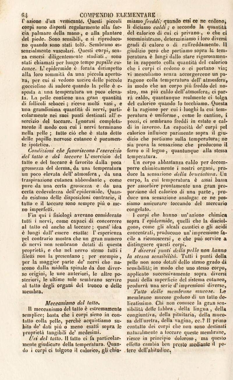 l’ azione d’un vessicantc. Questi piccoli corpi sono disposti regolarmente alla fac¬ cia palmare della mano, c alla plantare del piede. Sono sensibili, c si riproduco¬ no quando sono stati tolti. Sembrano es¬ senzialmente vascolari. Questi corpi, sen¬ za essersi diligentemente studiati, sono stati chiamali per lungo tempo papille cu¬ tanee. L’epidermide è forala dirimpetto alla loro sommità da una piccola apertu¬ ra, per cui si vedono uscire delle piccole goccioline di sudore quando la pelle è c- sposta a una temperatura un poco eleva¬ ta. La pelle contiene una gran quantità di follicoli sebacei ; riceve molti vasi , e una grandissima quantità di nervi, parti¬ colarmente nei suoi punti destinati all’e¬ sercizio del toccare. Ignorasi completa¬ mente il modo con cui i nervi terminano nella pelle ; lutto ciò che è stato detto delle papille nervose cutanee è puramen¬ te ipotetico. Condizioni che favoriscono l’esercizio del tallo e del toccare L’esercizio del tatto c del toccare è favorito dalla poca grossezza del derma, da una temperatura un poco elevata dell’ atmosfera , da una traspirazione cutanea abbondante , come pure da una certa grossezza e da una certa cedevolezza dell’epidermide. Quan¬ do esistono delle disposizioni contrarie, il tatto e il toccare sono sempre più o me¬ no imperfetti. Fin qui i fisiologi avevano consideralo tutti i nervi, come capaci di concorrere al tatto ed anche al toccare ; quest’ idea è lungi dall’ essere esatta: 1’ esperienza pel contrario mostra che un gran numero di nervi non sembrano dolali di questa proprietà, c che nel nervo stesso tulli i filetti non la presentano ; per esempio , per la maggior parte de’ nervi che na¬ scono dalla midolla spinale da due diver¬ se origini, le unc anteriori, le altre po¬ steriori, le ultime sole sembrano servire al tallo degli organi del tronco e delle membra. Meccanismo del tatto. Il meccanismo del tatto è estremamente semplice; basta che i corpi sieno in con¬ tatto colla pelle, perchè acquistiamo su¬ bito de’ dati più o meno esatti sopra le proprietà tangibili de’ medesimi. Usi del latto. 11 latto ci fa particolar¬ mente giudicare della temperatura. Quan¬ do i corpi ci tolgono il calorico, gli chia¬ miamo freddi; quando essi ce nc cedono, li diciamo caldi ; e secondo la quantità del calorico di cui ci privano , o che ci somministrano, determiniamo i loro diversi gradi di calore o di raffreddamento. Il giudizio però clic portiamo sopra la tem¬ peratura è lungi dallo stare rigorosamen¬ te in rapporto colla quantità del calorico che i corpi ci cedono o ci portano via; vi mescoliamo senza accorgercene un pa¬ ragone colla temperatura dell’ atmosfera, in modo che un corpo più freddo del no¬ stro, ma più caldo dell’atmosfera, ci par¬ rà caldo, quantunque realmente ci tolga del calorico quando Io tocchiamo. Questa è la ragione per cui i luoghi la cui tem¬ peratura è uniforme , come le cantine, i pozzi, ci sembrano freddi in estate e cal¬ di in inverno. La capacità de’ corpi pel calorico influisce parimente sopra il giu¬ dizio che portiamo sulla temperatura; ne sia prova la sensazione che producono il ferro o il legno, quantunque alla stessa temperatura. Un corpo abbastanza caldo per decom¬ porre chimicamente i nostri organi, pro¬ duce la sensazione della bruciatura. Un corpo, la cui temperatura è assai bassa per assorbire prontamente una gran pro¬ porzione del calorico di una parto , pro¬ duce una sensazione analoga: ce ne pos¬ siamo assicurare toccando del mercurio congelato. I corpi che hanno un’azione chimica sopra 1’ epidermide, quelli che la disciol¬ gono, come gli alcali caustici e gli acidi concentrali, producono un’impressione fa¬ cile a riconoscersi, c che può servire a distinguere questi corpi. 1 diversi punti della pelle non hanno la stessa sensibilità. Tutti i punti della pelle non sono dotati dello stesso grado di sensibilità; in modo che uno stesso corpo, applicalo successivamente sopra diversi punti della superfìcie del sistema cutaneo, produrrà una serie d’impressioni diverse, Tatto delle membrane mucose. Le membrane mucose godono di un tatto de¬ licatissimo. Chi non conosce la gran sen¬ sibilità delle labbra , della lingua , della congiuntiva, della pituitaria, della muco¬ sa dell'uretra, della vagina, cc.? Il primo contatto dei corpi clic non sono destinati naturalmente a toccare queste membrane, riesce in principio doloroso, ma questo elicilo cambia ben presto mediante il po¬ tere dell’ubitudinc,