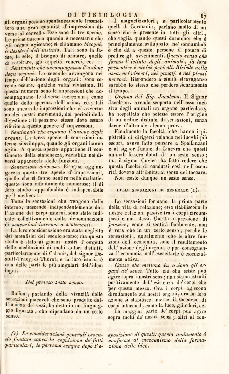 pii organi possono spontaneamente Irasraet- I magnetizzatori , 0 particolarmente tore una gran quantità d’impressioni di- quelli di Germania, parlano molto di un verse al cervello. Esse sono di tre specie, senso clic è presente in tutti gli altri. Le prime nascono quando è necessario che gli organi agiscano; si chiamano bisogni, ò desideri dell'instinto. Tali sono la fa¬ me. la sete, il bisogno di orinare, quello di respirare, gli appetiti venerei, cc. Sentimenti che accompagnano l’azione deq'i organi. Le seconde avvengono nel tempo dell'azione degli organi ; sono so¬ vente oscure, qualche volta vivissime. Di questo numero sono le impressioni che ac¬ compagnano le diverse escrezioni , come quelle dello sperma, dell’ orina, ec.; tali sono ancora le impressioni che ci avverto¬ no dei nostri movimenti, dei periodi della digestione : il pensiero stesso deve essere riferito a questo genere d’ impressioni. Sentimenti che seguono l’ azione degli organi. La terza specie di sensazioni in¬ terne si sviluppa, quando gli organi hanno agito. A questa specie appartiene il sen¬ timento della stanchezza, variabile nei di¬ versi apparecchi delle funzioni. Sensazioni dolorose. Bisogna aggiun¬ gere a queste tre specie d’ impressioni, quelle cìie si fanno sentire nelle malattie: queste sono infinitamente numerose; il di loro studio approfondito è indispensabile pe ’I medico. Tutte le sensazioni che vengono dallo interno, nascendo indipendentemente dal- 1’ azione dei corpi esterni, sono state indi¬ cate collettivamente colla denominazione di sensazioni interne, o sentimenti. La loro considerazione era stata negletta dai metafisici del secolo scorso; ma questo studio c stato ai giorni nostri 1’ oggetto delle meditazioni di molti autori distinti, particolarmente di Cabanis, del signor De- stult-Tracy, di Tliurot, 0 la loro istoria è una delle parti le più singolari dell’ideo¬ logia. Del preteso sesto senso. Hufion , parlando della vivacità delle sensazioni piacevoli che sono prodotte dal- 1 unione de’ sessi, ha detto in un linguag¬ gio figurato , che dipendano da un sesto senso. Ci) Le considerazioni generali essen¬ do fondale sopra la cognizione de’fatti particolari, le porremo sempre dopo Te¬ che veglia quando questi dormono; elio è principalmente sviluppato ne’sonnambuli c che dà a queste persone il potere di predire gli avvenimenti. Questo senso che forma l’ istinto degli animali, fa loro presentire i vicini pericoli. Risiede nello ossa, nei visceri, nei ganglj, e nei plessi nervosi. Rispondere a simili stravaganze sarebbe lo stesso che perdere sicuramente il tempo. Organo del Sig. Jacobson. II Signor Jacobson, avendo scoperto nell’ osso inci¬ sivo degli animali un organo particolare, lia sospettato che potesse essere l’origine di un ordine distinto di sensazioni, senza darne d’altronde alcuna prova. Finalmente la facoltà che hanno i pi¬ pistrelli di dirigersi volando nei luoghi più oscuri, aveva l'alto pensare a Spallanzani e al signor Jurine di Ginevra clic questi animali fossero dotati di un sesto senso ; ma il signor Guvier ha fatto vedere che questa facoltà di condursi cosi nell’ oscu¬ rità doveva attribuirsi al senso del toccare. Non esiste dunque un sesto senso. DELLE SENSAZIONI IN GENERALE (i). Le sensazioni formano la prima parie della vita di relazione; esse stabiliscono lo nostre relazioni passive tra i corpi circura- posti c noi stessi. Questa espressione di passive, come si sentirà facilmente, non è vera che in un certo senso ; perchè le sensazioni , egualmente che le altre fun¬ zioni dell’ economia, sono il resultamcnto dell’ azione degli organi, e por conseguen¬ za f economia nell’ esercitarle è essenzial¬ mente attiva. Cause che mettono in azione gli or¬ gani de’ sensi. Tutto ciò che esiste può agire sopra i nostri sensi; non siamo istruiti positivamente dell’esistenza de’corpi che per questo mezzo. Ora i corpi agiscono direttamente sui nostri organi, ora la loro azione si stabilisce mercè il soccorso di corpi intermedj, come la luce, gli odori, ec. La maggior parte de’ corpi può agire sopra molti de’ nostri sensi ; altri al cou- sposizione di questi: questo andamento è conforme al meccanismo della forma¬ zione delle idee.