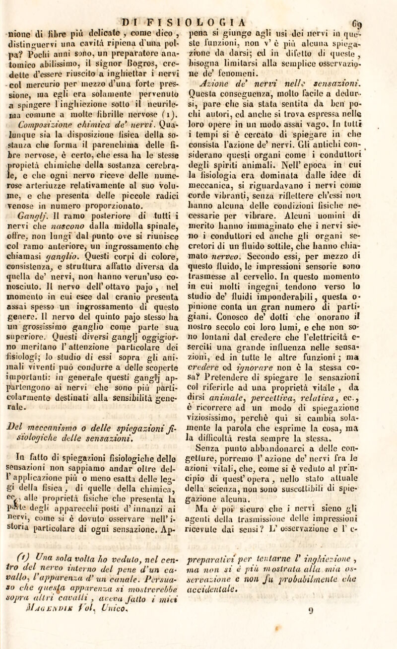 «ione di libre più delicate , come dico , distinguervi una cavità ripiena d una pol¬ pa? Pochi anni sono, un preparatore ana¬ tomico abilissimo, il signor Bogros, cre¬ dette d’essere riuscito a ingliiettar i nervi col mercurio per mezzo d’una i’orte pres¬ sione, ma egli era solamente pervenuto a spingere 1 ingliiezione sotto il neurile- ina comune a molle fibrille nervose fi). Composizione chimica de’ nervi. Qua¬ lunque sia la disposizione tisica della so- stauza die forma il parenchima delle fi¬ bre nervose, c certo, che essa ha le stesse propietà chimiche della sostanza cerebra¬ le, e clic ogni nervo riceve delle nume¬ rose arteriuzze relativamente al suo volu¬ me, e che presenta delle piccole radici venose in numero proporzionato. Ganglj. 11 ramo posteriore di tutti i nervi che nascono dalla midolla spinale, offre, non lungi dal punto ove si riunisce col ramo anteriore, un ingrossamento che chiamasi ganglio. Questi corpi di colore, consistenza, e struttura affatto diversa da quella de’ nervi, non hanno verun’uso co¬ nosciuto. Il nervo dell’ottavo pajo , nel momento in cui esce dal cranio presenta assai spesso un ingrossamento di questo genere. 11 nervo del quinto pajo stesso ha un grossissimo ganglio come parte sua superiore. Questi diversi ganglj oggigior¬ no meritano l’attenzione particolare dei fisiologi; Io studio di essi sopra gli ani¬ mali viventi può condurre a delle scoperte importanti: in generale questi ganglj ap¬ partengono ai nervi che sono più parti¬ colarmente destinati alla sensibilità gene¬ rale. Del meccanismo o delle spiegazioni fi¬ siologiche delle sensazioni. In fatto di spiegazioni fisiologiche dello sensazioni non sappiamo andar oltre del- 1’ applicazione più o meno esalta delle leg¬ gi della fisica, di quelle della chimica, ec , alle proprietà fisiche che presenta la pas te dogli apparecchi posti d’innanzi ni nervi, come si c dovuto osservare nell’ i- storia particolare di ogni sensazione. Ap- 0) Dna sola volta ho veduto, nel cen¬ tro del nervo interno del pene d’un ca¬ vallo, l apparenza d’ un canale. Persua¬ so che questa apparenza si mostrerebbe sopra altri cavalli , aveva Julto i miei Mauendm Voi, Unico. pena si giungo agli usi dei nervi in que¬ ste funzioni, non v’ è più alcuna spiega¬ zione da darsi; ed in diletto di queste , bisogna limitarsi alla semplice osservazio¬ ne de’ fenomeni. Azione de’ nervi nelle sensazioni. Questa conseguenza, molto facile a dedur¬ si, pare clic sia stata sentita da ben po¬ chi autori, cd anche si trova espressa nelle loro opere in un modo assai vago. In tutti i tempi si c cercato di spiegare in che consista l’azione de’ nervi. Gli antichi con¬ siderano questi organi come i conduttori degli spiriti animali. Nell’ epoca in cui la fisiologia era dominata dalle idee di meccanica, si riguardavano i nervi come corde vibranti, senza riflettere cb’essi non hanno alcuna delle condizioni fisiche ne¬ cessarie per vibrare. Alcuni uomini di merito hanno immaginato che i nervi sie- no i conduttori cd anche gli organi se¬ cretori di un fluido sottile, che hanno chia¬ malo nerveo. Secondo essi, per mezzo di questo fluido, le impressioni sensorie sono trasmesse al cervello. In questo momento in cui molti ingegni tendono verso lo studio de’ fluidi imponderabili, questa o- pinione conta un gran numero di parti¬ giani. Conosco de’ dotti che onorano il nostro secolo coi loro lumi, e che non so¬ no lontani dal credere che l’elettricità e- serciti una grande influenza nelle sensa¬ zioni, ed in tutte le altre funzioni ; ma credere od ignorare non è la stessa co¬ sa? Pretendere di spiegare le sensazioni col riferirle ad una proprietà vitale , da dirsi animale, percettiva, relativa, ec., è ricorrere ad un modo di spiegazione viziosissimo, perchè qui si cambia sola¬ mente la parola che esprime la cosa, ma la difficoltà resta sempre la stessa. Senza punto abbandonarci a delle con¬ getture, porremo 1’ azione de’ nervi fra le azioni vitali, che, come si è veduto al prin¬ cipio di quest’ opera , nello stato attuale della scienza, non sono suscettibili di spie¬ gazione alcuna. Ma è por sicuro che i nervi sieno gli agenti della trasmissione delle impressioni ricevute dai sensi? L’osservazione e 1’ c* preparativi per tentarne V inghiezione , ma non si è più mostrata alla mia os¬ servazione e noti J'u probabilmente che accidentale. 9
