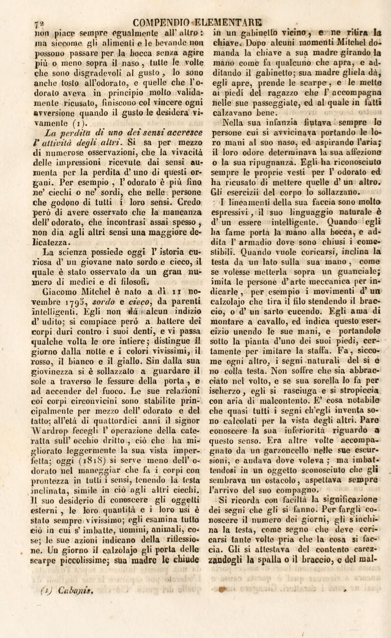 non piace sempre egualmente all’ altro : ma siccome gli alimenti e le bevande non possono passare per la bocca senza agire più o meno sopra il naso, tutte le volte che sono disgradcvoli al gusto , lo sono anche tosto all’odorato, e quelle che l’o¬ doralo aveva in principio mollo valida¬ mente ricusato, finiscono col vincere ogni avversione quando il gusto le desidera vi¬ vamente (i). La. 'perdita di uno dei sensi accresce r attività degli altri. Si sa per mezzo di numerose osservazioni, che la vivacità delle impressioni ricevute dai sensi au¬ menta per la perdita d’ uno di questi or¬ gani. Per esempio , l’odorato è più fino ne’ ciechi o ne’ sordi, che nelle persone che godono di lutti i loro sensi. Credo però di avere osservato che la mancanza dell’odorato, che incontrasi assai spesso, non dia agli altri sensi una maggiore de¬ licatezza. La scienza possiede oggi l’istoria cu¬ riosa d’ un giovane nato sordo c cieco, il quale è stato osservato da un gran nu¬ mero di medici e di filosofi. Giacomo Milchel è nato a di u no¬ vembre 179I), sordo e cieco, da parenti ìniclligenti. Égli non dà < alcun indizio d’ udito; si compiace però a battere dei corpi duri contro i suoi denti, e vi passa qualche volta lo ore intiere; distingue il giorno dalla notte e i colori vivissimi, il rosso, il bianco e il giallo. Sin dalla sua giovinezza si è sollazzalo a guardare il sole a traverso le fessure della porta , e ad accender del fuoco. Le sue relazioni coi corpi circonvicini sono stabilite prin¬ cipalmente per mezzo dell’ odorato c del tatto-; all’età di quattordici anni il signor Wardrop fecegli 1’ operazione della cate¬ ratta sull’ occhio drillo , ciò clic ha mi¬ gliorato leggermente la sua vista imper¬ fetta; oggi (181S) si serve meno dell’ o- dorato nel maneggiar che fa i corpi con prontezza in lutti i sensi, lenendo la testa inclinata, simile in ciò agli altri ciechi. Il suo desiderio di conoscere gli oggetti esterni , le loro quantità c i loro usi è stato sempre vivissimo; egli esamina tutto ciò in cui s’imbuite, uomini, animali, co¬ se; le sue azioni indicano della riflessio¬ ne. Uu giorno il calzolaio gli porla delle scarpe piccolissime; sua madre le chiude in un gabinetto vicino, e ne ritira la chiave^ Dopo alcuni momenti Mitchel do¬ manda la chiave a sua madre girando la mano come fa qualcuno che apra, e ad¬ ditando il gabinetto; sua madre gliela dà, egli apre, prende le scarpe, e le mette ai piedi del ragazzo che 1’ accompagna nelle sue passeggiale, ed al quale in fatti calzavano bene. Nella sua infanzia fiutava sempre lo persone cui si avvicinava portando le lo¬ ro mani al suo naso, ed aspirando l’aria; il loro odore determinava la sua alfezione 0 la sua ripugnanza. Egli ha riconosciuto sempre le proprie vesti per 1’ odorato ed ha ricusato di mettere quelle d’ un altro. Gli esercizii del corpo lo sollazzano. I lineamenti della sua faccia sono molto espressivi, il suo linguaggio naturale è d’ un essere intelligente. Quando egli ha fame porla la mano alla bocca, e ad¬ dita 1’ armadio dove sono chiusi i come- stibili. Quando vuole coricarsi, inclina la testa da un lato sulla sua mauo , come se volesse metterla sopra un guanciale; imita le persone d’arte meccanica per in¬ dicarle , por esempio i movimenti d’ un calzolajo che tira il filo stendendo il brac¬ cio, o d’ un sarto cucendo. Egli ama di montare a cavallo, ed indica questo eser¬ cizio unendo le sue mani, e portandole sotto la pianta d’uno dei suoi piedi, cer¬ tamente per imitare la staffa. Fa, sicco¬ me ogni altro, i segni naturali del si e no colla testa. Non soll're che sia abbrac¬ ciato nel volto, e se sua sorella lo fa per isehorzo, egli si rasciuga e si stropiccia con aria di malcontento. E’ cosa notabile che quasi tutti i segni ch’egli inventa so¬ no calcolati per la vista degli altri. Paro conoscere la sua inferiorità riguardo a questo senso. Era altre volte accompa¬ gnato da un garzoncello nelle sue escur¬ sioni, e andava dove voleva ; ma imbat¬ tendosi in un oggetto sconosciuto che gli sembrava un ostacolo, aspettava sempre l’arrivo del suo compagno. Si ricorda con faciItà la significazione dei segni che gli si Ialino. Per fargli co¬ noscere il numero dei giorni, gli s inchi¬ na la testa, come segno che deve cori¬ carsi tante volle pria che la cosa si fac¬ cia. Gli si attestava del contento carez¬ zandogli la spalla 0 il braccio, c del mal- (tj Cubajiis.