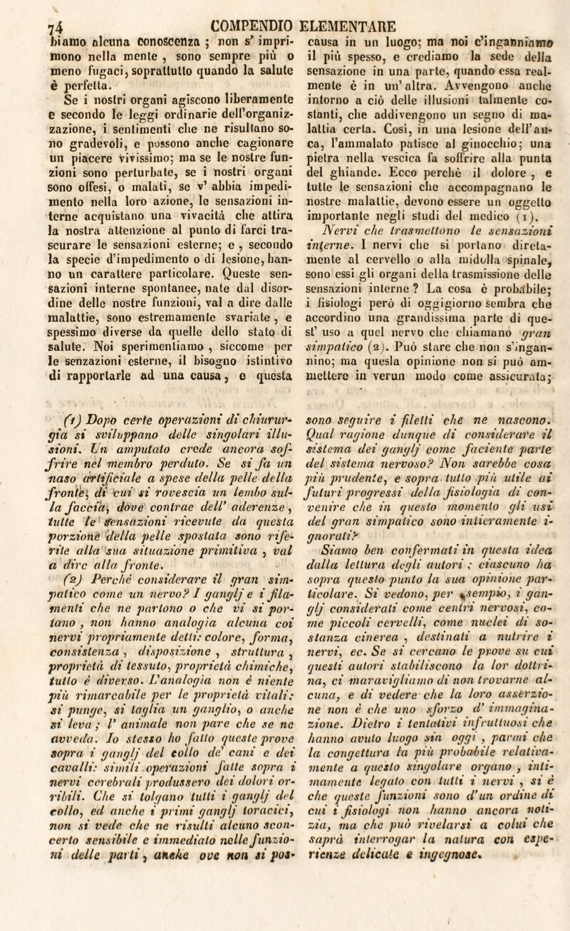 biamo alcuna conoscenza ; non s’ iropri- causa in un luogo; ma noi c’inganniamo mono nella mente , sono sempre più o il più spesso, e crediamo la sede della meno fugaci, soprattutto quando la salute sensazione in una parte, quando essa real- è perfetta. Se i nostri organi agiscono liberamente e secondo le leggi ordinarie dell’organiz¬ zazione, i sentimenti che ne risultano so¬ no gradevoli, c possono anche cagionare un piacere Vivissimo; ma se le nostre fun¬ zioni sono perturbate, se i nostri organi sono offesi, o malati, se v’ abbia impedi¬ mento nella loro azione, le sensazioni in¬ terne acquistano una vivacità che attira la nostra attenzione al punto di farci tra¬ scurare le sensazioni esterne; e , secondo la specie d’impedimento odi lesione,han¬ no un carattere particolare. Queste sen¬ sazioni interne spontanee, nate dal disor¬ dine delle nostre funzioni, vai a dire dalle malattie, sono estremamente svariate , e spessimo diverse da quelle dello stato di salute. Noi sperimentiamo , siccome per le senzazioni esterne, il bisogno istintivo di rapportarle ad una causa, e questa (fj Dopo certe operazioni di chiurur- pia si sviluppano delle singolari illu¬ sioni. Un amputato crede ancora sof¬ frire nel membro perduto. Se si fa un naso artificiale a spese della pelle della fronte; di cui si rovescia un lembo sul- la faccia, dove contrae dell’ aderenze , tulle le Sensazioni ricevute da questa porzione della pelle spostala sono rife¬ rite alla sua situazione primitiva , vai a dire alla fronte. (2) Perchè considerare il gran sim¬ patico come un nervo? I ganglj e i fi la¬ menti che ne partono o che vi si por¬ tano , non hanno analogìa alcuna coi nervi propriamente delti: colore, forma, consistenza , disposizione , struttura , proprietà di tessuto, proprietà chimiche, tutto è diverso. L'analogìa non è niente più rimarcabile per le proprietà vitali: si punge, si taglia un ganglio, o anche si leva ; V animale non pare che se ne avveda. Io stesso ho fatto queste prove sopra i ganglj del eolio de' cani c dei cavalli: simili operazioni fatte sopra i nervi cerebrali produssero dei dolori or¬ ribili- Che si tolgano lutti 1 ganglj del colto, ed anche i primi ganglj toracici, non si vede che ne risulti alcuno scon¬ certo sensibile e immediato nelle funzio¬ ni delle parti, anche ove non ai poa- mente è in un’altra. Avvengono anche intorno a ciò delle illusioni talmente co¬ stanti, che addivengono un segno di ma¬ lattia certa. Così, in una lesiono dell’au- ca, l’ammalato patisce al ginocchio; una pietra nella vescica fa soffrire alla punta del ghiande. Ecco perchè il dolore , e tutte le sensazioni che accompagnano le nostre malattie, devono essere un oggetto importante negli studi del medico (1). Nervi che trasmettono le sensazioni interne. I nervi che si portano direta- mente al cervello o alla midolla spinale, sono essi gli organi della trasmissione delle sensazioni interne ? La cosa c probabile; i Jisiologi però di oggigiorno sembra che accordino una grandissima parte di que¬ st’ uso a quel nervo che chiamano gran simpatico {2). Può stare che non s’ingan¬ nino; ma quesla opinione non si può am¬ mettere in verun modo come assicurata; sono seguire i [delti che ne nascono. Qual ragione dunque di considerare il sistema dei ganglj come faciente parte del sistema nervoso? Non sarebbe cosa più prudente, e sopra tutto più utile ai futuri progressi della fisiologia di con¬ venire che in questo momento gli usi del gran simpatico sono intieramente i- gnorali? Siamo ben confermati in questa idea dalla lettura degli autori ; ciascuno ha sopra questo punto la sua opinione par¬ ticolare. Si vedono, per \sempio, i gan¬ glj considerali come centri nervosi, co¬ me piccoli cervelli, come nuclei di so¬ stanza cinerea , destinati a nutrire i nervi, ec. Se. si cercano le prova su cui questi autori stabiliscono la lor dottri¬ na, ci maravigliamo di non trovarne al¬ cuna, e di vedere che la loro asserzio¬ ne non è che uno sforzo d’ immagina¬ zione. Dietro i tentativi infruttuosi che hanno avuto luogo sin oggi , panni che la congettura la più probabile relativa¬ mente a questo singolare organo , inti¬ mamente legato con tutti i nervi , si è che queste funzioni sono d’un ordine di cui i fisiologi non hanno ancora noti¬ zia, ma che può rivelarsi a colui che saprà interrogar la natura con espe¬ rienze delicate e ingegnose. 1