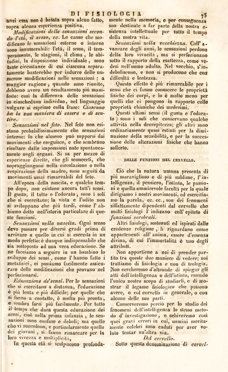 anzi ossa non c basata sopra alcun fatto, sopra alcuna esperienza positiva. Modificazioni delle sensazioni secon¬ do l’età, il sesso, cc. Le cause clic mo¬ dificano le sensazioni esterne o interne sono innumerabili: l’età, il sesso, il tem¬ peramento, le stagioni, il clima , le abi¬ tudini, la disposizione individuale, sono tante circostanze di cui ciascuna separa¬ tamente basterebbe per indurre delle nu¬ merose modificazioni nelle sensazioni ; a maggior ragione , quando sono riunite, debbono avere un resultamenlo più mani¬ festo: cosi la differenza delle sensazioni in ciascheduno individuo, nel linguaggio volgare si esprime colla frase: Ciascuno ha la sua maniera di essere o di seti- tire. Sensazioni nel feto. Nel feto non esi¬ stono probabilissimamenlc che sensazioni interne: lo che almeno può supporsi dai movimenti che eseguisce, e che sembrano risultare dalle impressioni nate spontanea¬ mente negli organi. Si sa per mezzo di esperienze dirette, che gli sconcerti, che sopraggiungono nella circolazione o nella respirazione della madre, sono seguiti da movimenti assai rimarcabili del telo. All'epoca della nascita, e qualche tem¬ po dopo, non esistono ancora tult’i sensi. Il gusto, il tatto e l’odorato, sono i soli che si esercitano; la vista e l’udito non si sviluppano che più tardi, come 1’ ab¬ biamo detto nell’istoria particolare di que¬ ste funzioni. Sensazioni nella nascila. Ogni senso deve passare per diversi gradi prima di arrivare a quello in cui si esercita in un modo perfetto: è dunque indispensabile che sia sottoposto ad una vera educazione. Se ne facciamo a seguire in un bambino lo sviluppo dei sensi , come 1’ hanno fatto i metafisici, ci possiamo facilmente assicu¬ rare delle modificazioni che provano nel perfezionarsi. Educazione de’sensi. Per le sensazioni che si esercitano a distanza, l’educazione è più lenta e più dillicile; per quelle che si tanno a contatto, c molto più pronta, c sembra farsi più facilmente. Per tutto il tempo che dura questa educazione ilei sensi, cioè nella prima infanzia , le sen¬ sazioni sono confuse o deboli; ma quelle dio vi succedono, e particolarmente quelle dei giovani , si fanno rimarcare per la loro vivezza e moltiplicità, In questa età si scolpiscono profonda¬ ci L 0 G I A 75 mente nella memoria, c per conseguenza son destinate a far parte della nostra c- sistenza intellettuale per lutto il tempo della nostra vita. Sensazioni nella vecchiezza. Coll’a- vanzare degli anni, le sensazioni perdono della loro vivacità , ma si perfezionano sotto il rapporto della esattezza, come ve- desi nell'uomo adulto. Nel vecchio, s’in- deboliscono, e non si producono clic con dillicollà e lentezza. Questo effetto c più rimarcabile per i sensi che ci fanno conoscere le proprietà iisiche dei corpi, e lo è mollo meno per quelli clic ci pongono in rapporto colle proprietà chimiche dei medesimi. Questi ultimi sensi (il gusto e l’odora¬ to ) sono i soli clic conservano qualche attività nella decrepitezza; gli altri sono ordinariamente quasi estinti per la dimi¬ nuzione della sensibilità, e per la succes¬ sione delle alterazioni iisiche che hanno sofferto. DELLE FUNZIONI DEL CERVELLO. Ciò che la natura umana presenta di più maraviglioso e di più sublime, l’in¬ telligenza, il pensiero, l’istinto, le passio¬ ni e quella ammirevole facoltà per la quale dirigiamo i nostri movimenti, ed esercitia¬ mo la parola, ec. cc., son dei fenomeni siffattamente dipendenti dal cervello che molti fisiologi f indicano coll’ epiteto di funzioni cerebrali. Altri fisiologi, sostenuti ed ispirati dalle credenze religiose , li riguardano come appartenenti all’anima, essere d'essenza divina, di cui l’immortalità è uno degli attributi. Non appartiene a noi di prender par¬ tito tra queste due maniere di vedere; noi trattiamo di fisiologia e non di teologia. Non cercheremo d’altronde di spiegar gli atti deirinlelligenza o dell’istinto, essendo l’unico nostro scopo di studiarli, e di mo¬ strar il legame fisiologico che possono avere, o col cervello in generale, o con alcune delle suo parti. Conserveremo perciò por Io studio dei fenomeni dell’intelligenza lo stesso meto¬ do d’investigazione, e schiveremo cosi quei gravi errori in cui, uomini merita¬ mente celebri sono caduti per aver vo¬ luto tentar un’altra via. lhl cervello. Sotto questa denominazione di cervcl-