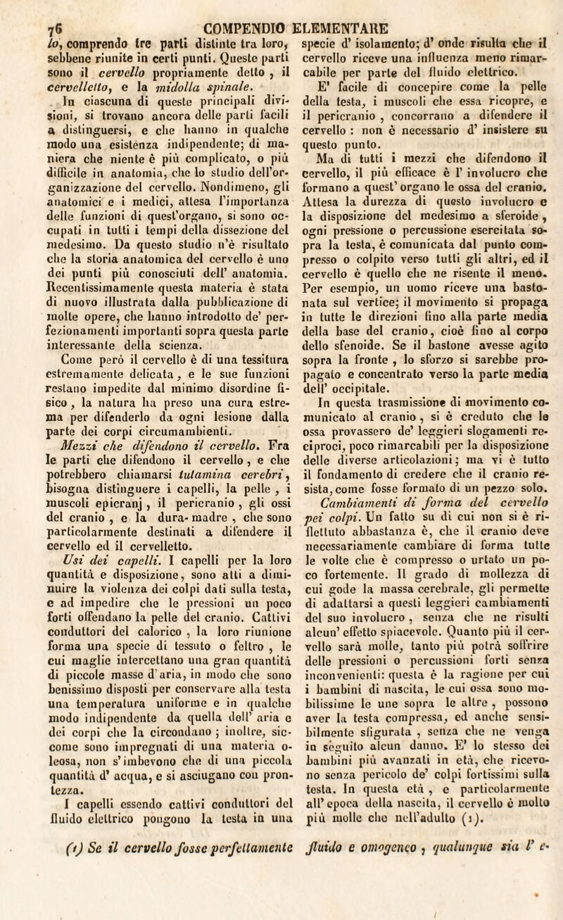 lo, comprendo Ire parli distinto tra loro, sebbene riunite in certi punti. Queste parti sono il cervello propriamente detto , il cervelletto, e la midolla spinale. I11 ciascuna di queste principali divi¬ sioni, si trovano ancora delle parti Tacili a distinguersi, e che hanno in qualche modo una esistenza indipendente; di ma¬ niera che niente è più complicato, o più difficile in anatomia, che lo studio dell’or¬ ganizzazione del cervello. Nondimeno, gli anatomici e i medici, attesa l’importanza delle funzioni di quest’organo, si sono oc¬ cupati in tutti i tempi della dissezione del medesimo. Da questo stadio n’è risultato che la storia anatomica del cervello è uno dei punti più conosciuti dell’ anatomia. Recentissimamente questa materia è stata di nuovo illustrata dalla pubblicazione di molte opere, che hanno introdotto de’ per¬ fezionamenti importanti sopra questa parte interessante della scienza. Come però il cervello è di una tessitura estremamente delicata, e le sue funzioni restano impedite dal minimo disordine fi¬ sico , la natura ha preso una cura estre¬ ma per difenderlo da ogni lesione dalla parte dei corpi circumambienti. Mezzi che difendono il cervello. Fra le parti che difendono il cervello , e che potrebbero chiamarsi tulamina cerebri, bisogna distinguere i capelli, la pelle , i muscoli epicranj , il pericranio , gli ossi del cranio , e la dura- madre , che sono particolarmente destinati a difendere il cervello ed il cervelletto. Usi dei capelli. I capelli per la loro quantità e disposizione, sono atti a dimi¬ nuire la violenza dei colpi dati sulla testa, c ad impedire che le pressioni un poco forti offendano la pelle del cranio. Cattivi conduttori del calorico , la loro riunione forma una specie di tessuto 0 feltro , le cui maglie intercettano una gran quantità di piccole masse d’aria, in modo che sono benissimo disposti per conservare alla testa una temperatura uniforme e in qualche modo indipendente da quella doli’ aria c dei corpi che la circondano ; inoltre, sic¬ come sono impregnati di una materia 0- leosa, non s’imbevono che di una piccola quantità d’ acqua, e si asciugano cou pron¬ tezza. I capelli essendo cattivi conduttori del fluido elettrico pongono la testa in una (t) Se il cervello fosse perfettamente specie d’ isolamento; d’ onde risulta che il cervello riceve una influenza meno rimar¬ cabile per parte del fluido elettrico. E’ facile di concepire come la pelle della testa, i muscoli che essa ricopre, c il pericranio , concorrano a difendere il cervello : non c necessario d’ insistere su questo punto. Ma di tutti i mezzi che difendono il cervello, il più efficace è 1’ involucro che formano a quest’organo le ossa del cranio. Attesa la durezza di questo involucro e la disposizione del medesimo a sferoide , ogni pressione o percussione esercitata so¬ pra la testa, è comunicata dal punto com¬ presso o colpito verso tutti gli altri, ed il cervello è quello che ne risente il meno. Per esempio, un uomo riceve una basto¬ nata sul vertice; il movimento si propaga in tutte le direzioni fino alla parte inedia della base del cranio, cioè fino al corpo dello sfenoide. Se il bastone avesse agito sopra la fronte , Io sforzo si sarebbe pro¬ pagato e concentrato verso la parte media dell’ occipitale. In questa trasmissione di movimento co¬ municalo al cranio , si è creduto che le ossa provassero de’ leggieri slogamenti re¬ ciproci, poco rimarcabili per la disposizione dello diverse articolazioni; ma vi è tutto il fondamento di credere che il cranio re¬ sista, come fosse formato di un pezzo solo. Cambiamenti di forma del cervello pei colpi. Un fatto su di cui non si è ri¬ flettuto abbastanza è, che il cranio deve necessariamente cambiare di forma tutte le volte che è compresso o urtato un po¬ co fortemente. Il grado di mollezza di cui gode la massa cerebrale, gli permette di adattarsi a questi leggieri cambiamenti del suo involucro , senza che ne risulti alcun’effetto spiacevole. Quanto più il cer¬ vello sarà molle, tanto più potrà soffrire delle pressioni o percussioni forti senza inconvenienti: questa c la ragione per cui i bambini di nascita, le cui ossa sono mo¬ bilissime le une sopra le altre , possono aver la testa compressa, ed anche sensi¬ bilmente sligurala , senza che ne venga in séguito alcun danno. E* lo stesso dei bambini più avanzali in età, che ricevo¬ no senza pericolo de’ colpi fortissimi sulla testa. In questa età , c particolarmente all’epoca della nascila, il cervello c molto più molle elio nell’adulto (1). fluido e omogeneo 3 qualunque sia V e• !