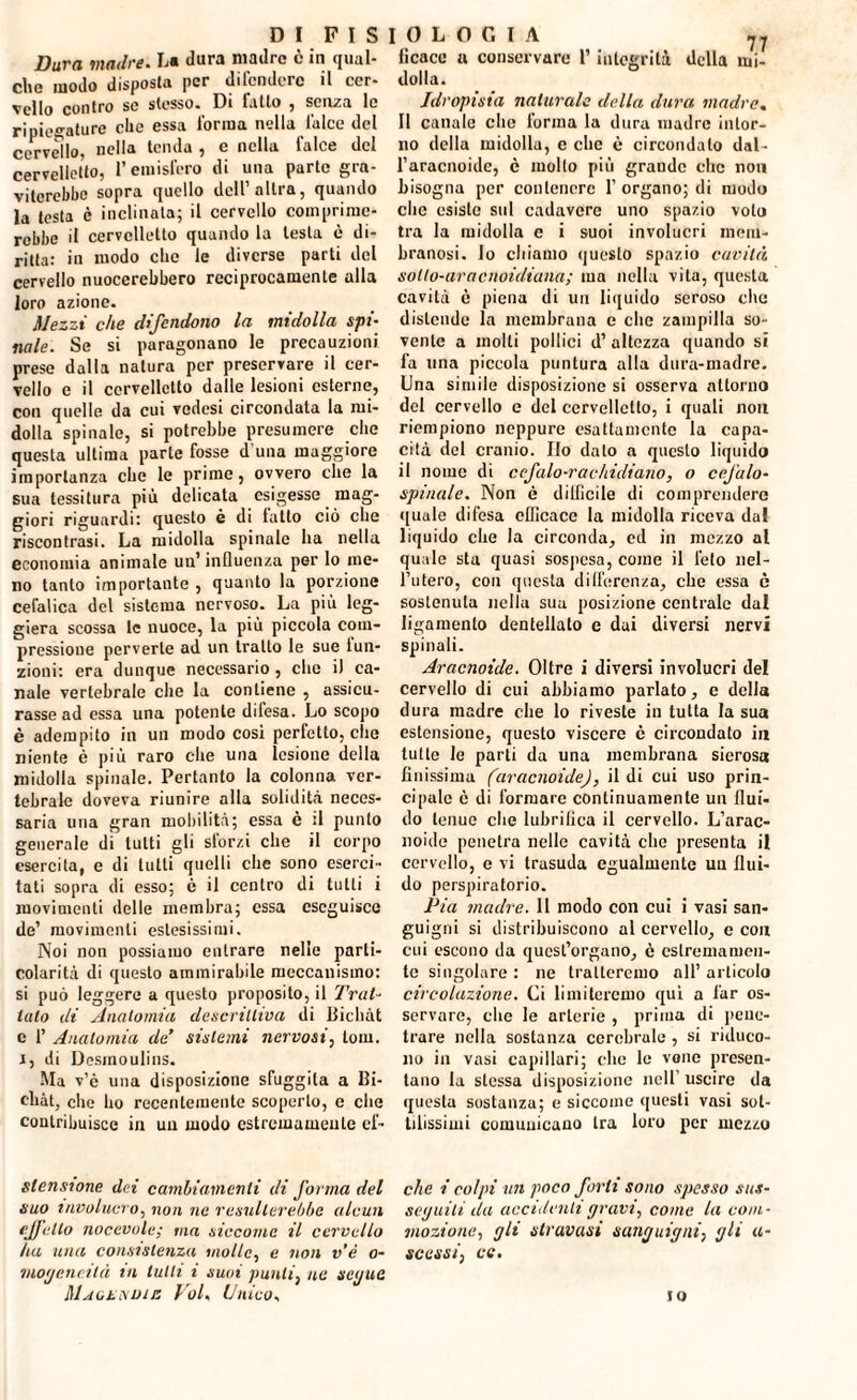 Dura madre. L« Jura madre è in qual¬ che modo disposla per difendere il cer¬ vello contro so stesso. Di latto , senza lo ripiegature elle essa l'orma nella falce del cervello, nella tenda , e nella falce del cervelletto, l’emisfero di una parte gra¬ viterebbe sopra quello dell’altra, quando la testa è inclinata; il cervello comprime¬ rebbe il cervelletto quando la lesta è di¬ ritta: in modo clic le diverse parti del cervello nuocerebbero reciprocamente alla loro azione. Mezzi che difendono la midolla spi¬ nale. Se si paragonano le precauzioni prese dalla natura per preservare il cer¬ vello e il cervelletto dalle lesioni esterne, con quelle da cui vedesi circondata la mi¬ dolla spinale, si potrebbe presumere che questa ultima parte fosse d una maggiore importanza che le prime, ovvero che la sua tessitura più delicata esigesse mag¬ giori riguardi: questo è di latto ciò che riscontrasi. La midolla spinale ha nella economia animale un’influenza per lo me¬ no tanto importante , quanto la porzione cefalica del sistema nervoso. La più leg¬ giera scossa le nuoce, la più piccola com¬ pressione perverte ad un tratto le sue lun- zioni: era dunque necessario, che i) ca¬ nale vertebrale che la contiene , assicu¬ rasse ad essa una potente difesa. Lo scopo è adempito in un modo cosi perfetto, che niente è più raro che una lesione della midolla spinale. Pertanto la colonna ver¬ tebrale doveva riunire alla solidità neces¬ saria una gran mobilità; essa è il punto generale di tutti gli slorzi che il corpo esercita, e di tutti quelli che sono eserci¬ tati sopra di esso; è il centro di tutti i movimenti delle membra; essa eseguisce de’ movimenti estesissimi. Noi non possiamo entrare nelle parti¬ colarità di questo ammirabile meccanismo: si può leggere a questo proposito, il Trat¬ tato di Anatomia descrittiva di Bichàt e 1’ Anatomia de’ sistemi nervosi, torn, i, di Desmoulins. Ma v’è una disposizione sfuggita a Ui- ehàt, che ho recentemente scoperto, e che contribuisce in un modo estremamente ef- slensione dei cambiamenti di forma del suo involucro, non ne resulterebbe alcun ejjelto nocevole; ma siccome il cervello ha una consistenza molle, e non v’è o- mogeneilà in tulli i suoi punti, ne seijue Maokndie Voi. Unico. 0 L O G I A 77 lìcace a conservare l’integrità della mi¬ dolla. Idropisia naturale della dura madre. Il canale clic forma la dura madre intor¬ no della midolla, e clic è circondalo dal- l’aracnoide, c mollo più grande che non bisogna per contenere 1’ organo; di modo clic esiste sul cadavere uno spazio voto tra la midolla c i suoi involucri mem¬ branosi. Io cliiamo questo spazio cavità solto-aracnoidiana; ma nella vita, questa cavità è piena di un liquido seroso che distende la membrana e clic zampilla so¬ vente a molti pollici d’ altezza quando si fa una piccola puntura alla dura-madre. Una simile disposizione si osserva attorno del cervello e del cervelletto, i quali non riempiono neppure esattamente la capa¬ cità del cranio. Ilo dato a questo liquido il nome di cefalo-rachidiano, o cefalo¬ spinale. Non è difficile di comprenderò quale difesa efficace la midolla riceva dal liquido clie la circonda, ed in mezzo al quale sta quasi sospesa, come il feto nel¬ l’utero, con questa differenza, che essa ò sostenuta nella sua posizione centrale dal ligamento dentellato e dai diversi nervi spinali. Aracnoide. Oltre i diversi involucri del cervello di cui abbiamo parlato, c della dura madre che lo riveste in tutta la sua estensione, questo viscere è circondato in tutte le parti da una membrana sierosa finissima (aracnoide), il di cui uso prin¬ cipale è di formare continuamente un flui¬ do tenue che lubrifica il cervello. L’arac- noicle penetra nelle cavità clic presenta il cervello, e vi trasuda egualmente un flui¬ do perspiratorio. Pia madre. Il modo con cui i vasi san¬ guigni si distribuiscono al cervello, c con cui escono da quest’organo, è estremamen¬ te singolare : ne tratteremo all’ articolo circolazione. Ci limiteremo qui a far os¬ servare, clic le arterie , prima di pene¬ trare nella sostanza cerebrale , si riduco¬ no in vasi capillari; clic le vonc presen¬ tano la stessa disposizione nell’ uscire da questa sostanza; e siccome questi vasi sot¬ tilissimi comunicano tra loro per mezzo che i colpi un poco forti sono spesso sus¬ seguiti ila accidenti gravi, come la com¬ mozione, gli stravasi sanguigni, gli li¬ se essi, ce. io