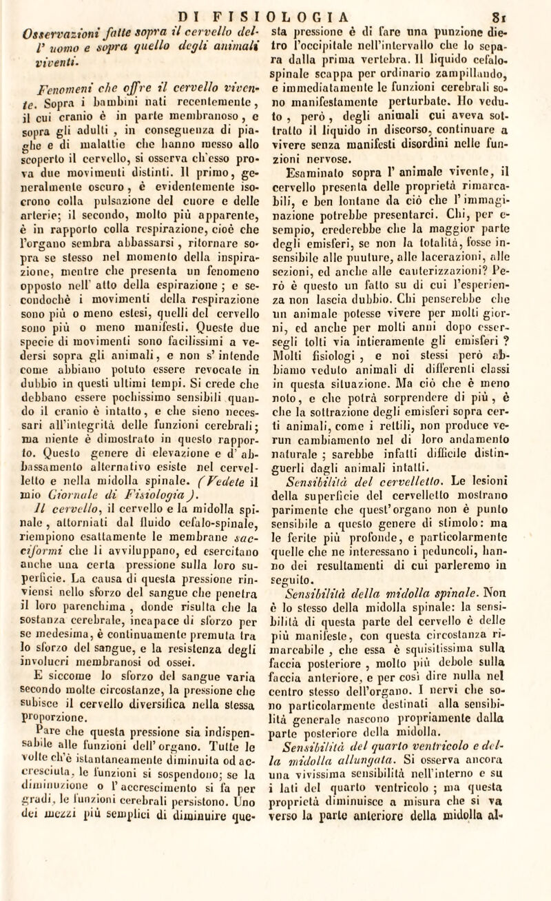 Osservazioni fatte sopra il cervello del- l’ uomo e sopra quello degli animali viventi. Fenomeni che offre il cervello viven¬ te. Sopra i bambini nati recentemente, il cui cranio c in parte membranoso , c sopra gli adulti , in conseguenza di pia¬ ghe e di malattie che hanno messo allo scoperto il cervello, si osserva cb'esso pro¬ va due movimenti distinti. Il primo, ge¬ neralmente oscuro, è evidentemente iso¬ crono colla pulsazione del cuore e delle arterie; il secondo, molto più apparente, è in rapporto colla respirazione, cioè che l’organo sembra abbassarsi , ritornare so¬ pra se stesso nel momento della inspira¬ zione, mentre che presenta un fenomeno opposto nell atto della espirazione ; e se- condochè i movimenti della respirazione sono più o meno estesi, quelli del cervello sono più o meno manifesti. Queste due specie di movimenti sono facilissimi a ve¬ dersi sopra gli animali, e non s’intende come abbiano potuto essere revocale in dubbio in questi ultimi tempi. Si erede che debbano essere pochissimo sensibili quan¬ do il cranio è intatto, e che sieno neces¬ sari all’integrità delle funzioni cerebrali; ma niente è dimostrato in questo rappor¬ to. Questo genere di elevazione e d’ ab¬ bassamento alternativo esiste nel cervel¬ letto e nella midolla spinale. (Vedete il mio Giornale di Fisiologia). Il cervello, il cervello e la midolla spi¬ nale , attorniati dal lluido cefalo-spinale, riempiono esattamente le membrane sac¬ ciformi che li avviluppano, ed esercitano anche una certa pressione sulla loro su- perlìcie. La causa di questa pressione rin¬ vinosi nello sforzo del sangue che penetra il loro parenchima , donde risulta che la sostanza cerebrale, incapace di sforzo per se medesima, è continuamente premuta tra lo sforzo del sangue, e la resistenza degli involucri membranosi od ossei. E siccome lo sforzo del sangue varia secondo molte circostanze, la pressione che subisce il cervello diversifica nella stessa proporzione. Pare clic questa pressione sia indispen¬ sabile alle funzioni dell’organo. Tutte le volte ch’c istantaneamente diminuita od ac¬ cresciuta, le lunzioni si sospendono; se la diminuzione o l’accrescimento si fa per gradi, le lunzioni cerebrali persistono. Uno dei mezzi più semplici di diminuire que- sta pressione è di Tare una punzionc die¬ tro l’occipitale nell’intervallo che lo sepa¬ ra dalla prima vertebra. Il liquido cefalo- spinale scappa per ordinario zampillando, e immediatamente le funzioni cerebrali so¬ no manifestamente perturbate. Ilo vedu¬ to , però, degli animali cui aveva sot¬ tratto il liquido in discorso, continuare a vivere senza manifesti disordini nelle fun¬ zioni nervose. Esaminato sopra 1’ animale vivente, il cervello presenta delle proprietà rimarca¬ bili, e ben lontane da ciò che l’immagi¬ nazione potrebbe presentarci. Chi, per c- sempio, crederebbe che la maggior parte degli emisferi, se non la totalità, tosse in¬ sensibile alle puulure, alle lacerazioni, alle sezioni, ed anche alle cauterizzazioni? Pe¬ rò è questo un fallo su di cui l’esperien¬ za non lascia dubbio. Chi penserebbe che un animale potesse vivere per molti gior¬ ni, ed anche per molli anni dopo csscr- segli tolti via intieramente gli emisferi ? Molti fisiologi , e noi stessi però ab¬ biamo veduto animali di differenti classi in questa situazione. Ma ciò che è meno nolo, e che potrà sorprendere di più, è che la sottrazione degli emisferi sopra cer¬ ti animali, come i rettili, non produce re¬ run cambiamento nel di loro andamento naturale ; sarebbe infatti difficile distin¬ guerli dagli animali intatti. Sensibilità del cervelletto. Le lesioni della superficie del cervelletto mostrano parimente che quest’organo non è punto sensibile a questo genere di stimolo: ma le ferite più profonde, e particolarmente quelle die ne interessano i peduncoli, han¬ no dei resultamene di cui parleremo in seguito. Sensibilità della midolla spinale. Non è lo stesso della midolla spinale: la sensi¬ bilità di questa parte del cervello è delle più manifeste, con questa circostanza ri¬ marcabile , clic essa c squisitissima sulla faccia posteriore , mollo più debole sulla faccia anteriore, e per cosi dire nulla nel centro stesso dell’organo. I nervi che so¬ no particolarmente destinali alla sensibi¬ lità generale nascono propriamente dalla parte posteriore della midolla. Sensibilità del quarto ventricolo e del¬ la midolla allungata. Si osserva ancora una vivissima sensibilità nell’interno e su i lati del quarto ventricolo ; ma questa proprietà diminuisce a misura che si va verso la parte anteriore della midolla al-