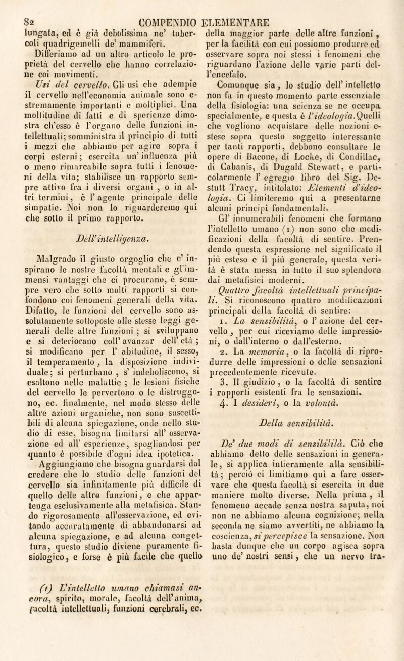 lungala, cd c già debolissima ne’ tuber¬ coli quadrigcinelli de’ mammiferi. Differiamo ad un altro articolo le pro¬ prietà del cervello che hanno correlazio¬ ne coi movimenti. Usi del cervello. Gli usi che adempie il cervello nell’economia animale sono e- stremamente importanti c molti pi ici. Una moltitudine di fatti c di sperienze dimo¬ stra ch’osso è l’organo delle lunzioni in¬ tellettuali; somministra il principio di tutti i mezzi che abbiamo per agire sopra i corpi esterni; esercita un’ influenza più o meno rimarcabile sopra lutti i fenome¬ ni della vita; stabilisce un rapporto sem¬ pre attivo fra i diversi organi , o in al¬ tri termini, è l’agente principale delle simpatie. Noi non lo riguarderemo qui che sotto il primo rapporto. Dell’intelligenza. Malgrado il giusto orgoglio che c’ in¬ spirano le nostre facoltà mentali e gl im¬ mensi vantaggi che ci procurano, è sem¬ pre vero che sotto molti rapporti si con¬ fondono coi fenomeni generali della vita. Difetto, le funzioni del cervello sono as¬ solutamente sottoposte alle stesse leggi ge¬ nerali delle altre funzioni ; si sviluppano e si deteriorano coll’avanzar dell’età; si modificano per 1’ abitudine, il sesso, il temperamento, la disposizione indivi¬ duale; si perturbano , s’ indeboliscono, si csaltono nelle malattie ; le lesioni fisiche del cervello le pervertono o le distruggo¬ no, cc. finalmente, nel modo stesso delle altre azioni organiche, non sono suscetti¬ bili di alcuna spiegazione, onde nello stu¬ dio di esse, bisogna limitarsi all’ osserva¬ zione cd all' esperienze, spogliandosi per quanto è possibile d’ogni idea ipotetica. Aggiungiamo che bisogna guardarsi dal credere clic lo studio delle funzioni del cervello sia infinitamente più difficile di quello delle altre funzioni, c che appar¬ tenga esclusivamente alla metafisica. Stan¬ do rigorosamente all’osserva/.ionc, cd evi¬ tando accuratamente di abbandonarsi ad alcuna spiegazione, c ad alcuna conget¬ tura, questo studio diviene puramente fi¬ siologico, c forse è più facile clic quello della maggior parie delle altre funzioni, per la facilità con cui possiomo produrre cd osservare sopra noi stessi i fenomeni che riguardano l’azione delle vpric parti del¬ l’encefalo. Comunque sia, lo studio dell’intelletto non fa in questo momento parte essenziale della fisiologia: una scienza se ne occupa specialmente, e questa c l’ideologia.Quelli che vogliono acquistare delle nozioni c- stese sopra questo soggetto interessante per tanti rapporti, debbono consultare le opere di flacone, di Locke, di Condillac, di Cabanis, di Dugahl Stewart, e parti¬ colarmente 1’ egregio libro del Sig. De- stult Tracy, intitolato: Elementi d’ideo¬ logia. Ci limiteremo qui a presentarne alcuni principi fondamentali. Gl’ innumerabili fenomeni che formano l’intelletto umano (i) non sono che modi¬ ficazioni della facoltà di sentire. Pren¬ dendo questa espressione nel significato il più esteso e il più generale, questa veri¬ tà è stata messa in lutto il suo splendore dai metafisici moderni. Quattro facoltà intellettuali principa¬ li. Si riconoscono quattro modificazioni principali della facoltà di sentire: 1. La sensibilità, o 1’ azione del cer¬ vello , per cui riceviamo delle impressio¬ ni, o dall’interno o dall’esterno. 2. La memoria, o la facoltà di ripro¬ durre delle impressioni o delle sensazioni precedentemente ricevute. 3. 11 giudizio , o la facoltà di sentire i rapporti esistenti fra le sensazioni. 4. I desideri, 0 la volontà. Della sensibilità. De’ due modi di sensibi/i/à. Ciò che abbiamo dello delle sensazioni in genera¬ le, si applica intieramente alla sensibili¬ tà; perciò ci limitiamo qui a lare osser¬ vare che questa facoltà si esercita in due maniere molto diverse. Nella prima , il fenomeno accade senza nostra saputa, noi non ne abbiamo alcuna cognizione; nella seconda ne siamo avvertiti, ne abbiamo la coscienza, si percepisce la sensazione. Non basta dunque che un corpo agisca sopra uno de’ nostri sensi, clic un nervo tra- (t) Vintelletto umano chiamasi an¬ cora, spirito, morale, facoltà dell’anima, facoltà intellettuali, funzioni cerebrali, cc.