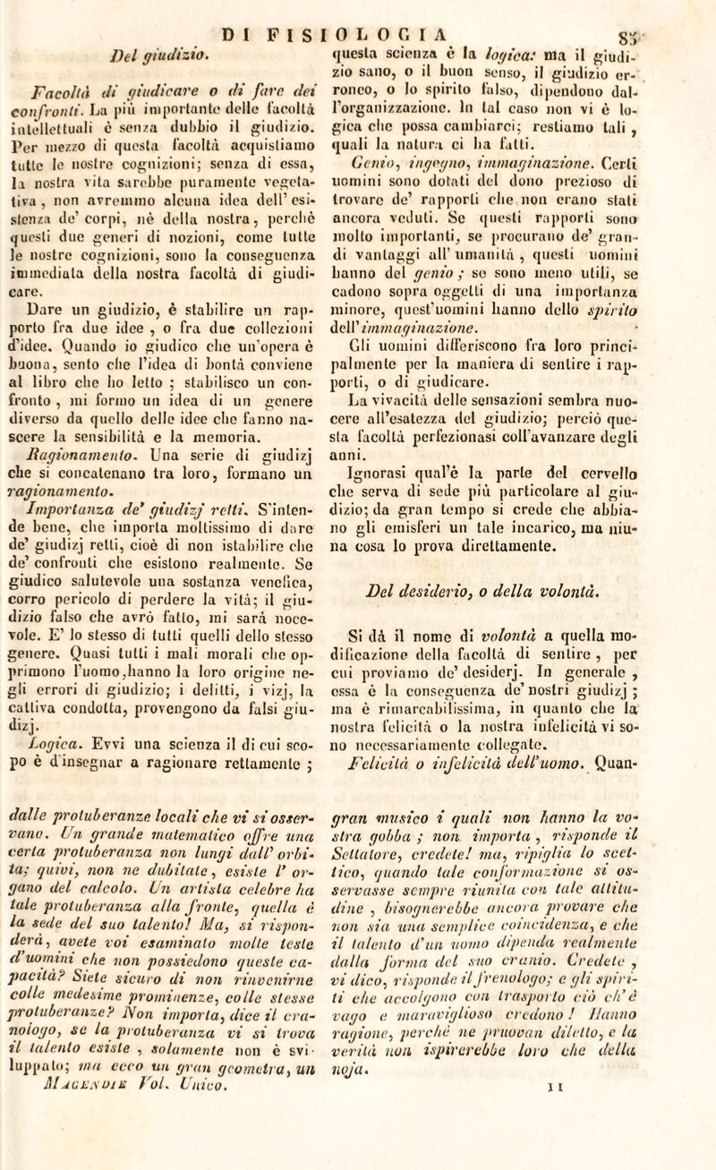 D I F I S Del giudizio. Facoltà di giudicare o di fare dei confronti. La più importante delle facoltà intellettuali c senza dubbio il giudizio. Per mezzo di questa facoltà acquistiamo tutte le nostre cognizioni; senza di essa, la nostra vita sarebbe puramente vegeta¬ tiva , non avremmo alcuna idea dell’esi¬ stenza de’corpi, nè della nostra, perché questi due generi di nozioni, come tutte le nostre cognizioni, sono la conseguenza immediata della nostra facoltà di giudi¬ care. Dare un giudizio, è stabilire un rap¬ porto fra due idee , o fra due collezioni d’idee. Quando io giudico clic un’opera è buona, sento clic l’idea di bontà conviene al libro clic ho letto ; stabilisco un con¬ fronto , mi formo un idea di un genere diverso da quello delle idee clic fanno na¬ scere la sensibilità e la memoria. Ragionamento. Una serie di giudizj che si concatenano tra loro, formano un ragionamento. Importanza de' giudizj retti. S'inten¬ de bene, che imporla moltissimo di dare de’ giudizj retti, cioè di non istabilire che de’ confrouti che esistono realmente. So giudico salutevole una sostanza vendica, corro pericolo di perdere la vita; il giu¬ dizio falso che avrò fatto, mi sarà noce- vole. E’ lo stesso di lutti quelli dello stesso genere. Quasi tutti i mali morali clic op¬ primono l’uomo,hanno la loro origine ne¬ gli errori di giudizio; i delitti, i vizj, la cattiva condotta, provengono da falsi giu¬ dizj. Logica. Evvi una scienza il di cui sco¬ po è d'insegnar a ragionare rettamente ; dalle protuberanze locali che vi si osser¬ vano. Un grande matematico offre una certa protuberanza non lungi dall’ orbi¬ ta; quivi, non ne dubitale, esiste l’ or¬ gano del calcolo. Un artista celebre ha tale protuberanza alla fronte, quella è la sede del suo talento! Ma, si rispon¬ derà, avete voi esaminalo molle leste d uomini che non possiedono queste ca¬ pacità? Siete sicuro di non rinvenirne colle medesime prominenze, colle stesse protuberanze? l\on importa, dice il cro¬ nologo, se la protuberanza vi si trova il talento esiste , solamente non è svi¬ luppato; ina ecco un gran geometra, un Maclìsdih Voi. Unico. 0 L 0 G I A S3, questa scienza è la logica: ma il giudi¬ zio sano, o il buon senso, il giudizio er¬ roneo, o Io spirito falso, dipendono dal¬ l’organizzazione. In tal caso non vi è lo¬ gica clic possa cambiarci; restiamo tali , quali la naturi ci ha fatti. Genio, ingegno, immaginazione. Certi uomini sono dotati del dono prezioso di trovare de’ rapporti che non erano stati ancora veduti. Se questi rapporti sono mollo importanti, se procurano de’ gran¬ di vantaggi all’ umanità , questi uomini hanno del genio; so sono meno utili, se cadono sopra oggetti di una importanza minore, quest’uoinini hanno dello spirilo dell’ immaginazione. Gli uomini differiscono fra loro princi¬ palmente per la maniera di sentire i rap¬ porti, o di giudicare. La vivacità delle sensazioni sembra nuo¬ cere all’csatezza del giudizio; perciò que¬ sta facoltà perfezionasi colfavanzare degli anni. Ignorasi qual’c la parte del cervello clic serva di sede più particolare al giu¬ dizio; da gran tempo si crede che abbia¬ no gli emisferi un tale incarico, ma uiu- na cosa lo prova direttamente. Del desiderio, o della volontà. Si dà il nome di volontà a quella mo¬ dificazione della facoltà di sentire , per cui proviamo de’ desiderj. In generale , ossa è la conseguenza de’ nostri giudizj ; ma è rimarcabilissima, in quanto che la nostra felicità o la nostra infelicità vi so¬ no necessariamente collegato. Felicità o infelicità dell’uomo. Quan- gran musico i quali non hanno la vo¬ stra gobba ; non importa , risponde il Settatore, credete! ma, ripiglia lo scet¬ tico, quando tale conformazione si os¬ servasse sempre riunita con tale altitu¬ dine , bisognerebbe ancora provare che non sia una semplice coincidenza, e che il talento d’un uomo dipenda realmente dalla forma del suo cranio. Credete , vi dico, risponde il frenologo; e gli spiri¬ ti che accolgono con trasporto ciò di’è vago e maraviglioso credono ! Hanno ragione, perche ne pruovan diletto, c la verità non ispirerebbe loro che della noja. \ i