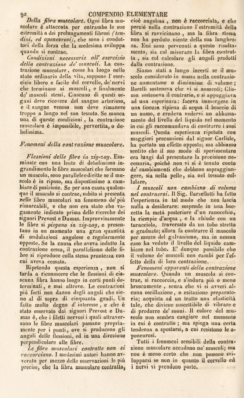 Della fibra muscolare. Ogni fibra mu¬ scolare è attaccala per entrambe le sue estremità a dei prolungamenti librosi (len¬ dini, ed aponeurosi), clic sono i condut¬ tori della forza che la medesima sviluppa quando si contrae. Condizioni necessarie all’ esercizio della contrazione de’ muscoli. La con¬ trazione muscolare , come ha luogo nello stalo ordinario della vita, suppone l’eser¬ cizio libero c facile del cervello, de1 nervi che terminano ai muscoli, e finalmente de’ muscoli stessi. Ciascuno di questi or¬ gani deve ricevere del sangue arterioso, c il sangue venoso non deve rimanere troppo a lungo nel suo tessuto. Se manca una di queste condizioni , la contrazione muscolare è impossibile, pervertita, o de¬ bolissima. Fenomeni della contrazione muscolare. Flessioni delle fibre in zig-zag. Esa¬ minate con una lente di debolissimo in¬ grandimento le fibre muscolari che formano un muscolo, sono parallelecdirilte se il mu¬ scolo è iu riposo, ma dispostissime a cam¬ biare di posizione. Se per una causa qualun¬ que il muscolo si contrae, subito si presenta nelle libre muscolari un fenomeno de’più rimarcabili, e che non era stato che va¬ gamente indicato prima delle ricerche dei signori Prevost e Dumas. Improvvisamente le fibre si piegano in zig-zag, c presen¬ tano in un momento una gran quantità di ondulazioni angolose c regolarmente opposte. Se la causa elio aveva indotto la contrazione cessa, il parallelismo delle fi¬ bre si riproduce colla stessa prontezza con cui aveva cessalo. Ripetendo questa esperienza , non si tarda a riconoscere che le flessioni di cia¬ scuna libra hanno luogo iu certi punti de¬ terminati , e mai altrove. Le contrazioni più forti non danno degli angoli che sic- no al di sopra di cinquanta gradi. Un fatto mollo degno d’ interesse, e che è stato osservato dai signori Prevost e Du¬ mas c, che i filetti nervosi i quali ultraver- sano le fibre muscolari passano propria¬ mente per i punti, ove si producono gli angoli delle flessioni, ed iu una direzione perpendicolare alle fibre. Le fibre muscolari contratte non si raccorciano. I medesimi autori hanno av¬ verato per mezzo delle osservazioni Io più cioè angolosa , non c raccorciala, c che perciò nella contrazione f estremità della fibra si ravvicinano , ma la fibra stessa non ha perduto niente della sua lunghez¬ za. Essi sono pervenuti a questo risulla¬ mento , sia col misurare la fibra contrat¬ ta , sia col calcolare gli angoli prodotti dalla contrazione. Siamo stati a lungo incerti se il mu¬ scolo considerato iu massa nella contrazio¬ ne aumentasse o diminuisse di volume; Borelli sosteneva che vi si aumenti; Glis- son sosteneva il contrario, e si appoggiava ad una esperienza: faceva immergere in una tinozza ripiena di acqua il braccio di un uomo, e credeva vedervi un abbassa¬ mento del livello del liquido nel momento in cui gli raccomandava di contrarre i suoi muscoli. Questa esperienza ripetuta con maggiori precauzioni dal signor Carlisle, ha portato un effetto opposto; ma abbiamo sentito che il suo modo di sperimentare era lungi dal presentare la precisione ne¬ cessaria, poiché non vi si è tenuto conto de’ cambiamenti che debbono sopraggiun¬ gere, sia nella pelle, sia nel tessuto cel¬ lulare, I muscoli non cambiano di volume nel conlraersi. Il Sig. Barzellotli ha fatto l’esperienza in tal modo che non lascia nulla a desiderare: sospende in una boc¬ cetta la metà, posteriore d’un ranocchio, la riempie d’acqua , e la chiude con un turacciolo, traversato da un tubo stretto e graduato; allora fa contrarre il muscolo per mezzo del galvanismo, ma in nessun caso ha veduto il livello del liquido cam¬ biare nel tubo. E’ dunque possibile che il volume de’ muscoli non cambi per l’ef¬ fetto della di loro contrazione. Fenomeni apparenti della contrazione muscolare. Quando un muscolo si con¬ trae, si raccorcia, e s’indura più o meno bruscamente , senza che vi si avveri al¬ cuna oscillazione, o esitazione preparato- ria; acquista ad un tratto una elasticità tale, che diviene suscettibile di vibrare c di produrre de’suoni. 11 colore del mu¬ scolo non sembra cangiare nel momento in cui è contratto ; ina spiega una certa tendenza a spostarsi, a cui resistono le a- poncurosi. Tutti i fenomeni sensibili della contra¬ zione muscolare accadono ne' muscoli; ma non è meno certo clic non possono svi¬ lupparsi se non in quanto il cervello ed