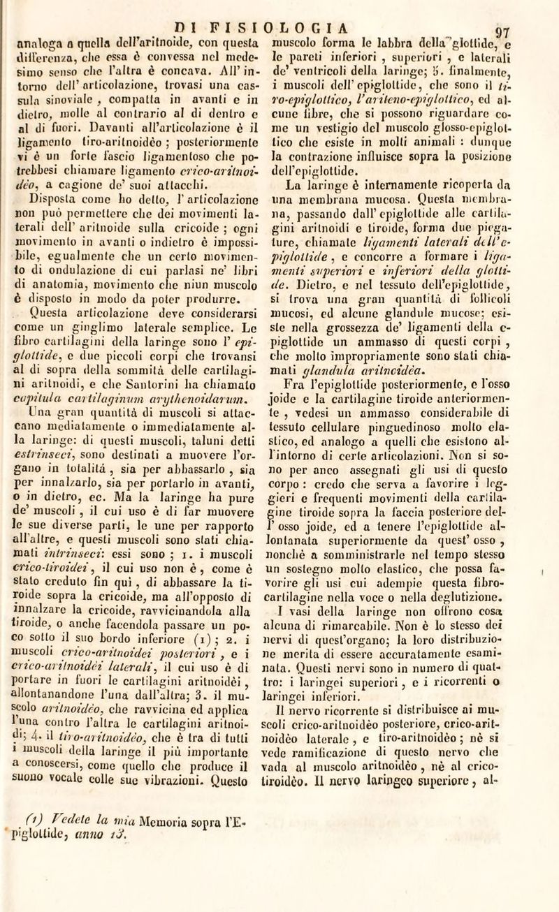 analoga a quella dell’ari tnoide, con questa «inferenza, clic essa ò convessa nel mede¬ simo scuso che l’altra è concava. All’in¬ torno dell’ articolazione, trovasi una cas¬ sida sinoidale , compatta in avanti e in dietro, molle al contrario al di dentro c ni di fuori. Davanti all’arlicolazionc è il ligamento tiro-arilnoidco ; posteriormente vi è un forte fascio lignmenloso clie po- trebbesi cliiamare ligamento erico-arilnoi- ileo, a cagione de’ suoi allaccili. Disposta come Lo detto, 1' articolazione non può permettere die dei movimenti la¬ terali dell’ aritnoide sulla cricoide ; ogni movimento in avanti o indietro è impossi¬ bile, egualmente clic un certo movimen¬ to di ondulazione di cui parlasi ne’ libri di anatomia, movimento clic niun muscolo è disposto in modo da poter produrre. Questa articolazione deve considerarsi come un ginglimo laterale semplice. Le libro cartilagini della laringe sono 1’ epi¬ glottide, e due piccoli corpi che trovansi al di sopra della sommità delle cartilagi¬ ni aritnoidi, e che Santorini ha chiamalo copi lui a cui Ulaginum aryllienoidarum. Una gran quantità di muscoli si attac¬ cano mediatamente o immediatamente al¬ la laringe: di questi muscoli, taluni detti estrinseci, sono destinali a muovere l’or¬ gano in totalità , sia per abbassarlo , sia per innalzarlo, sia per portarlo in avanti, o in dietro, ec. Ma la laringe ha pure de’ muscoli , il cui uso è di far muovere le sue diverse parli, le une per rapporto all'altre, e questi muscoli sono stati chia¬ mati intrinseci', essi sono ; i. i muscoli eneo-tiroidei, il cui uso non è , come c stato credulo fin qui , di abbassare la ti¬ roide sopra la cricoide, ma all’opposto di innalzare la cricoide, ravvicinandola alla tiroide, o anche facendola passare un po¬ co sotto il suo bordo inferiore (i); 2. i muscoli crico-artiroidei posteriori, e i CTico-untnoidci laterali, il cui uso è di portare in fuori le cartilagini aritnoidei , allontanandone l’una dall’altra; 3. il mu¬ scolo antnoidco, che ravvicina ed applica 1 una contro l’altra le cartilagini aritnoi¬ di; 4- il tiro-aritnoidco, che è Ira di lutti 1 muscoli della laringe il più importante a conoscersi, come quello clic produce il suono vocale colle sue vibrazioni- Questo muscolo forma le labbra della glottide, c le pareti inferiori , superiori , e laterali de’ ventricoli della laringe; !i. finalmente, i muscoli dell’epiglottide, clic sono il ti- ro-epiglollico, l’arileno-epiglollico, ed al¬ cune libre, clic si possono riguardare co¬ me un vestigio del muscolo glosso-cpiglol- lico clic esiste in molti animali : dunque la contrazione influisce sopra la posizione dell’epiglottide. La laringe è internamente ricoperta da una membrana mucosa. Questa membra¬ na, passando dall’epiglottide olle cartila¬ gini aritnoidi c tiroide, forma due piega¬ ture, chiamale ligamenti laterali dell’ c- pigloltide, e concorre a formare i lign¬ in enti superiori e inferiori della glotti¬ de. Dietro, c nel tessuto dell’epiglottide, si trova una gran quantità di follicoli mucosi, cd alcune glandule mucose; esi¬ ste nella grossezza de’ ligamcnli della c- piglotlidc un ammasso di questi corpi , clic molto impropriamente sono stati chio¬ mati gianduia aritveidèa. Fra l’epiglottide posteriormenle, c l'osso joide c la cartilagine tiroide anteriormen¬ te , vedesi un ammasso considerabile di tessuto cellulare pinguedinoso molto ela¬ stico, ed analogo a quelli che esistono al- 1 intorno di certe articolazioni. Non si so¬ no per anco assegnati gli usi di questo corpo : credo che serva a favorire i leg¬ gieri e frequenti movimenti della eariila- ine tiroide sopra la faccia posteriore dei- osso joide, ed a tenere l’epiglottide al¬ lontanala superiormente da quest’ osso , nonché a somministrarle nel tempo stesso un sostegno molto elastico, che possa fa¬ vorire gli usi cui adempie questa fibro¬ cartilagine nella voce 0 nella deglutizione. I vasi della laringe non olirono cosa alcuna di rimarcabile. Non è Io stesso dei nervi di quest’organo; la loro distribuzio¬ ne merita di essere accuratamente esami¬ nata. Questi nervi sono in numero di quat¬ tro: i laringei superiori , c i ricorrenti o laringei inferiori. II nervo ricorrente si distribuisce ai mu¬ scoli crico-ariluoidèo posteriore, crico-arit- noidèo laterale, e tiro-arilnoidèo ; nè si vede ramificazione di questo nervo che vada al muscolo aritnoidco, nè al crico- liroidco. Il nervo laringeo supcriore, al- 0) f edele la una Memoria sopra l’E- pìgloltide, anno iJ.