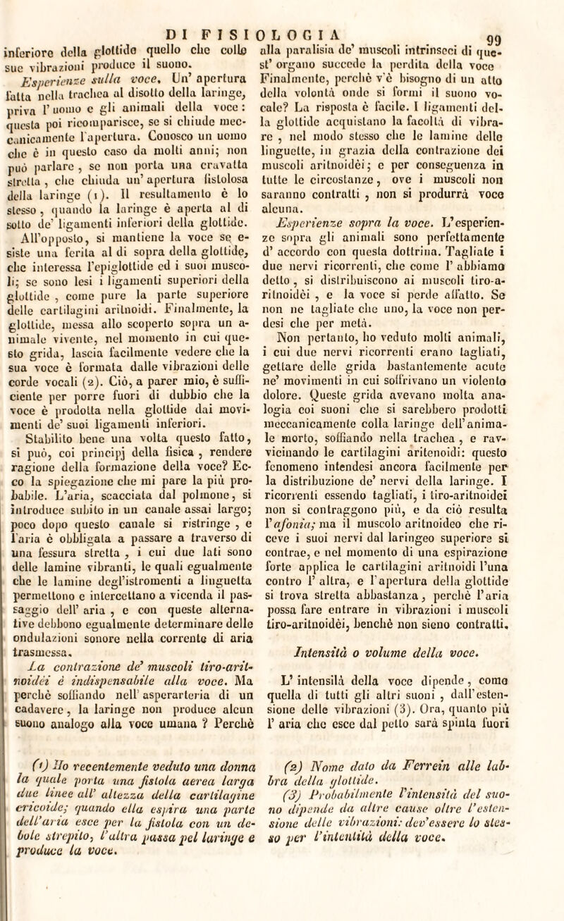 inferiore della glottide quello che collo sue vibrazioni produce il suono. Esperienze sulla voce, Un’ apertura l'alta nella trachea al disotto della laringe, priva P uomo c gli animali della voce : questa poi ricomparisce, se si chiude mec¬ canicamente l'apertura. Conosco un uomo che c in questo caso da molti anni; non può parlare , se non porta una cravatta girella , clic chiuda un’ apertura lìslolosa della laringe (i)- H resultamento è lo stesso , quando la laringe è aperta al di sotto de ligamenti inferiori della glottide. All’opposto, si mantiene la voce se e- siste una ferita al di sopra della glottide, clic interessa l’epiglottide ed i suoi musco¬ li; se sono lesi i ligamenti superiori della glottide , come pure la parte supcriore delle cartilagini arilnoidi. Finalmente, la glottide, messa allo scoperto sopra un a- uimalc vivente, nel momento in cui que¬ sto grida, lascia facilmente vedere che la sua voce è formata dalle vibrazioni delle corde vocali (2). Ciò, a parer mio, è suffi¬ ciente per porre fuori di dubbio che la voce è prodotta nella glottide dai movi¬ menti de’ suoi ligamenti inferiori. Stabilito bene una volta questo fatto, si può, coi principi della fisica , rendere ragione della formazione della voce? Ec¬ co la spiegazione che mi pare la più pro¬ babile. L’aria, scacciata dal polmone, si introduce subito in un canale assai largo; poco dopo questo canale si ristringe , e l’aria è obbligala a passare a traverso di una fessura stretta , i cui due lati sono delle lamine vibranti, le quali egualmente che le lamine degl’istromenti a linguetta permettono c intercettano a vicenda il pas¬ saggio dell’ aria , e con queste alterna¬ tive debbono egualmente determinare delle ondulazioni sonore nella corrente di aria trasmessa. La contrazione de’ muscoli tiro-arti¬ roidèi è indispensabile alla voce. Ma perchè soffiando nell’ asperarleria di un cadavere, la laringe non produce alcun suono analogo alla voce umana ? Perchè (0 Ho recentemente veduto una donna la quale porla una fistola aerea larga due linee all’ altezza della cartilagine elicoide; quando ella espira una parte dell’aria esce per la Jislola con un de¬ bole strepilo, l’altra passa pel laringe e produce la voce. 0 L O fi I A gg alla pnralisiu de’ muscoli intrinseci di que¬ st’ organo succede la perdita della voce Finalmente, perchè v'ò bisogno di un allo della volontà onde si formi il suono vo¬ cale? La risposta è facile. I ligamenti del¬ la glottide acquistano la facoltà di vibra¬ re , nel modo stesso che le lamine dello linguette, in grazia della contrazione dei muscoli arilnoidèi; c per conseguenza in tutte le circostanze, ove i muscoli non saranno contratti , non si produrrà voce alcuna. Esperienze sopra la voce. L’esperien¬ ze sopra gli animali sono perfettamente d’ accordo con questa dottrina. Tagliate i due nervi ricorrenti, che come 1’ abbiamo detto , si distribuiscono ai muscoli tiro-a¬ ri Inoidèi , e la voce si perde allatto. Se non ne tagliate clic uno, la voce non per- desi che per metà. Non pertanto, ho veduto molti animali, i cui due nervi ricorrenti erano tagliati, gettare delle grida bastantemente acute nc’ movimenti in cui solfrivano un violento dolore. Queste grida avevano molta ana¬ logia coi suoni die si sarebbero prodotti meccanicamente colla laringe dell’anima¬ le morto, soffiando nella trachea , e rav¬ vicinando le cartilagini aritenoidi: questo fenomeno intendesi ancora facilmente per la distribuzione de’ nervi della laringe. I ricorrenti essendo tagliati, i liro-aritnoidei non si contraggono più, e da ciò resulta l'afonia; ma il muscolo aritnoideo che ri¬ ceve i suoi nervi dal laringeo superiora si contrae, e nel momento di una espirazione forte applica le cartilagini aritnoidi Luna contro 1’ altra, e l’apertura della glottide si trova stretta abbastanza, perchè l’aria possa fare entrare in vibrazioni i muscoli tiro-aritnoidèi, benché non sieno contralti. Intensità o volume della voce. L’ intensilà della voce dipende, corno quella di tutti gli altri suoni , dall’esten¬ sione delle vibrazioni (3). Ora, quanto più I’ aria clic esce dal petto sarà spinta fuori (2) Nome dato da Fcrrein alle lab¬ bra della glottide. (3) Probabilmente l'intensità del suo¬ no dipende da altre cause oltre l’esten¬ sione delle vibrazioni: dev’essere lo stes¬ so per l’intenlità della voce.