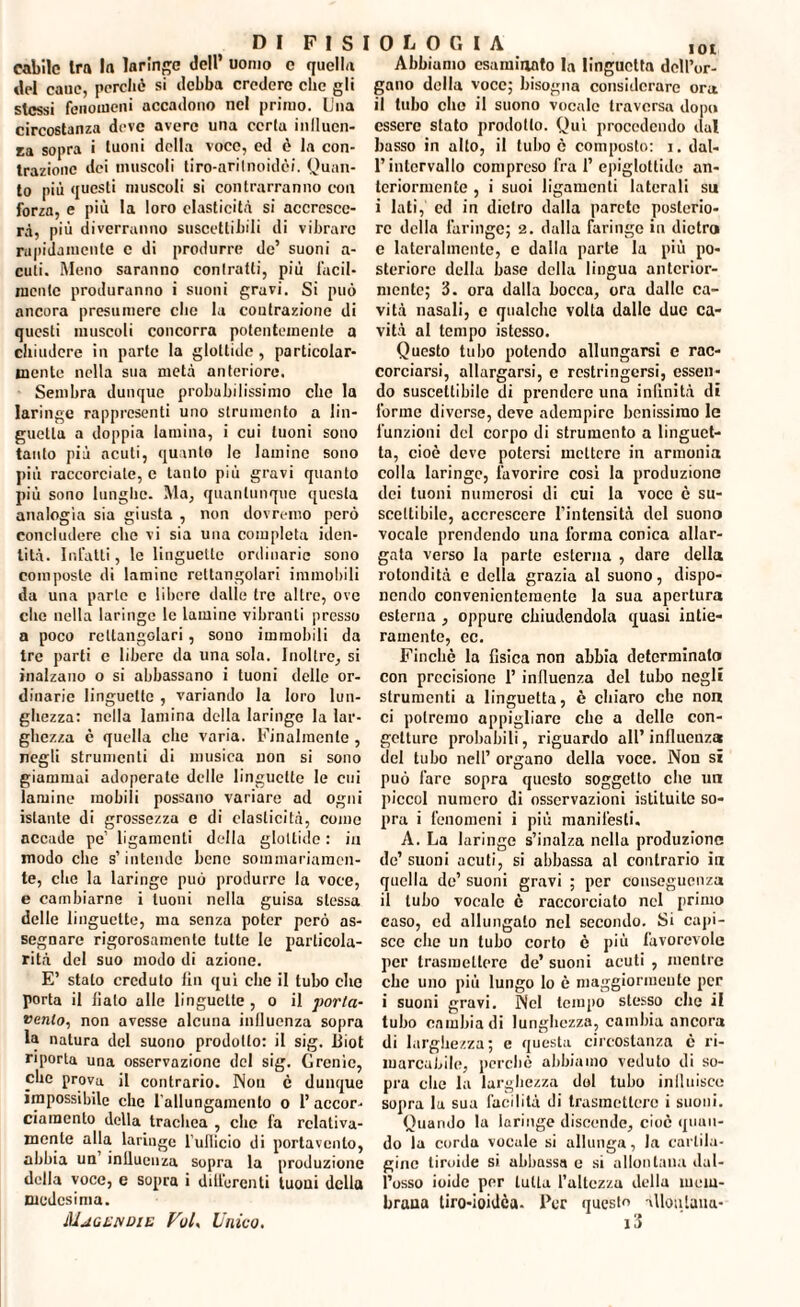 cabile Ira la laringe Jell’ uomo c quella tlel cane, perchè si debba credere clic gli stessi fenomeni accadono nel primo. Una circostanza deve avere una certa influen¬ za sopra i tuoni della voce, ed è la con¬ trazione dei muscoli tiro-arilnoidèi. Quan¬ to più questi muscoli si contrarranno con forza, e più la loro elasticità si accresce¬ rà, più diverranno suscettibili di vibrare rapidamente c di produrre de’ suoni a- culi. Meno saranno contratti, più facil¬ mente produranno i suoni gravi. Si può ancora presumere elio la contrazione di questi muscoli concorra potentemente a chiudere in parte la glottide, particolar¬ mente nella sua metà anteriore. Sembra dunque probabilissimo che la laringe rappresenti uno strumento a lin¬ guetta a doppia lamina, i cui tuoni sono tanto più acuti, quanto le lamine sono più raccorciale, c tanto più gravi quanto più sono lunghe. Ma, quantunque questa analogia sia giusta , non dovremo però concludere clic vi sia una completa iden¬ tità. Infatti, le linguette ordinarie sono composte di lamine rettangolari immobili da una parte c libere dalle tre altre, ove che nella laringe le lamine vibranti presso a poco rettangolari, sono immobili da Ire parti c libere da una sola. Inoltre, si inalzano o si abbassano i tuoni delle or¬ dinarie linguette , variando la loro lun¬ ghezza: nella lamina della laringe la lar¬ ghezza è quella che varia. Finalmente , negli strumenti di musica non si sono giammai adoperate delle linguette le cui lamine mobili possano variare ad ogni istante di grossezza e di elasticità, come accade pe’ ligamenti della glottide : in modo che s’intende bene sommariamen¬ te, che la laringe può produrre la voce, e cambiarne i tuoni nella guisa stessa delle linguette, ma senza poter però as¬ segnare rigorosamente tutte le particola¬ rità del suo modo di azione. E’ stato credulo fin qui che il tubo che porta il fiato alle linguette , o il porta- vento, non avesse alcuna inlluenza sopra la natura del suono prodotto: il sig. Biot riporta una osservazione del sig. Grenio, che prova il contrario. Non è dunque impossibile che l’allungamento o l’accor¬ ciamento della trachea , che fa relativa¬ mente alla laringe l'ullicio di portarcelo, abbia un inlluenza sopra la produzione della voce, e sopra i differenti tuoni della medesima. Mjgejvdie Voi, Unico. Abbiamo esaminato la linguetta dell’or¬ gano della voce; bisogna considerare ora il tubo che il suono vocale traversa dopo essere stato prodotto. Qui procedendo dal basso in alto, il tubo c composto: i. dal¬ l’intervallo compreso fra 1’ epiglottide an¬ teriormente , i suoi ligamenti laterali su i lati, cd in dietro dalla parete posterio¬ re della faringe; 2. dalla faringe in dietro e lateralmente, e dalla parte la più po¬ steriore della base della lingua anterior¬ mente; 3. ora dalla bocca, ora dalle ca¬ vità nasali, c qualche volta dalle due ca¬ vità al tempo istcsso. Questo tubo potendo allungarsi e rac¬ corciarsi, allargarsi, c restringersi, essen¬ do suscettibile di prendere una inllnità di forine diverse, deve adempire benissimo le funzioni del corpo di strumento a linguet¬ ta, cioè deve potersi mettere in armonia colla laringe, favorire così la produzione dei tuoni numerosi di cui la voce c su¬ scettibile, accrescere l’intensità del suono vocale prendendo una forma conica allar¬ gata verso la parte esterna , dare della rotondità e della grazia al suono, dispo¬ nendo convenientemente la sua apertura esterna , oppure chiudendola quasi intie¬ ramente, ec. Finché la fisica non abbia determinalo con precisione I’ influenza del tubo negli strumenti a linguetta, è chiaro che non ci potremo appigliare che a delle con¬ getture probabili, riguardo all’influenza del tubo nell’ organo della voce. Non si può fare sopra questo soggetto che un piccol numero di osservazioni istituite so¬ pra i fenomeni i più manifesti. A. La laringe s’inalza nella produzione de’ suoni acuti, si abbassa al contrario in quella de’ suoni gravi ; per conseguenza il tubo vocale è raccorciato nel primo caso, ed allungato nel secondo. Si capi¬ sce che un tubo corto è più favorevole per trasmettere de’ suoni acuti , mentre che uno più lungo lo è maggiormente per i suoni gravi. Nel tempo stesso che il tubo cambia di lunghezza, cambia ancora di larghezza; e questa circostanza è ri¬ marcabile, perchè abbiamo veduto di so¬ pra clic la larghezza dol tubo iniluisce sopra la sua facilità di trasmettere i suoni. Quando la iaringe discende, cioè quan¬ do la corda vocale si allunga, la cartila¬ gine tiroide si abbassa e si allontana dal¬ l’osso ioide per tutta l’altezza della mem¬ brana tiro-ioidca. Per questo àlloulana- 13