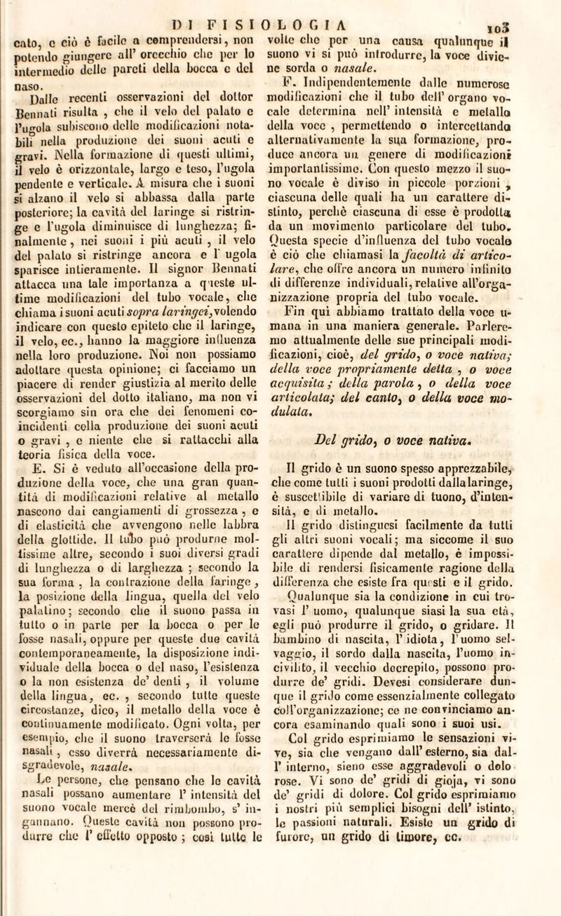 calo, c ciò c facile a comprendersi, non potendo giungere all’ orecchio clic per lo intermedio delle pareti della bocca c del naso. . . . , , Dalle recenti osservazioni del dottor Bennati risulta , clic il velo del palato e l’ugola subiscono delle modificazioni nota¬ bili nella produzione dei suoni acuti e gravi. Nella formazione di questi ultimi, il velo è orizzontale, largo e teso, l’ugola pendente e verticale. A misura che i suoni si alzano il velo si abbassa dalla parte posteriore; la cavità del laringe si ristrin¬ ge e l’ugola diminuisce di lunghezza; fi¬ nalmente , nei suoni i più acuti , il velo del palato si ristringe ancora e 1‘ ugola sparisce intieramente. Il signor Bennati attacca una tale importanza a queste ul¬ time modificazioni del tubo vocale, clic chiama i suoni acuti sopra laringei,volendo indicare con questo epiteto clic il laringe, il velo, ec., hanno la maggiore inlluenza nella loro produzione. Noi non possiamo adottare questa opinione; ci facciamo un piacere di render giustizia al merito delle osservazioni del dotto italiano, ma non vi scorgiamo sin ora che dei fenomeni co¬ incidenti colla produzione dei suoni acuti o gravi , e niente che si raltacchi alla teoria fisica della voce. E. Si è veduto all’occasione della pro¬ duzione della voce, che una gran quan¬ tità di modificazioni relative al metallo nascono dai cangiamenti di grossezza , e di elasticità che avvengono nelle labbra della glottide. Il tulio può produrne mol¬ tissime altre, secondo i suoi diversi gradi di lunghezza o di larghezza ; secondo la sua l'orma , la contrazione della laringe, la posizione della lingua, quella del velo palatino; secondo che il suono passa in tutto o in parte per la bocca o per le fosse nasali, oppure per queste due cavità contemporaneamente, la disposizione indi¬ viduale della bocca o del naso, l’esistenza o la non esistenza de’ denti , il volume della lingua, ec. , secondo tutte queste circostanze, dico, il metallo della voce è continuamente modificato. Ogni volta, per esempio, che il suono traverserà le fosse nasali, esso diverrà necessariamente di- sgraùcvole, nasale. Le persone, che pensano che le cavità nasali possano aumentare 1’ intensità del suono vocale mercè del rimbombo, s’ in¬ gannano. Queste cavità non possono pro¬ durre che 1’ effetto opposto ; cosi tutte le volte clic per una causa qualunque il suono vi si può introdurre, la voce divie¬ ne sorda o nasale. F. Indipendentemente dalle numerose modificazioni clic il tubo dell’ organo vo¬ cale determina nell’ intensità c metallo della voce , permettendo o intercettando alternativamente la sqa formazione, pro¬ duce ancora un genere di modificazioni importantissime. Con questo mezzo il suo¬ no vocale è diviso in piccole porzioni , ciascuna delle quali ha un carattere di¬ stinto, perchè ciascuna di esse è prodotta da un movimento particolare del tubo. Questa specie d’influenza del tubo vocalo è ciò che chiamasi la facoltà di artico¬ lare, che olire ancora un numero infinito di differenze individuali, relative all’orga¬ nizzazione propria del tubo vocale. Fin qui abbiamo trattato della voce ri¬ mana in una maniera generale. Parlere¬ mo attualmente delle sue principali modi¬ ficazioni, cioè, del grido, o voce nativa; della voce propriamente delta , o voce acquisita ; della parola , o della voce articolata; del canto, o della voce mo¬ dulala. Del grido, o voce nativa. Il grido è un suono spesso apprezzabile, die come tutti i suoni prodotti dalla laringe, è suscct'ibile di variare di tuono, d’inten¬ sità, e di metallo. Il grido distinguasi facilmente da tutti gli altri suoni vocali; ma siccome il suo carattere dipende dal metallo, è impossi¬ bile di rendersi fisicamente ragione della differenza che esiste fra questi e il grido. Qualunque sia la condizione in cui tro¬ vasi 1’ uomo, qualunque siasi la sua età, egli può produrre il grido, o gridare. Il bambino di nascita, l’idiota, l’uomo sel¬ vaggio, il sordo dalla nascita, l’uomo in¬ civilito, il vecchio decrepito, possono pro¬ durre de’ gridi. Devesi considerare dun¬ que il grido come essenzialmente collegato col l’organizzazione; ce ne convinciamo an¬ cora esaminando quali sono i suoi usi. Col grido esprimiamo le sensazioni vi¬ ve, sia che vengano dall’esterno, sia dal- 1' interno, sieno esse aggradevoli o dolo rose. Vi sono de’ gridi di gioja, vi sono de’ gridi di dolore. Col grido esprimiamo i nostri più semplici bisogni dell’ istinto, le passioni naturali. Esiste un grido di furore, un grido di timore, cc.