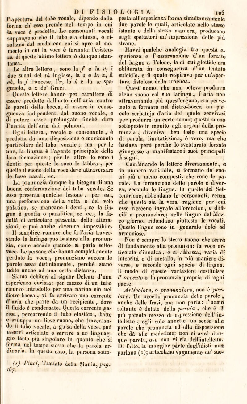 1’apertura del tubo vocale, dipende dulia forma eli’esso prende nel tempo ili cui la voce è prodotta. Le consonanti vocali suppongono clic il lubo sia chiuso, o ri¬ sultano dal modo con cui si apre al mo¬ mento in cui la voce e formata: l’esisten¬ za di queste ultime lettere e dunque istan¬ tanea. Le altre lettere , sono la f e la v, i due suoni del 111 inglese, la s e la z, il eh, la j francese, IV, la li e la x spa- gnuolo, o x de’ Greci. Queste lettere hanno per carattere di essere prodotto dall'urlo dell’aria contro le pareti della bocca, di essere in conse¬ guenza indipendenti dal suono vocale, e di potere esser prolungate finché dura l’uscita dell’aria dai polmoni. Ogni lettera , vocale o consonante , è prodotta da una disposizione o movimento particolare del lubo vocale ; ma per le uno, la lingua è l’agente principale della loro formazione ; per le altro lo sono i denti: per queste lo sono le labbra , per quelle il suono della voce deve attraversare le fosse nasali, ec. La pronunzia dunque ha bisogno di una buona conformazione del tubo vocale. So esso presenta qualche lesione , per cs., una perforazione della volta o del velo palatino, se mancano i denti , se la lin¬ gua è gonfia o paralitica, ec. ec., la fa¬ coltà di articolare presenta delle altera¬ zioni, e può anche divenire impossibile. Il semplice rumore clic fa l’aria traver¬ sando la laringe può bastare alla pronun¬ zia, come accade quando si parla sotto¬ voce. Le persone clic hanno completamente perduto la voce , pronunziano ancora le parole assai distintamente, perchè siano udite anche ad una certa distanza. Siamo debitori al signor Deleau d’una esperienza curiosa: per mezzo di un tubo ricurvo introdotto per una narina sin nel dietro-bocca , vi fa arrivare una corrente d’aria che parte da un recipiente, dove il fiuido è condensato. Questa corrente ga¬ zosa , percorrendo il tubo elastico , batte e sviluppa un lieve suono, che traversan¬ do il tubo vocale, a guisa della voce, può esservi articolato e servire a un linguag¬ gio tanto più singolare in quanto clic si l'orma nel tempo stesso che la parola or¬ dinaria. In questo caso, la persona sotto- (0 Idrici, Trattato della IMunia, pag. 1C7. posta ali’ospcricnza forma simultaneamente due parole le quali, articolale nello stesso istante c della stessa maniera, producono sugli spettatori un’impressione delle più strano. Havvi qualche analogia tra questa c- sperienza e l’osservazione d’un forzato del bagno a Tolone, la di cui glottide era obliterala in conseguenza d’un tentalo suicidio, e il quale respirava per un’aper¬ tura fistolosa della trachea. Quest’ uomo, che non poteva produrre alcun suono col suo laringe, 1’ aria non attraversando più quest’organo, era perve¬ nuto a formare nel dietro-bocca un pic¬ colo serbatojo d’aria del quale servivasi per produrre un certo suono; questo suono sottoposto in seguilo agli organi della pro¬ nunzia , diveniva ben tosto una specie di parola, limitatissima, è vero, ma elio bastava però perchè lo sventurato forzato giungesse a manifestarci suoi principali bisogni. Combinando le lettere diversamente, e in numero variabile, si formano de’ suo¬ ni più o meno composti, che sono le pa¬ role. La formazione delle parole è diver¬ sa, secondo le lingue. In quelle del Set¬ tentrione, abbondano le consonanti, senza che questa sia la vera ragione per cui esse riescono ingrate all’orecchio, e diffi¬ cili a pronunziare; nelle lingue del Mez¬ zo giorno, ridondano piuttosto le vocali. Questo lingue sono in generale dolci ed armoniose. Non è sempre lo stesso suono elio servo di fondamento alla pronunzia: la voce ar¬ ticolata s’innalza , e si abbassa, varia di intensità e di metallo, in più maniere di¬ verse, e secondo ogni specie di lingua. Il modo di queste variazioni costituisce V accento o la pronunzia propria di ogni paese. Articolare, o pronunziare, non è par¬ lare. Un uccello pronunzia delle parole , anche delle frasi, ma non parla: l’uomo soltanto è dotato della parola , clic è il più potente mezzo di espressione dell’ in¬ telletto ; egli solo annette un senso alle parole che pronunzia ed alla disposizione che dà alle medesimo: non si avrà dun¬ que parola, ove non vi sia dell’intelletto. Di fatto, la maggior parte degl’idioli non parlano (i); articolano vagamente de’ suo-