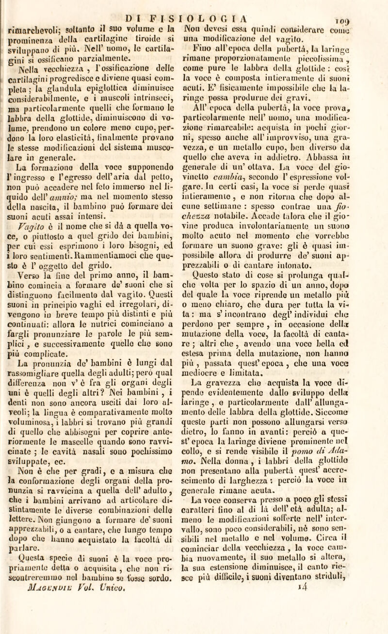 D 1 F I S rimarchevoli; soltanto il suo volume c la prominenza della cartilagine tiroide si sviluppano di più. Nell’ uomo, le cartila¬ gini si ossificano parzialmente. Nella vecchiezza , l'ossificazione delle cartilagini progredisce c diviene quasi com¬ pleta ; la gianduia cpiglotlica diminuisce considera bil men te, c i muscoli intrinseci, ma particolarmente quelli clic formano le labbra della glottide, diminuiscono di vo¬ lume, prendono un colore meno cupo, per¬ dono la loro elasticità, finalmente provano le stesse modilicazioni del sistema musco¬ lare in generale. La formaziono della voce supponendo l’ingresso e l’egresso dell’aria dal petto, non può accadere nel feto immerso nel li¬ quido dell’ammo; ma nel momento stesso della nascita, il bambino può formare dei suoni acuti assai intensi. Vagito c il nome che si dà a quella vo¬ ce, o piuttosto a quel grido dei bambini, per cui essi esprimono i loro bisogni, ed i loro sentimenti.Rammentiamoci che que¬ sto è 1’ oggetto del grido. Verso la fine del primo anno, il bam¬ bino comincia a formare de’ suoni clic si distinguono facilmento dal vagito. Questi suoni in principio vaghi ed irregolari, di¬ vengono io breve tempo più distinti e più continuati: allora le nutrici cominciano a fargli pronunziare le parole le più sem¬ plici , e successivamente quello che sono più complicate. La pronunzia de’ bambini è lungi dal rassomigliare quella degli adulti; però qual differenza non v’ è fra gli organi degli uni è quelli degli altri? Nei bambini , i denti non sono ancora usciti dai loro al¬ veoli; la lingua è comparativamente molto voluminosa, i labbri si trovano più grandi di quello che abbisogni per coprire ante¬ riormente le mascelle quando sono ravvi¬ cinate ; le cavità nasali sono pochissimo sviluppate, ec. Non è che per gradi, c a misura che la conformazione degli organi della pro¬ nunzia si ravvicina a quella dell’ adulto, che i bambini arrivano ad articolare di¬ stintamente le diverse combinazioni delle lettere. Non giungono a formare de' suoni apprezzabili, o a cuntare, che lungo tempo dopo che hanno acquistalo la facoltà di parlare. Questa specie di suoni è la voce pro¬ priamente detta o acquisita , che non ri¬ scontreremmo noi bambino so fosse sordo. HI.jOLyoiL Voi. Unico. I O L O G I A i o<) Non devesi essa quindi considerare come una modificazione del vaglio. Fino all’epoca della pubertà, la laringe rimane proporzionatamente piccolissima , come pure le labbra della glottide : cosi la voce è composta intieramente di suoni acuti. E’ fisicamente impossibile clic fa la¬ ringe possa produrne dei gravi. All’ epoca della pubertà, fa voce prova, particolarmente nell’ uomo, una modifica¬ zione rimarcabile: acquista in pochi gior¬ ni, spesso anche all’improvviso, una gra¬ vezza^ un metallo cupo, ben diverso da quello clic aveva in addietro. Abbassa in generale di un’ ottava. La voce del gio¬ vinetto cambia, secondo 1’ espressione vol¬ gare. lu certi casi, la voce si perde quasi inlieramenio, e non ritorna che dopo al¬ cuno settimane : spesso contrae una fio¬ chezza notabile. Accade talora che il gio¬ vine produca involontariamente un suono molto acuto nel momento che vorrebbe formare un suono grave: gli ò quasi im¬ possibile allora di produrre de’ suoni ap¬ prezzabili o di cantaro intonato. Questo stato di cose si prolunga qual¬ che volta per lo spazio di un anno, dopo del quale la voce riprendo un metallo pii o meno chiaro, che dura per tutta la vi¬ ta : ma s’incontrano degl’individui elio perdono per sempre , in occasione della mutazione della voce, la facoltà di canta¬ re ; altri clic, avendo una voce bella ctl estesa prima della mutazione, non hanno pi ù , passata quest’ epoca , che una voce mediocre e limitata. La gravezza elio acquista la voce di¬ pende evidentemente dallo sviluppo della laringe , e particolarmente dall’ allunga¬ mento delle labbra della glottide. Siccome queste parti non possono allungarsi verso dietro, lo fanno in avanti: perciò a que¬ st’epoca la laringe diviene prominente nel collo, c si rende visibilo il pomo di Ada¬ mo. Nella donna , i labbri della glottide non presentano alla pubertà quest’ accre¬ scimento di larghezza : perciò la voce in generale rimane acuta. La voce conserva presso a poco gli stessi caratteri lino al di là dell’età adulta; ul- meno le modificazioni sofferte nell’ inter¬ vallo, sono poco considerabili, nè sono sen¬ sibili nel metallo c nel volumo. Circa il cominciar della vecchiezza, la voce cam¬ bia nuovamente, il suo metallo si altera, la sua estensione diminuisce, il canto rie¬ sce più dillicilc, i suoni diventano striduli,