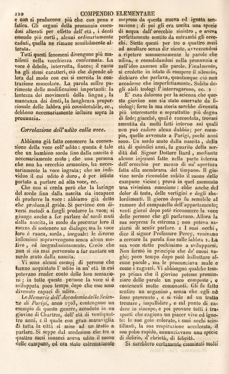 c non si producono più clic con pena c fatica. Gli organi della pronunzia essen¬ dosi alterati per elicilo dell’ età , i denti essendo più corti, alcuni ordinariamente caduti, quella ne rimane sensibilmente al¬ terata. Tutti questi fenomeni divengono più ma¬ nifesti nella vecchiezza confermata. La voce è debole, interrotta, liacca; il canto ha gli stessi caratteri, ciò che dipende al¬ lora dal modo con cui si esercita la con¬ trazione muscolare. La parola soffre pa¬ rimente delle modificazioni importanti: la lentezza dei movimenti della lingua, la mancanza dei denti, la lunghezza propor¬ zionale delle labbra più considerabile, ec-, debbono necessariamente influire sopra la pronunzia. Correlazione dell'udito colla voce. Abbiamo già fatto conoscere la connes¬ sione della voce coll’ udito : questa è tale che un bambino sordo lino dalla nascita è necessariamente muto ; che una persona che non ha orecchio armonico, ha neces¬ sariamente la voce ingrata; che un indi¬ viduo il cui udito è duro, è per istinto portato a parlare ad alta voce, ec. Che non si creda però che la laringe del sordo lino dalla nascita sia incapace di produrre la voce : abbiamo già detto die produce il grido. Si perviene con di¬ versi metodi a fargli produrre la voce; si giunge anche a far parlare de’ sordi muti dalla nascita, in modo da procurar loro il mezzo di sostenere un dialogo; ma la voce ioro è rauca, sorda, ineguale: le diverse inflessioni sopravvengono senza alcun mo¬ rivo , ed iucgualissimamenle. Credo che non si sia mai pervenuto a far cantare un sordo muto dalla nascita. Vi sono alcuni esempj di persone che hanno acquistato 1’ udito in un’ età in cui potevano render coulo delle loro sensazio¬ ni ; in tutte queste persone la voce si è sviluppata poco tempo dopo che esse sono divenute capaci di udire. Le Memorie dell' Accademia delle Scien¬ ze di Parigi, anno 1703, contengono un esempio di questo genere, accaduto in uu giovine di Chartres, dell’ età di ventiquat¬ tro anni, « il quale con gran maraviglia di tutta la città si mise ad un tratto a parlare. Si seppe dal medesimo che tre 0 quattro mesi innanzi aveva udito il suono delle campane, ed era stato estremamente sorpreso da questa nuova ed ignota sen¬ sazione ; di poi gli era uscita una specie di acqua dall’orecchio sinistro , e aveva perfettamente sentito da entrambi gli orec¬ chi. Stette questi per tre 0 quattro mesi ad ascoltare senza dir niente, avvezzandosi a ripetere sommessamente le parole clic udiva, c consolidandosi nella pronunzia c nelPidee annesse alle parole. Finalmente, si credette in istato di rompere il silenzio, dichiarò che parlava, quantunque ciò non accadesse che imperfettamente. Subito de¬ gli abili teologi l’interrogarono, ce. 1 E’ cosa dolorosa per la scienza che que¬ sto giovine non sia stalo osservato da fi¬ siologi; forse la sua storia sarebbe divenuta più interessante e soprattutto più degna di fede; giacché, qual e raccontata, trovasi smentita da molti fatti intorno sui quali non può cadere alcun dubbio; per esem¬ pio, quello avvenuto a Parigi, pochi anni sono. Un sordo muto dalla nascita , della età di quindici anni, fu guarito della sor¬ dità dal Signor Dottore Itard , mediante alcune injezioni fatte nella parte interna dell’orecchio per mezzo di un’apertura fatta alla membrana del timpano. Il gio¬ vine sordo riconobbe subito il suono delle campane vicine ; provò in quel momento una vivissima emozione : ebbe anche del dolor di testa, delle vertigini c degli sba¬ lordimenti. Il giorno dopo fu sensibile al rumore del campanello deirappartamcillo; venti giorni dopo potè riconoscere la voce delle persone che gli parlavano. Allora la sua sorpresa fu estrema ; non poteva sa¬ ziarsi di sentir parlare, a I suoi occhi, dice il signor Professore Percy, venivano a cercare la parola lino sulle labbra 1. La sua voce stette pochissimo a svilupparsi. Non formò in principio che de’ suoui va¬ ghi; poco tempo dopo potè balbettare al¬ cune parole, ma le pronunziava male e come i ragazzi. Vi abbisognò qualche tem¬ po prima elio il giovine potesse pronun¬ ziare delle parole un poco composte , e contenenti molte consonanti. Gli fu fatto sentire un organino , senza clic egli nè fosse prevenuto , c si vide ad un tratto tremare , impallidire, c sul punto di ca¬ dere in sincope, c poi provare tutti i tra¬ sporti che cagiona un piacer vivo ed igno¬ to: lo sue gote colorate, i suoi occhi scin¬ tillanti, la sua respirazione accelerata, il suo polso rapido, annunziavano una specie di delirio, d’ebrietà, di felicità. Si sarebbero certamente esaminali molli