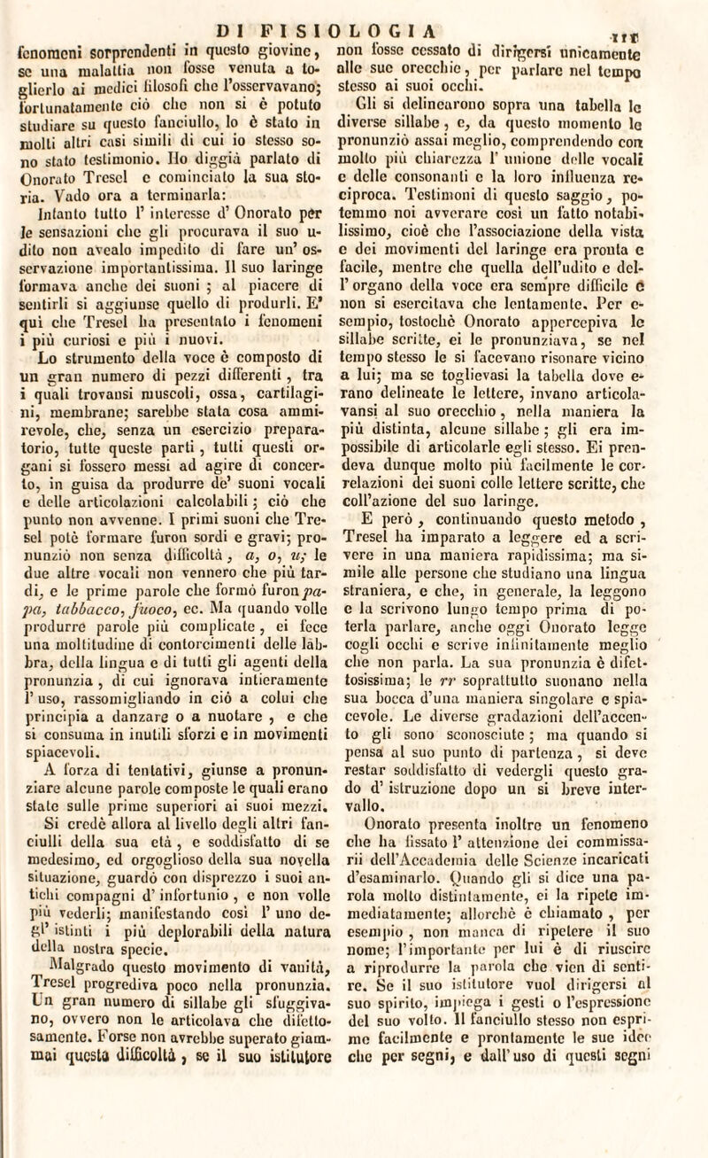 fenomeni sorprendenti in questo giovine, se una malattia non fosse venuta a to¬ glierlo ai medici lilosofi che l’osservavano; fortunatamente ciò clic non si è potuto studiare su questo fanciullo, lo è stato in molli altri casi simili di cui io stesso so¬ no stato testimonio. Ilo diggià parlato di Onorato Trcscl e cominciato la sua sto¬ ria. Vado ora a terminarla: Intanto tutto 1’ interesse d’ Onorato per le sensazioni che gli procurava il suo u- dilo non avealo impedito di fare un’ os¬ servazione importantissima. Il suo laringe formava anche dei suoni ; al piacere di sentirli si aggiunse quello di produrli. E* qui che Tresel ha presentalo i fenomeni i più curiosi e più i nuovi. Lo strumento della voce è composto di un gran numero di pezzi differenti, tra i quali trovausi muscoli, ossa, cartilagi¬ ni, membrane; sarebbe stata cosa ammi¬ revole, che, senza un esercizio prepara¬ torio, tutte queste parti , tutti questi or¬ gani si fossero messi ad agire di concer¬ to, in guisa da produrre de’ suoni vocali c delle articolazioni calcolabili ; ciò che punto non avvenne. I primi suoni che Tre¬ sel potò formare furon sordi e gravi; pro¬ nunziò non senza difficoltà, a, o, u; le due altre vocali non vennero che più tar¬ di, e le prime parole che formò furon pa¬ pa, tabbacco, fuoco, ec. Ma quando volle produrre parole più complicate, ei fece una moltitudine di contorcimenti delle lab¬ bra, della lingua e di tutti gli agenti della pronunzia , di cui ignorava intieramente 1’ uso, rassomigliando in ciò a colui che principia a danzare o a nuotare , e che si consuma in inutili sforzi e in movimenti spiacevoli. A forza di tentativi, giunse a pronun¬ ziare alcune parole composte le quali erano state sulle prime superiori ai suoi mezzi. Si credè allora al livello degli altri fan¬ ciulli della sua età , e soddisfatto di se medesimo, ed orgoglioso della sua novella situazione, guardò con disprezzo i suoi an¬ tichi compagni d’infortunio , e non volle più vederli; manifestando cosi 1’ uno de¬ gl’ istinti i più deplorabili della natura della nostra specie. Malgrado questo movimento di vanità, Tresel progrediva poco nella pronunzia. Ln gran numero di sillabe gli sfuggiva¬ no, ovvero non le articolava che difetto¬ samente. b orse non avrebbe superato giam¬ mai questa difficoltà , se il suo istitutore non tosse cessato di dirigersi unicamente alle sue orecchie, per parlare nel tempo stesso ai suoi occhi. Gli si delincarono sopra una tabella lo diverse sillabe, c, da questo momento lo pronunziò assai meglio, comprendendo con mollo più chiarezza 1’ unione delle vocali c delle consonanti e la loro influenza re¬ ciproca. Testimoni di questo saggio, po¬ temmo noi avverare cosi un fatto notabi¬ lissimo, cioè che l’associazione della vista c dei movimenti del laringe era pronta c facile, mentre clic quella dell’udito e dcl- l’organo della voce era sempre difficile 6 non si esercitava che lentamente. Per c- sempio, tostocbè Onorato apperccpiva le sillabe scritte, ei le pronunziava, se nel tempo stesso le si facevano risonare vicino a lui; ma se toglievasi la tabella dove e- rano delineato le lettere, invano articola- vansi al suo orecchio, nella maniera la più distinta, alcune sillabe ; gli era im¬ possibile di articolarle egli stesso. Ei pren¬ deva dunque molto più facilmente le cor¬ relazioni dei suoni colle lettere scritte, che coll’azione del suo laringe. E però , continuando questo metodo , Tresel ha imparato a leggere ed a scri¬ vere in una maniera rapidissima; ma si¬ mile alle persone che studiano una lingua straniera, e che, in generale, la leggono e la scrivono lungo tempo prima di po¬ terla parlare, anche oggi Onorato logge cogli occhi e scrive infinitamente meglio che non parla. La sua pronunzia è difet¬ tosissima; le rr soprattutto suonano nella sua bocca d’una maniera singolare e spia¬ cevole. Le diverse gradazioni dell’accen¬ to gli sono sconosciute ; ma quando si pensa al suo punto di partenza, si deve restar soddisfatto di vedergli questo gra¬ do d’istruzione dopo un si breve inter¬ vallo. Onoralo presenta inoltro un fenomeno che ha fissato 1’ attenzione dei commissa- rii dell’Accadcinia delle Scienze incaricati disaminarlo. Quando gli si dice una pa¬ rola molto distintamente, ei la ripete im¬ mediatamente; allorché è chiamato , per esempio , non manca di ripetere il suo nome; l’importante per lui è di riuscire a riprodurre la parola che vicn di senti¬ re. Se il suo istitutore vuol dirigersi al suo spirilo, impiega i gesti o l’espressione del suo volto. 11 fanciullo stesso non espri¬ me facilmente e prontamente le sue idee che per segni, e dall’uso di questi segni