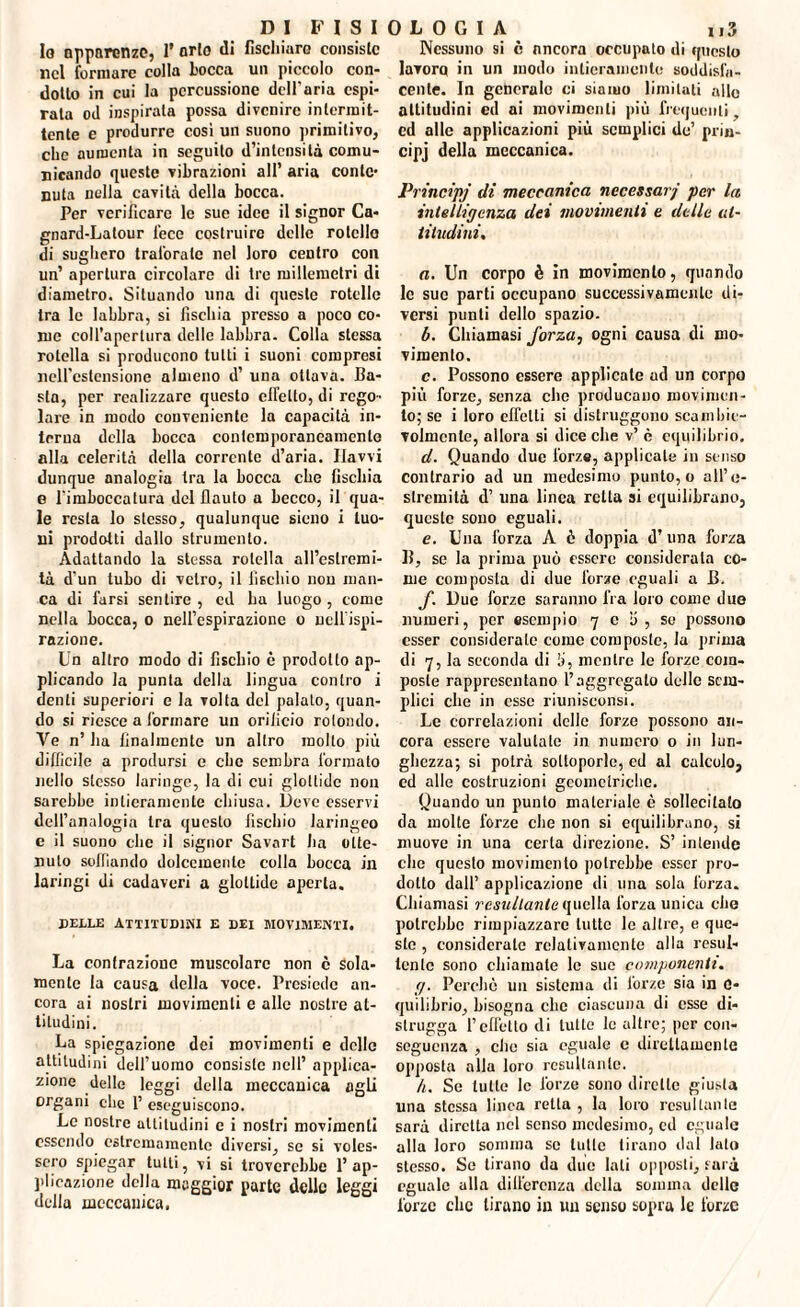 Io apparenze, I' orlo «li fischiare consiste nel formare colla Locca un piccolo con¬ dotto in cui la percussione dell'aria espi¬ rata od inspirala possa divenire intermit¬ tente e produrre così un suono primitivo, che aumenta in seguilo d’intensità comu¬ nicando queste vibrazioni all’ aria conte¬ nuta nella cavità dellu bocca. Per verificare le sue idee il signor Ca- gnard-Lalour lece costruire delle roteilo di sughero traforale nel loro centro con un’ apertura circolare di tre millemetri di diametro. Situando una di queste rotelle tra le labbra, si fischia presso a poco co¬ me coll’apertura delle labbra. Colla stessa rotella si producono tutti i suoni compresi nell'estensione almeno d’ una ottava. Ca¬ sta, per realizzare questo effetto, di rego¬ lare in modo conveniente la capacità in¬ terna della bocca contemporaneamente alla celerità della corrente d’aria. Havvi dunque analogia tra la bocca ebe fischia e rimboccatura del flauto a becco, il qua¬ le resta lo stesso, qualunque sieno i tuo¬ ni prodotti dallo strumento. Adattando la stessa rotella all’estremi¬ tà d'un tubo di vetro, il fischio non man¬ ca di farsi sentire , ed ha luogo , come nella bocca, o nell’espirazione o nell'ispi¬ razione. Un altro modo di fischio è prodotto ap¬ plicando la punta della lingua contro i denti superiori e la volta del palalo, quan¬ do si riesce a formare un orificio rotondo. Ve n’ ha finalmente un altro molto più difficile a prodursi e che sembra formato nello stesso laringe, la di cui glottide non sarebbe intieramente chiusa. Deve esservi dell’analogia tra questo fischio laringeo e il suono che il signor Savart ha otte¬ nuto soffiando dolcemente colla bocca in laringi di cadaveri a glottide aperta. delle attitudini e dei movimenti. La contrazione muscolare non è Sola¬ mente la causa della voce. Presiede an¬ cora ai nostri movimenti e alle nostre at¬ titudini. La spiegazione dei movimenti e delle attitudini dell’uomo consiste nell’ applica¬ zione delle leggi della meccanica agli organi che 1’ eseguiscono. Le nostre attitudini e i nostri movimenti essendo estremamente diversi, se si voles- sero spiegar tutti, vi si troverebbe l’ap¬ plicazione della maggior parte delle leggi della meccanica. Nessuno si è ancora occupato di questo lavoro in un modo intieramente soddisfa¬ cente. In generalo ci siamo limitati allo attitudini ed ai movimenti più frequenti, cd alle applicazioni più semplici de’ prin- cipj della meccanica. Principi di meccanica necessari per la intelligenza dei movimenti e delle al¬ titudini. a. Un corpo è in movimento, quando le sue parti occupano successivamente di¬ versi punti dello spazio. b. Chiamasi forza, ogni causa di mo¬ vimento. c. Possono essere applicale ad un corpo più forze, senza che producano movimen¬ to; se i loro effetti si distruggono scambie¬ volmente, allora si dice che v’ è equilibrio. d. Quando due forze, applicale iu senso contrario ad uii medesimo punto, o all’e- slremità d’ una linea retta si equilibrano, queste sono eguali. e. Una forza A è doppia d’una forza 15, se la prima può essere considerata co¬ me composta di due forze eguali a B. f. Due forze saranno fra loro come due numeri, per esempio 7 e 5 , so possono esser considerate come composte, la prima di 7, la seconda di li, mentre le forze com¬ poste rappresentano l’aggregato delle sem¬ plici clic in esse riunisconsi. Le correlazioni delle forze possono an¬ cora essere valutate in numero o in lun¬ ghezza; si potrà sottoporle, ed al calcolo, ed alle costruzioni geometriche. Quando un punto materiale è sollecitato da molte forze che non si equilibrano, si muove in una certa direzione. S’ intende che questo movimento potrebbe esser pro¬ dotto dall’ applicazione di una sola forza. Chiamasi resultante quella forza unica che potrebbe rimpiazzare tutte le altre, e que¬ ste , considerate relativamente alla resul- tcnlc sono chiamate le sue componenti. g. Perche un sistema di l'orzo sia in 0* equilibrio, bisogna clic ciascuna di esse di¬ strugga l’effetto di tutte le altre; per con¬ seguenza , che sia eguale e direttamente opposta alla loro resultante. h. Se tutte le forze sono dirette giusta una stessa linea retta , la loro resultante sarà diretta nel senso medesimo, cd eguale alla loro somma se tulle tirano dal lato stesso. Se tirano da due lati opposti, sarà eguale alla dilfercnza della somma delle forze clic tirano in un senso sopra le forze