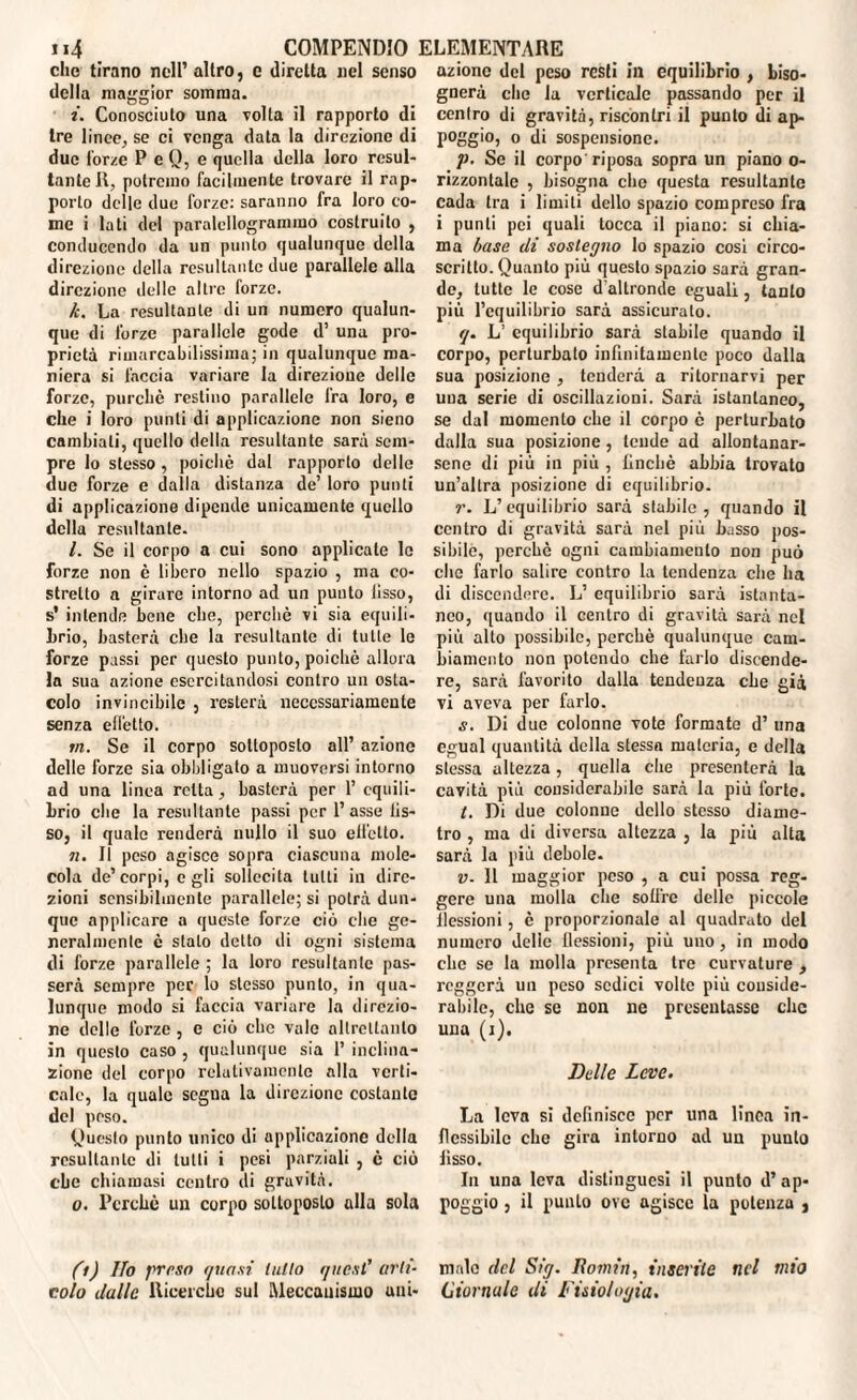 che tirano nell’altro, e diretta nel senso della maggior somma. i. Conosciuto una volta il rapporto di tre linee, se ci venga data la direzione di due forze P e Q, c quella della loro resul¬ tante II, potremo facilmente trovare il rap¬ porto delle due forze: saranno fra loro co¬ me i lati del paralellogrammo costruito , conducendo da un punto qualunque della direzione della resultante due parallele alla direzione delle altre forze. k. La resultante di un numero qualun¬ que di forze parallele gode d’ una pro¬ prietà rimarcabilissima; in qualunque ma¬ niera si l'accia variare la direzione delle forze, purché restino parallele fra loro, e che i loro punti di applicazione non sieno cambiali, quello della resultante sarà sem¬ pre lo stesso, poiché dal rapporto delle due forze e dalla distanza de’ loro punti di applicazione dipende unicamente quello della resultante. l. Se il corpo a cui sono applicate le forze non è libero nello spazio , ma co¬ stretto a girare intorno ad un punto Jisso, s* intende bene che, perché vi sia equili¬ brio, basterà che la resultante di tutte le forze passi per questo punto, poiché allora la sua azione esercitandosi contro un osta¬ colo invincibile , resterà necessariamente senza effetto. in. Se il corpo sottoposto all’ azione delle forze sia obbligato a muoversi intorno ad una linea retta, basterà per 1’ equili¬ brio che la resultante passi per l’asse fis¬ so, il quale renderà nullo il suo effetto. n. Il peso agisce sopra ciascuna mole¬ cola de’corpi, egli sollecita tutti in dire¬ zioni sensibilmente parallele; si potrà dun¬ que applicare a queste forze ciò che ge¬ neralmente è stalo detto di ogni sistema di forze parallele ; la loro resultante pas¬ serà sempre per lo stesso punto, in qua¬ lunque modo si faccia variare la direzio¬ ne delle forze, e ciò che vale altrettanto in questo caso , qualunque sia 1’ inclina¬ zione del corpo relativamente alla verti¬ cale, la quale segna la direzione costante del peso. Questo punto unico di applicazione della resultante di tulli i pesi parziali , è ciò che chiamasi centro di gravità. o. Perché un corpo sottoposto alla sola fi) Ilo preso quasi tulio i/uest’ arti¬ colo dalle Ricerche sul Meccanismo uni- azione del peso resti in equilibrio , biso¬ gnerà che la verticale passando per il centro di gravità, riscontri il punto di ap¬ poggio, o di sospensione. p. Se il corpo riposa sopra un piano o- rizzontalc , bisogna che questa resultante cada tra i limiti dello spazio compreso fra i punti pei quali tocca il piano: si chia¬ ma base di sostegno lo spazio cosi circo- scritto. Quanto più questo spazio sarà gran¬ de, tutte le cose d'altronde eguali, tanto più l’equilibrio sarà assicurato. (j. L’ equilibrio sarà stabile quando il corpo, perturbato infinitamente poco dalla sua posizione , tenderà a ritornarvi per una serie di oscillazioni. Sarà istantaneo, se dal momento che il corpo è perturbato dalla sua posizione, tende ad allontanar¬ sene di più in più , finché abbia trovato un’altra posizione di equilibrio. L’equilibrio sarà stabile, quando il centro di gravità sarà nel più basso pos¬ sibile, perchè ogni cambiamento non può clic farlo salire contro la tendenza che ha di discendere. L’ equilibrio sarà istanta¬ neo, quando il centro di gravità sarà nel più alto possibile, perchè qualunque cam¬ biamento non potendo che farlo discende¬ re, sarà favorito dalla tendenza che già vi aveva per farlo. s. Di due colonne vote formate d’ una egual quantità della stessa materia, e della stessa altezza, quella che presenterà la cavità più considerabile sarà la più forte. t. Di due colonne dello stesso diame¬ tro , ma di diversa altezza , la più alta sarà la più debole. v- 11 maggior peso , a cui possa reg¬ gere una molla che sotfre delle piccole flessioni , è proporzionale al quadrato del numero delle flessioni, più uno, in modo clic se la molla presenta tre curvature , reggerà un peso sedici volte più conside¬ rabile, che se non ne presentasse clic una (j). Delle Leve. La leva si definisce per una linea in¬ flessibile che gira intorno ad un punto fisso. In una leva dislingucsi il punto d’ap¬ poggio , il punto ove agisce la potenza , male del Sig. Romiti, inserite nel mio (diornale di Fisiologia.