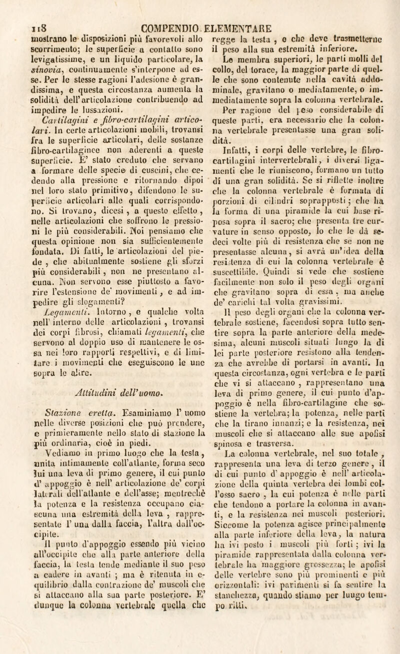 mostrano le disposizioni più favorevoli allo scorrimento; le superficie u contatto sono levigatissime, e un liquido particolare, la sinovia, continuamente s’interpone ud es¬ se. Per le stesse ragioni l’adesione è gran¬ dissima, e questa circostanza aumenta la solidità dell’articolazione contribuendo ad impedire le lussazioni. Cartilagini e Jilrro-carlilagini artico- lari. In certe articolazioni mobili, trovansi fra le superficie articolari, delle sostanze lìbro-cartilaginec non aderenti a queste supcrlicie. E’ stato creduto clic servano a formare delle specie di cuscini, che ce¬ dendo alla pressione c ritornando dipoi nel loro stalo primitivo, difendono le su- pcriicie articolari allo quali corrispondo¬ no. Si trovano, dicesi, a questo elicilo , nelle articolazioni ebe soffrono le pressio¬ ni le più considerabili. Noi pensiamo clic questa opinione non sia sufficientemente fondata. Di fatti, le articolazioni del pie¬ de , che abitualmente sostiene gli sforzi più considerabili , non ne presentano al¬ cuna. Non servono esse piuttosto a favo¬ rire l’estensione de' movimenti, e ad im¬ pedire gli slogamenti? Legamenti. Intorno, e qualche volta nell’ interno delle articolazioni , trovansi dei corpi fibrosi, chiamati legamenti, che servono al doppio uso di mantenere le os¬ sa nei loro rapporti respeltivi, e di limi- lare i movimenti che eseguiscono le unc sopra le altre. Altitudini dell’uomo. Staziona eretta. Esaminiamo P uomo nelle diverse posizioni che può prendere, c primieramente nello stato di stazione la più ordinaria, cioè in piedi. Vediamo in primo luogo che la testa , unita intimamente coll’atlante, forma seco lui una leva di primo genere, il cui punto d’ appoggio è nell’ articolazione de’ corpi laterali dell'allanle e dell’asse; mculrechè la potenza e fa resistenza occupano cia¬ scuna una estremità della leva , rappre¬ sentate 1’ una dalla faccia, l’altra dall’oc¬ cipite. 11 punto d'appoggio essendo più vicino all’occipite che alla parte anteriore della faccia, la testa tende mediante il suo peso a cudere in avanti ; ma è ritenuta in c- quilibrio dalla contrazione de’ muscoli die si attaccano alla sua parte posteriore. E’ dunque la colonna vertebrale quella che regge la testa , o che deve trasmetterne il peso alla sua estremità inferiore. Le membra superiori, le parli molli del collo, del torace, la maggior parte di quel¬ le clie sono contenute nella cavità addo¬ minale, gravitano o mediatamente, o im¬ mediatamente sopra la colonna vertebrale. Per ragione del peso considerabile di queste parli, era necessario che la colon¬ na vertebrale presentasse una gran soli¬ dità. Infatti, i corpi delle vertebre, le fibro¬ cartilagini intervertebrali, i diversi liga- incnti clic le riuniscono, formano un tutto di una gran solidità. Se si riflette inoltre clic la colonna vertebrale c formata di porzioni di cilindri soprapposti ; che ha la forma di una piramide la cui base ri¬ posa sopra il sacro; clic presenta tre cur¬ vature in senso opposto. Io che le dà se¬ deri volte più di resistenza che se non ne presentasse alcuna, si avrà un’idea della resistenza di cui la colonna vertebrale c suscettibile. Quindi si vede che sostiene facilmente non solo il peso degli organi che gravitano sopra di essa , ma anche de’ carichi tal volta gravissimi. 11 peso degli organi che la colonna ver¬ tebrale sostiene, facendosi sopra tutto sen¬ tire sopra la parte anteriore della mede¬ sima, alcuni muscoli situali lungo la di lei parte posteriore resistono alla tenden¬ za che avrebbe di portarsi in avanti. Iu questa circostanza, ogni vertebra e le parli che vi si attaccano , rappresentano una leva di primo genere, il cui punto d’ap¬ poggio è nella libro-cartilagine che so¬ stiene la vertebra; la potenza, nelle parti ebe la tirano innanzi; e la resistenza, nei muscoli clic si attaccano alle sue apolisi spinosa e trasversa. La colonna vertebrale, nel suo totale , rappresenta una leva di terzo genero , il di cui punto d'appoggio è nell’articola¬ zione della quinta vertebra dei lombi col¬ l’osso sacro , la cui potenza c ih He parli che tendono a portare la colonna in avan¬ ti, c la resistenza nei muscoli posteriori. Siccome la potenza agisce principalmente alla parte inferiore della leva, la natura ha ivi posto i muscoli più forti ; ivi la piramide rappresentata dalla colonna ver¬ tebrale ha maggiore grossezza; le apolisi dello vertebre sono più prominenti c più orizzontali: ivi parimenti si fa sentire la stanchezza, quando stiamo per luugo tem¬ po l'ìUi.