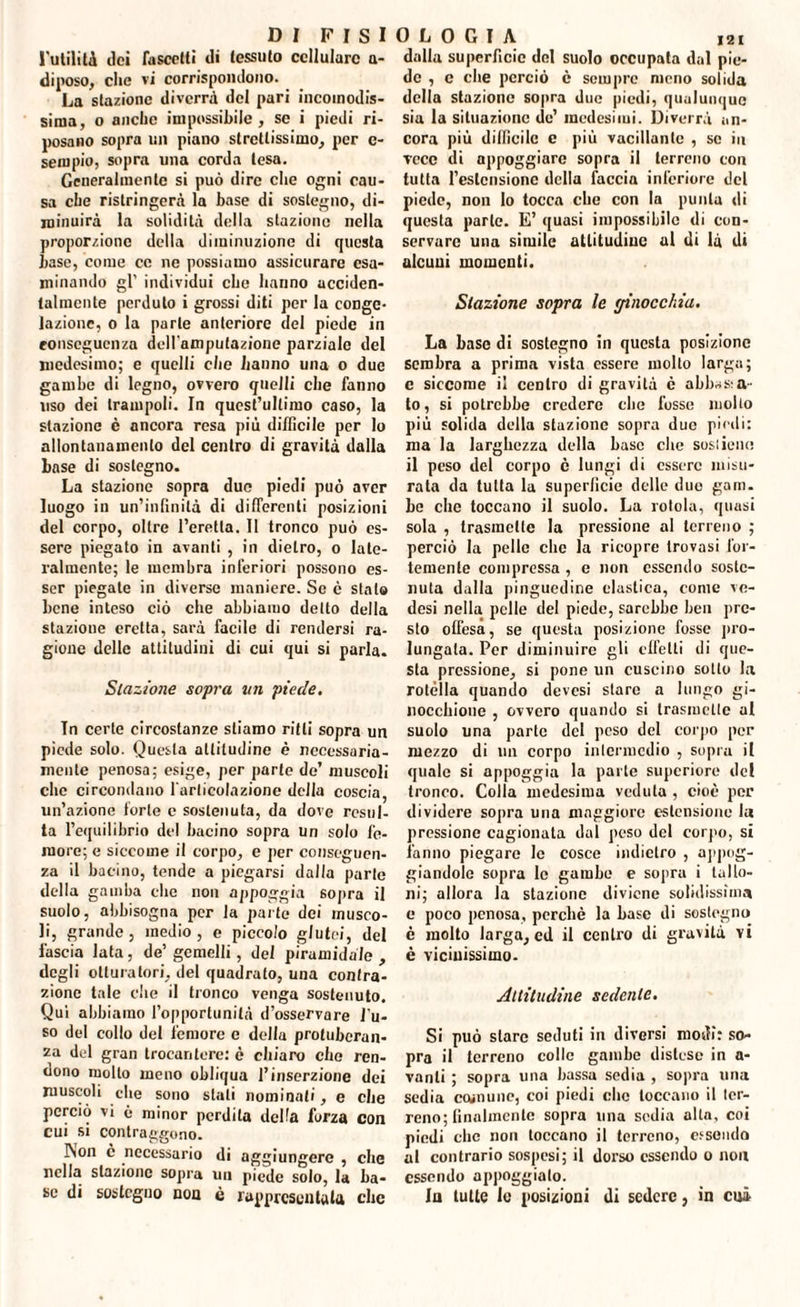 futilità dei Pascetti di tessuto cellulare a- diposo, clic vi corrispondono. La stazione diverrà del pari incomodis¬ sima, o anello impossibile, se i piedi ri¬ posano sopra un piano strettissimo, per c- sempio, sopra una corda lesa. Generalmente si può dire che ogni cau¬ sa che ristringerà la base di sostegno, di¬ minuirà la solidità della stazione nella proporzione della diminuzione di questa base, come ce ne possiamo assicurare esa¬ minando gl' individui che hanno acciden¬ talmente perduto i grossi diti per la conge¬ lazione, o la parte anteriore del piede in conseguenza dell'amputazione parziale del medesimo; e quelli che li anno una o due gambe di legno, ovvero quelli che fanno uso dei trampoli. In quest’ultimo caso, la stazione è ancora resa più difficile per lo allontanamento del centro di gravità dalla base di sostegno. La stazione sopra duo piedi può aver luogo in un’infinità di differenti posizioni del corpo, oltre l’eretta. Il tronco può es¬ sere piegato in avanti , in dietro, o late¬ ralmente; le membra inferiori possono es¬ ser piegate in diverse maniere. Se c stalo bene inteso ciò che abbiamo detto della stazione eretta, sarà facile di rendersi ra¬ gione delle attitudini di cui qui si parla. Stazione sopra un piede. Tn certe circostanze stiamo ritti sopra un piede solo. Questa altitudine è necessaria¬ mente penosa; esige, per parte de’ muscoli clic circondano l'articolazione della coscia, un’azione forte c sostenuta, da dove resul¬ ta l’equilibrio del bacino sopra un solo fe¬ more; e siccome il corpo, e per conseguen¬ za il bacino, tende a piegarsi dalla parte della gamba che non appoggia sopra il suolo, abbisogna per la parte dei musco¬ li, grande, medio, e piccolo glutei, del fascia lata, de’ gemelli, del piramidale , degli otturatori, del quadralo, una contra¬ zione tale che il tronco venga sostenuto. Qui abbiamo l’opportunità d’osservare l'u¬ so del collo del femore c della protuberan¬ za del gran trocantere: è chiaro che ren¬ dono mollo meno obliqua l’inserzione dei muscoli che sono stali nominali, e che perciò vi ò minor perdita della forza con cui si contraggono. l\on è necessario di aggiungere , che nella stazione sopra un piede solo, la ba¬ se di sostegno non è rappresentala clic 121 dalla superficie del suolo occupata dal pie¬ de , c clie perciò è sempre meno solida della stazione sopra due piedi, qualunque sia la situazione de’ medesimi. Diverrà an¬ cora più difficile e più vacillante , se in vece di appoggiare sopra il terreno con tutta l’estensione della faccia inferiore del piede, non lo tocca che con la punta di questa parte. E’ quasi impossibile di con¬ servare una simile attitudine al di là di alcuni momenti. Stazione sopra le ginocchia. La base di sostegno in questa posizione sembra a prima vista essere molto larga; e siccome il centro di gravità c abbaca¬ to, si potrebbe credere die fosse mollo più solida della stazione sopra due piedi: ma la larghezza della base che sostiene il peso del corpo è lungi di essere misu¬ rata da tutta la superficie delle duo gam. he clic toccano il suolo. La rotola, quasi sola , trasmette la pressione al terreno ; perciò la pelle clic la ricopre trovasi for¬ temente compressa , e non essendo soste¬ nuta dalla pinguedine elastica, come ve- desi nella pelle del piede, sarebbe ben pre¬ sto olfesa, se questa posizione fosse pro¬ lungata. Per diminuire gli effetti di que¬ sta pressione, si pone un cuscino sotto la rotella quando devesi stare a lungo gi- nocchione , ovvero quando si trasmette al suolo una parte del peso del corpo per mezzo di un corpo intermedio , sopra il quale si appoggia la parte supcriore del tronco. Colla medesima veduta , cioè per dividere sopra una maggiore estensione la pressione cagionata dal peso del corpo, si fanno piegare le cosce indietro , appog¬ giandole sopra le gambe e sopra i tallo¬ ni; allora la stazione diviene solidissima e poco penosa, perché la base di sostegno è molto larga, ed il cenilo di gravità vi è vicinissimo- Attitudine sedente. Si può stare seduti in diversi modi: so¬ pra il terreno colle gambe distese in a- vanli ; sopra una bassa sedia , sopra una sedia comune, coi piedi clic toccano il ter¬ reno; finalmente sopra una sedia alla, coi piedi clic non toccano il terreno, essendo al contrario sospesi; il dorso essendo o non essendo appoggialo. Iu tutte le posizioni di sedere, in cui