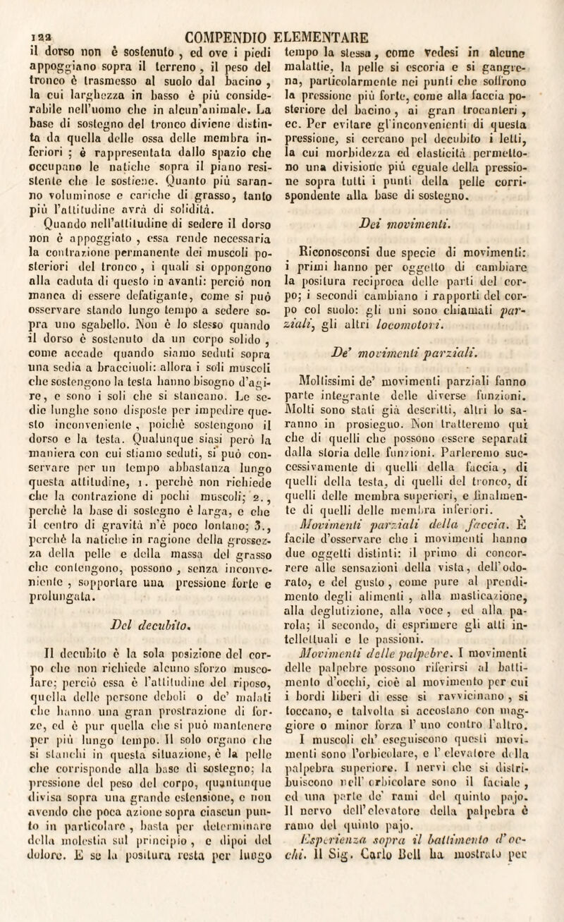 il dorso non è sostenuto , cd ove i piedi appoggiano sopra il terreno, il peso del tronco è trasmesso al suolo dal bacino , la cui larghezza in basso è più conside¬ rabile nell’uomo che in alcun’animale. La base di sostegno del tronco diviene distin¬ ta da quella delle ossa delle membra in¬ feriori ; è rappresentata dallo spazio che occupano le natiche sopra il piano resi¬ stente che le sostiene. Quanto più saran¬ no voluminose e cariche di grasso, tanto più l’attitudine avrà di solidità. Quando nell’attitudine di sedere il dorso non è appoggiato , essa rende necessaria la contrazione permanente dei muscoli po¬ steriori del tronco , i quali si oppongono alla caduta di questo in avanti: perciò non manca di essere defatigante, come si può osservare stando lungo tempo a sedere so¬ pra uno sgabello. Non è lo stesso quando il dorso c sostenuto da un corpo solido , come accade quando siamo seduti sopra una sedia a brace inoli: allora i soli muscoli che sostengono la testa hanno bisogno d’agi¬ re, c sono i soli che si stancano. Le se¬ die lunghe sono disposte per impedire que¬ sto inconveniente , poiché sostengono il dorso e la testa. Qualunque siasi però la maniera con cui stiamo seduti, si può con¬ servare per un tempo abbastanza lungo questa attitudine, i. perchè non richiede che la contrazione di pochi muscoli; 2., perché la base di sostegno è larga, c che il centro di gravità n’è poco lontano; 3., perchè la natiche in ragione della grossez¬ za della pelle e della massa del grasso clic contengono, possono , senza inconve¬ niente , sopportare uua pressione forte e prolungala. Del decubito. II decubito è la sola posizione del cor¬ po che non richiede alcuno sforzo musco¬ lare; perciò essa è l’attitudine del riposo, quella delle persone deboli 0 de’ malati che hanno una gran prostrazione di for¬ ze, ed è pur quella clic si può mantenere per più lungo tempo. 11 solo organo che si stanchi in questa situazione, è la pelle che corrisponde alla base di sostegno; la pressione del peso del corpo, quantunque divisa sopra una grande estensione, e non «vendo clic poca azione sopra ciascun pun¬ to in particolare , basta per determinare della molestia sul principio , c dipoi del dolore. E se la positura resta per luogo tempo la stessa, come vedesi in alcuno malattie, la pelle si escoria c si gangrc- na, particolarmente nei punti clic soifrono la pressione più forte, come alla laccio po¬ steriore del bacino, ai gran trocanteri, ec. Per evitare gl'inconvenienti di questa pressione, si cercano pel decubito i letti, la cui morbidezza cd elasticità permetto¬ no una divisione più eguale della pressio¬ ne sopra tutti i punti della pelle corri¬ spondente alla base di sostegno. Dei movimenti. Riconosconsi due specie di movimenti: i primi hanno per oggetto di cambiare la positura reciproca delle parti del cor¬ po; i secondi cambiano i rapporti del cor¬ po col suolo: gli uni sono chiamati par- ziali, gli altri locomotori. De’ movimenti parziali. Mollissimi de’ movimenti parziali fanno parte integrante delle diverse funzioni. Molti sono stali già descritti, altri lo sa¬ ranno in prosieguo. Non tratteremo qui che di quelli clic possono essere separati dalla storia delle funzioni. Parleremo suc¬ cessivamente di quelli della l'uccia, di quelli della lesta, di quelli del tronco, di quelli delle membra superiori, c lilialmen¬ te di quelli delle membra inferiori. Movimenti parziali della faccia. E facile d’osservare che i movimenti hanno due oggetti distinti: il primo di concor¬ rere alle sensazioni della vista, dell'odo¬ rato, e de! gusto , come pure al prendi- mento degli alimenti , alla masticazione, alla deglutizione, alla voce , ed alla pa¬ rola; il secondo, di esprimere gli atti in¬ tellettuali e le passioni. Movimenti delle palpebre. I movimenti delle palpebre possono riferirsi al batti¬ mento d’occhi, cioè al movimento per cui i bordi liberi di esse si ravvicinano , si toccano, c talvolta si accostano con mag¬ giore o minor forza 1’ uno contro l’altro. I muscoli eh’ eseguiscono questi movi, menti sono l’orbieolure, c 1’ elevatore della palpebra superiore. I nervi che si distri¬ buiscono nell’ crbicolarc sono il faciale , cd una parte de' rami del quinto pnjo. 11 nervo dell’elevatore della palpebra è rumo del quinto pujo. l'isperienza sopra il battimento d’oc¬ chi. 11 Sig. Carlo Bell ha mostrala per