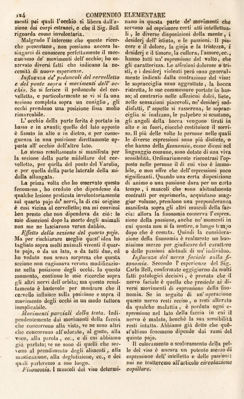 molili poi quali l'occhio si Libera dall'a¬ zione elei corpi estranei, c die il Sig. Celi riguarda come involontaria. Malgrado l’interesse che qucsle ricer¬ che presentano , non possiamo ancora lu¬ singarci di conoscere perfettamente il mec¬ canismo de’ movimenti dell’occhio; ho os¬ servalo diversi fatti che indicano la ne¬ cessità di nuove esperienze. Influenza de* peduncoli del cervelletto e del ponte sopra i movimenti dell’ oc¬ chio. Se si ferisce il peduncolo del cer¬ velletto, c particolarmente se vi si fa una sezione completa sopra un coniglio , gli occhi prendono una posizione lissa molto rimarcabile. L’ occhio della parie ferita è portalo in basso e in avanti; quello del lato opposto è fissato in alto e in dietro, o per conse¬ guenza in una posizione direttamente op¬ posta all’ occhio dell’altro lato. Lo stesso rcsultaineulo si manifesta per la sezione della parte midollare del cer¬ velletto, per quella del ponte del Varolio, c per quella della parte laterale della mi¬ dolla allungata. La prima volta che ho osservato questo fenomeno , ho creduto die dipendesse da qualche lesione praticata involontariamente sul quarto pajo de* nervi, la di cui origine è cosi vicina al cervelletto; ma mi convinsi ben presto che non dipendeva da ciò: lo mie dissezioni dopo la morte degli animali non me ne lasciarono verun dubbio. Effetto della sezione del quarto pajo. Ma per rischiarare meglio quest’ idea ho tagliato sopra molti animali viventi il quar¬ to pajo, o da un lato, o da tutti due, cd ho veduto non senza sorpresa che questa sezione non cagionava veruna moditicazio- ne nella posiziono degli occhi. In questo momento, continuo le mie ricerche sopra gli ultri nervi dell’orbita; ma questo resul- tamento è bastevole per mostrare che il cervello influisce sulla posiziono c sopra il movimento degli occhi in un modo tuttora inesplicabile. Movimenti parziali della lesta. Indi¬ pendentemente dai movimenti della faccia che concorrono alla vista, ve ne sono altri che concorrono all’odorato, al gusto, alla voce, alla parola , ec., c di cui abbiamo già parlato; ve ne sono di quelli che ser¬ vono al prendiinenlo degli alimenti, alla masticazione, alla deglutizione, ec., c dei quali parleremo a suo luogo. Eisonomiu. i muscoli del viso dclermi- nano in questa parte de’ movimenti che servono ad esprimere certi atti intellettua¬ li , le diverse disposizioni della mente, i desidcrj dell’ istinto, e le passioni. II pia¬ cere e il dolore, la gioja e la tristezza, i desidcrj e il timore, la collera, raraore,ec., hanno tutti un’espressione del volto, che gli caratterizza. Le adozioni dolorose o tri¬ sti, c i desidcrj violenti però sono general¬ mente indicati dalla contrazione del viso: le sopracciglia sono aggrottale, la bocca ristretta, le sue commessure portate in bas¬ so; al contrario nelle affezioni dolci, liete, nelle sensazioni piacevoli, ne’ desiderj sod¬ disfatti, 1’ aspetto si rasserena, le soprac¬ ciglia si inalzano, le palpebre si scostano, gli angoli della bocca vengono tirati in alto e in fuori, ciocché costituisce il sorri¬ so. Il più delle volte le persone nelle quali le diverse espressioni sono più distinte, o che hanno della Jisonomia, come dicesi nel linguaggio comune, sono dotate di una viva sensibilità. Ordinariamente riscontrasi l’op¬ posto nelle persone il di cui viso è immo¬ bile, o non offre che dell’espressioni poco significanti. Quando una certa disposizione di animo o una passione dura per un certo tempo , i muscoli che sono abitualmente contratti per esprimerla, acquistano mag¬ gior volume, prendono una preponderanza manifesta sopra gli altri muscoli della fac¬ cia: allora la lisonomia conserva l’espres¬ sione della passione, anche ne’ momenti in cui questa nou si fa sentire, o lungo flmpo dopo che è cessata. Quindi la considera¬ zione della lisonomia è realmente un buo¬ nissimo mezzo per giudicare del carattere 0 delle passioni abituali di un’ individuo. Influenza del nervo faciale sulla fi- sonomia. Secondo 1’ esperienze del Sig. Carlo Iteli, confermate oggigiorno da molti fatti patologici decisivi , c provato che il nervo faciale è quello che presiede ai di¬ versi movimenti di espressione della liso¬ nomia. Se in seguito di un’operazione questo nervo resti reciso , o resti alterato da qualche malattia , c perduta ogni e- spressionc nel lato della faccia in cui il nervo è malato, benché la sua sensibilità resti intatta. Abbiamo già detto che quò- st’ultimo fenomeno dipende dai rami del quinto pajo. Il coloramento o scoloramento della pel¬ le del viso è ancora un potente mezzo di espressione dell’ intelletto c delle passioni: noi ne tratteremo all’articolo circolatone capillare.