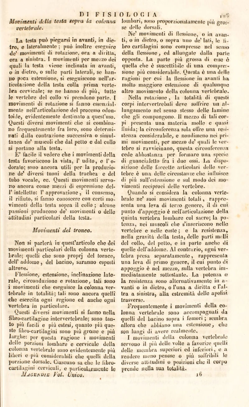 Movimenti di Ila testa sopra la colonna vertebrale. La testa può piegarsi in avanti, in die¬ tro, e lateralmente ; può inoltre eseguire de’ movimenti di rotazione, ora n diritta, ora a sinistra. I movimenti per mezzo ilei quali la testa viene inclinata in avanti, o in dietro, o sulle parli laterali, se han¬ no poca estensione, si eseguiscono nell’ar¬ ticolazione della testa colla prima verte¬ bra cervicale; se ne lianno di più, tutte le vertebre del collo vi prendono parte. I movimenti di rotazione si fanno essenzial¬ mente nell’articolazione del processo odon- toide, evidentemente destinato a quest’uso. Questi diversi movimenti che si combina¬ no frequentemente fra loro, sono determi¬ nati dilla contrazione successiva o simul¬ tanea de’ muscoli che dal petto e dal collo si portano alla testa. È’ facile il vedere che i movimenti della testa favoriscono la vista, 1’ udito, c l’o¬ doralo; sono ancora utili per la produzio¬ ne de’ diversi tuoni della trachea c del tubo vocale, ec. Questi movimenti servo¬ no ancora come mezzi di espressione del- 1’ intelletto: 1’ approvazione , il consenso, il rifiuto, si fanno conoscere con certi mo¬ vimenti della lesta sopra il collo ; alcune passioni producono de’ movimenti o delle attitudini particolari della testa. Movimenti del tronco. Non si parlerà in quest’articolo che dei movimenti particolari della colonna verte¬ brale; quelli che sono proprj del torace, dell’ addome, del bacino, saranno esposti altrove. Flessione, estensione, inclinazione late¬ rale, circonduzione c rotazione, tali sono i movimenti che eseguisce Incolonna ver¬ tebrale in totalità; tali sono ancora quelli' che esercita ogni regione ed anche ogni vertebra in particolare. Questi diversi movimenti si fanno nella libro-cartilagine intervertebrale; sono tan¬ to più faedi e più estesi, quanto più que¬ ste fibro-cartilagini sono più grosse e più larghe: per questa ragione i movimenti delle porzioni lombare e cervicale della colonna vertebrale sono evidentemente più liberi e più considerabili clic quelli della porzione dorsale. Ciascuno sa che le libro- cartilagini cervicali, e particolarmente le Magvndie Voi. Ùnico. lombari, sono proporzionatamente più gros¬ se delle dorsali. Ne’ movimenti ili flessione, o in avan¬ ti, o in dietro, o sopra lino de’ lati, le li¬ bro cartilagini sono compresse nel senso della (lessionc, ed allungale dalla parte opposta. La parte più grossa ili e.-sc è quella clic è suscettibile ili una compres¬ sione più considerabile. Questa è una delle ragioni per cui la llcssiime in avanti ha molto maggiore estensione di qualunque altro movimento della colonna vertebrale. Nella rotazione, la totalità di questi corpi inlerverlrcbali deve soffrire un al¬ lungamento nel scuso stesso delle lamine clic gli compongono. Il mezzo ili tali cor¬ pi presenta una materia mollo e quasi fluida; la circonferenza sola cifre una resi¬ stenza considerabile, c nondimeno nei pri¬ mi movimenti, per mezzo ile’ quali le ver¬ tebre si ravvicinano, questa circonferenza cede abbastanza per formaro una specie ili guancialetto fra i due ossi. La dispo¬ sizione delle faccette articolari delle ver¬ tebre è una delle circostanze che influisce di più sull’estensione c sul modo dei mo¬ vimenti reciproci delle vertebre. Quando si considera la colonna verte¬ brale ne' suoi movimenti totali, rappre¬ senta una leva di terzo genere, il di cui. punto d’appoggio è nell’articolazione della quinta vertebra lombare col sacro; la po¬ tenza, nei muscoli che s’inseriscono nelle vertebre e nelle coste ; e la resistenza, nella gravità della testa, delle parti molli del collo, del petto, e in parto anche ili quelle dell’addome. Al contrario, ogni ver¬ tebra presa separatamente, rappresenta una leva di primo genere, il cui punto ili appoggio è nel mezzo, sulla vertebra im¬ mediatamente sottostante. La potenza <; la resistenza sono alternativamente in a- vanti o in dietro, o l’una a diritta c l’al¬ tra a sinistra, alla estremità delle apolisi trasverso. Frequentemente i movimenti della co¬ lonna vertebrale sono accompagnati ila quelli del bacino sopra i femori ; sembra allora elio abbiano una estensione, elio son lungi di avere realmente. I movimenti della colonna vertebrale servono il più delle volte a favorire quelli delle membra superiori cd inferiori, e a rendere meno penose o più soffribili le diverse attitudini o posizioni che il corpo prendo nella sua totalità.