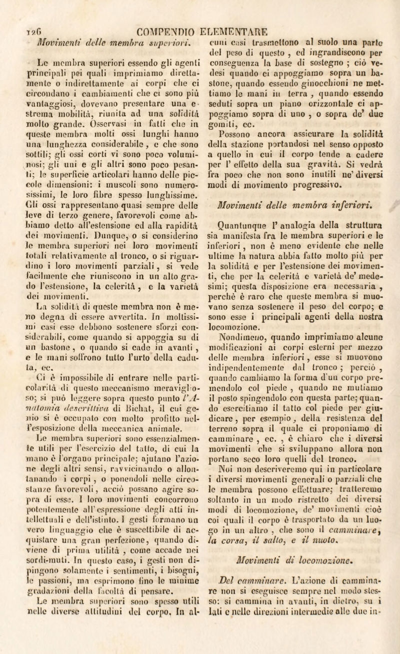 Movimenti delle membra superiori. cimi c,:si trasmettono al suolo una parte Le membra superiori essendo gli agenti principali pei quali imprimiamo diretta¬ mente o indirettamente ai corpi elle ci circondano i cambiamenti che et sono più vantaggiosi, dovevano presentare una c strema mobilità, riunita ad una solidità molto grande. Osservasi in fatti clic in queste membra molti ossi lunghi hanno una lunghezza considerabile, e che sono sottili; gli ossi corti vi sono poco volumi¬ nosi; gli uni e gli altri sono poco pesan¬ ti; le superficie articolari hanno delle pic¬ cole dimensioni: i muscoli sono numero¬ sissimi, le loro libro spesso lunghissime. (Ili ossi rappresentano quasi sempre delle leve di terzo genere, favorevoli come ab¬ biamo detto all’estensione ed alla rapidità dei movimenti. Dunque, o si considerino Jc membra superiori nei loro movimenti totali relativamente al tronco, o si riguar¬ dino i loro movimenti parziali, si vede facilmente che riuniscono in un alto gra¬ do l’estensione, la celerità , e la varietà dei movimenti. La solidità di questo membra non è me¬ no degna di essere avvertila, fn moltissi¬ mi casi esse debbono sostenere sforzi con¬ siderabili, come quando si appoggia su di un bastone , o quando si cade in avanti , e le mani soll’rono lutto l’urto della cadu¬ ta, oc. Ci è impossibile di entrare nelle parti¬ colarità di questo meccanismo meravigfo- so; si può leggere sopra questo punto l’A¬ natomia descrittiva di llichat, il cui ge¬ nio si è occupato con molto profitto nel¬ l’esposizione della meccanica animale. Le membra superiori sono essenzialmen¬ te utili per l’esercizio del tallo, di cui la inano è l’organo principale; ajutano l’azio¬ ne degli altri sensi, ravvicinando o allon¬ tanando i corpi , o ponendoli nelle circo¬ stanze favorevoli, acciò possano agire so¬ pra di esse. 1 loro movimenti concorrono potentemente all’espressione degli alti in¬ tellettuali e dell’istinto. I gesti formano un vero linguaggio che è suscettibile di ac¬ quistare una gran perfezione, quando di¬ viene di prima utilità , come accade noi sordi-muti. In questo caso, i gesti non di¬ pingono solamente i sentimenti, i bisogni, le passioni, ma esprimono lino le minime gradazioni della facoltà di pensare. Le membra superiori sono spesso utili nelle diverse altitudini del corpo. In al- del peso di questo , ed ingrandiscono per conseguenza la buse di sostegno ; ciò ve¬ dasi quando ci appoggiamo sopra un ba¬ stone, quando essendo ginocchioni ne met¬ tiamo le mani in terra , quando essendo seduti sopra un piano orizzontale ci ap¬ poggiamo sopra di uno , o sopra de’ due gomiti, cc. Possono ancora assicurare la solidità della stazione portandosi nel senso opposto a quello in cui il corpo tende a cadere per 1’ effetto della sua gravità. Si vedrà ira poco che non sono inutili ue’ diversi modi di movimento progressivo. Movimenti delle membra inferiori. Quantunque 1’ analogia della struttura sia manifesta fra le membra superiori e le inferiori, non è meno evidente che nelle ultime la natura abbia lutto molto più per la solidità e per l’estensione dei movimen¬ ti, che per la celerità e varietà de’mede¬ simi; questa disposizione era necessaria , perchè è raro clic queste membra si muo¬ vano senza sostenere il peso del corpo; e sono esso i principali agenti della nostra locomozione. Nondimeno, quando imprimiamo alcune modificazioni ai corpi esterni per mezzo delle membra inferiori, esse si muovono indipendentemente dal tronco ; perciò , quando cambiamo la forma d uo corpo pre¬ mendolo col piede , quando ne mutiamo il posto spingendolo con questa parte; quan¬ do esercitiamo il tatto col piede per giu¬ dicare , per esempio, della resistenza del terreno sopra il quale ci proponiamo di camminare , cc. , è chiaro che i diversi movimenti che si sviluppano allora non portano seco loro quelli del tronco. Noi non descriveremo qui in particolare i diversi movimenti generali o parziali che le membra possono effettuare; tratteremo soltanto in un modo ristretto dei diversi modi di locomozione, de’ movimenti cioè coi quali il corpo è trasportato da un luo¬ go in un altro , che sono il camminare, la corsa, il salto, e il nuoto. Movimenti di locomozione. Del camminare. L’azione di cammina¬ re non si eseguisce sempre nel modo stes¬ so: si cammina in avanti, in dietro, su i lati c nelle direzioni intermedie olle due in-