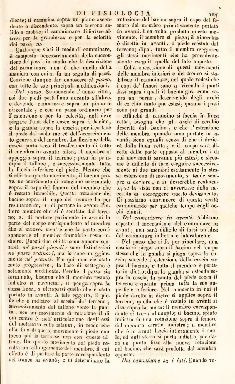 ilicatc; si cammina sopra un piano ascen¬ dente o discendente, sopra un terreno so¬ lido o mobile,- il camminnarc differisce al¬ tresì per la grandezza c per la celerità dei pass/, ec. Qualunque siasi il modo di camminare, è composto necessariamente della succes¬ sione de’ passi; in modo elio la descrizione del camminare non è che quella della maniera con cui si fa un seguito di passi. Conviene dunque far conoscere il passo, con tulle le sue principali modificazioni. Del passo. Supponendo 1* uomo ritto , coi due piedi posti l’uno accanto all’altro, e dovendo camminare sopra un piano o- rizzonlale , e con un passo ordinario per l’estensione e per la celerità, egli deve piegare l'una delle cosce sopra il bacino, e la gamba sopra la coscia, per iscostare il piede dal suolo mercè dcfi’accorciamen- to generalo del membro. La flessione della coscia porta seco il trasferimento di tutto il membro in avanti: allora il membro si appoggia sopra il terreno ; posa in prin¬ cipio il tallone , e successivamente tutta la faccia inferiore del piede. Mentre che si effettua questo movimento, il bacino pro¬ va un movimento di rotazione orizzontale sopra il capo del femore del membro che è restalo immobile. Questa rotazione del bacino sopra il capo del femore ha per resullamento, i. di portare in avanti l’in¬ tiero membro che si è scostato dal terre¬ no; 2. di portare parimente in avanti la parte del corpo corrispondente al membro che si muove, mentre che la parte corri¬ spondente al membro immobile resta in¬ dietro. Questi due effetti sono appena sen¬ sibili ne’ passi piccoli ; sono distintissimi ne’ passi or dinarj, ma lo sono maggior¬ mente ne grandi. Fin qui non v’è stato moto progressivo , la base di sostegno è solamente modificata. Perchè il passo sia terminato, bisogna che il membro restato indietro si ravvicini , si ponga sopra la stessa linea, o oltrepassi quello che è stato portato in avanti. A tale oggetto, il pie¬ de che è indietro si scosta dal terreno , successivamente dal tallone verso la pun¬ ta , con un movimento di rotazione il di cui centro è nell’ articolazione degli ossi del metatarso eolie falangi, in modo che alla line di questo movimento il piede non tocca più la terra so non con queste ul¬ time. Da questo movimento del piede re¬ sulta un allungamento del membro, il cui effetto è di portare la parto corrispondente del tronco in avanti, e di determinare la 0 L 0 G I A ^ rotaziono del bacino sopra il capo del fe¬ more del membro primitivamente portato in avanti. Una volta prodotto questo mo¬ vimento, il membro si piega; il ginocchio è diretto in avanti, il piede scostalo dal terreno; dipoi, tutto il membro eseguisce gli stessi movimenti che ha precedente¬ mente eseguili quello del lato opposto. Colla successione di questi movimenti delle membra inferiori e del tronco si sta¬ bilisce il camminare, nel quale vedesi che i capi de’ femori sono a vicenda i punii iissi sopra i quali il bacino gira come so¬ pra un perno , descrivendo degli archi di cerchio tanto più estesi, quunlo i passi sono più grandi. Affinchè il cammino si faccia in linea reità , bisogna clic gli archi di cerchio descritti dal bacino , e ebe f estensione delle membra quando sono portate in a- vanti, sieno eguali: senza di clic si devie¬ rà dalla linea retta , c il corpo sarà di¬ retto dalla parte opposta al membro i di cui movimenti saranno più estesi; e sicco¬ me è difficile di fare eseguire successiva¬ mente ai due membri esattamente la stes¬ sa estensione di movimento, si tende sem¬ pre a deviare , e si devierebbe realmen¬ te, se la vista non ci avvertisse della ne¬ cessità di correggere questo deviamento. Ci possiamo convincere di questa verità camminando per qualche tempo cogli oc¬ elli chiusi. Del camminare in avanti. Abbiamo esposto il meccanismo del camminare in avanti; non sarà difficile di l’arsi un’idea del camminare indietro c lateralmente. Nel passo che si fa per rinculare, una coscia si piega sopra il bacino nel tempo stesso clic la gamba si piega sopra la co¬ scia; succede 1’ estensione della coscia so¬ pra il bacino, c tutto il membro è porta¬ to in dietro; dipoi la gamba si estende so¬ pra la coscia, la punta del piede tocca il terreno e quanto prima tutta la sua su¬ perficie inferiore. Nel momento in cui il piede diretto in dietro si applica sopra il terreno, quello clic è restato in aventi si alza sopra la punta: il membro corrispon¬ dente si trova allungato; il bacino, spinto indietro fa una rotazione sopra il femore del membro diretto indietro ; il membro che è in avanti lascia intieramente il suo¬ lo, ed egli stesso si porta indietro, per da¬ re un punto fisso alla nuova rotazione del bacino, clic sarà prodotta dal membro opposto. Del camminare su i lati, Quando vo-