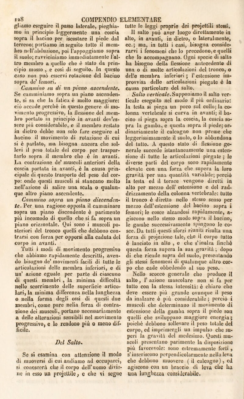 gliamo eseguirò il passo laterale, pieghia¬ mo in principio leggermente una coscia sopra il bacino per iscostare il piede dal terreno; portiamo in seguilo tutto il mera* Lro ncll’abduzione, poi l’appoggiamo sopra il suolo; ravviciniamo immediatamente l'al¬ tro membro a quello che e stato da prin¬ cipio mosso , e cosi di seguito. In questo caso non può esservi rotazione del bacino sopra de’ femori. Cammino su di un piano ascendente. Se camminiamo sopra un piano ascenden¬ te, si sa elie la fatica è mollo maggiore: ciò uccade perchè in questo genere di mo¬ vimento progressivo, la flessione del mem¬ bro portato in principio in avanti dev’es¬ sere più considerabile, e il membro restato in dietro debbo non solo fare eseguire al bacino il movimento di rotazione di cui si è parlato, ma bisogna ancora clic sol¬ levi il peso totale ded corpo per traspor¬ tarlo sopra il membro che è in avanti. La contrazione de’ muscoli anteriori della coscia portata in avanti, è la causa prin¬ cipale di questo trasporto del peso del cor¬ po: onde questi muscoli si stancano molto nell’azione di salire una scala o qualun¬ que altro piano ascendente. Cammino sopra un piano discenden¬ te. Per una ragione opposta il camminare sopra un piano discendente è parimente più incomodo di quello che si fa sopra un piano orizzontale. Qui sono i muscoli po¬ steriori del tronco quelli che debbono con¬ trarsi con forza per opporsi alla caduta del corpo in avanti. Tutti i modi di movimento progressivo clic abbiamo rapidamente descritti, aven¬ do bisogno de’ movimenti facili di tutte le articolazioni delle membra inferiori, e di un’ azione eguale per parte di ciascuno di questi membri , la minima difficoltà nello scorrimento delle superficie artico¬ lari, la minima differenza nella lunghezza o nella l'orma degli ossi di questi due membri, come pure nelia forza di contra¬ zione dei muscoli, portano necessariamente a delle alterazioni sonsibili nel movimento progressivo, e lo rendono più o meno dif¬ ficile. Del Salto. Se si esamina con attenzione il modo di muoversi di cui andiamo ad occuparci, si conoscerà che il corpo dell’uomo divie¬ ne in esso un projcttile, c che vi segue tutte le leggi proprie dei projeltili stessi. Il salto può aver luogo direttamente in alto, in avanti, in dietro, o lateralmente, ec.; ma, in tutti i casi, bisogna conside¬ rarvi i fenomeni che lo precedono, e quelli che Io accompagnano. Ogni specie di salto ha bisogno della flessione antecedente di una o di molle articolazioni del tronco, o delle membra inferiori ; l’estensione im¬ provvisa delle articolazioni piegate è la causa particolare del salto. Salto verticale. Supponiamo il salto ver¬ ticale eseguito nel modo il più ordinario: la testa si piega un poco sul collo; la co¬ lonna vertebrale si curva in avanti; il ba¬ cino si piega sopra la coscia, la coscia so¬ pra la gamba, e questa sopra il piede; or¬ dinariamente il calcagno non preme che leggerissimamente il suolo, o lo abbandona del tutto. A questo stato di flessione ge¬ nerale succede istantaneamente una esten¬ sione di tutte le articolazioni piegate ; le diverse parti del corpo sono rapidamente elevate con una forza che supera la loro gravità per una quantità variabile; perciò la lesta ed il torace vengono diretti in alto per mezzo dell’ estensione e del rad¬ drizzamento della colonna vertebrale: tutto il tronco è diretto nello stesso senso per mezzo dell’estensione del bacino sopra i femori; le cosce alzandosi rapidamente, a- giscono nello stesso modo sopra il bacino, le gambe successivamente spingono le co¬ sce. Da tutti questi sforzi riuniti risulta una forza di projezionc tale, che il corpo lutto è lanciato in allo , e che s’inalza finché questa forza supera la sua gravità ; dopo di che ricade sopra del suolo, presentando gli stessi fenomeni di qualunque altro cor¬ po che cade obbedendo al suo peso. Nello scocco generale che produco il salto, 1’ azione muscolare non si fa per tutto con la stessa intensità: è chiaro che deve essere più grande ovunque il peso da inalzare ò più considerabile ; perciò i muscoli clic determinano il movimento di estensione della gamba sopra il piede sou quelli che sviluppano maggiore energia; poiché debbono sollevare il peso totale del corpo, cd imprimergli un impulso clic su¬ peri la gravità del medesimo. Questi mu¬ scoli presentano parimente la disposiziono più favorevole: sono estremamente forti , s’inseriscono perpendicolarmente nella leva clic debbono muovere ( il calcagno) , ed agiscono con un braccio di leva che ha una lunghezza considerabile.