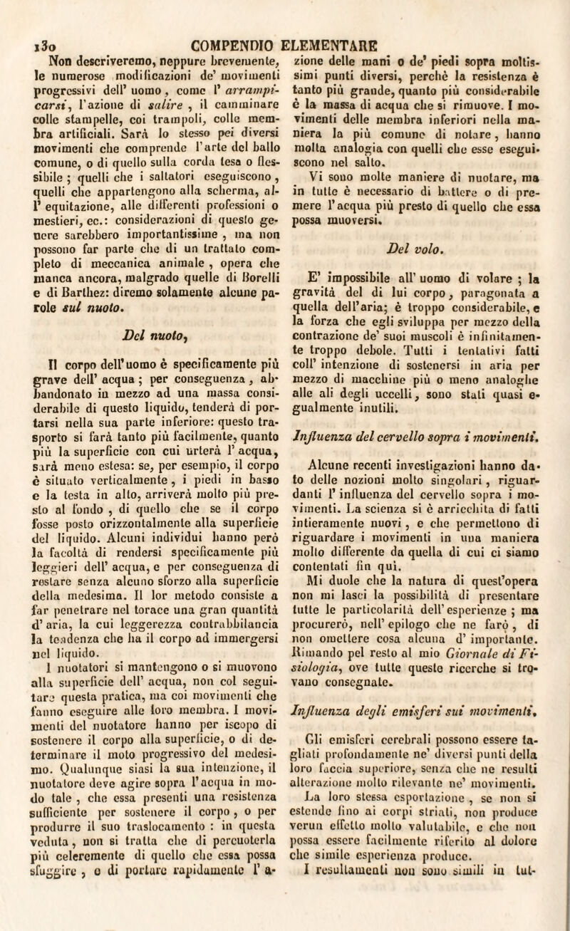 Non descriveremo, neppure brevemente, le numerose modificazioni de’ movimenti progressivi dell’ uomo, come l’ arrampi¬ carsi, l’azione di salire , il camminare colle stampelle, coi trampoli, colle mem¬ bra artificiali. Sarà lo stesso pei diversi movimenti che comprende l’arte del ballo comune, o di quello sulla corda lesa o fles¬ sibile ; quelli che i saltatori eseguiscono , quelli clic appartengono alla scherma, al- P equitazione, alle differenti professioni o mestieri, ec.: considerazioni di qucslo ge¬ nere sarebbero importantissime , ma non possono far parte che di un trattalo com¬ pleto di meccanica animale , opera che manca ancora, malgrado quelle di Horelli e di Barthez: diremo solamente alcune pa¬ role sul nuoto. Del nuoto, Il corpo dell’uomo è specificamente più grave dell’ acqua ; per conseguenza , ab¬ bandonato in mezzo ad una massa consi¬ derabile di questo liquido, tenderà di por¬ tarsi nella sua parte inferiore: questo tra¬ sporto si farà tanto più facilmente, quanto più la superficie con cui urterà l’acqua, sarà meno estesa: se, per esempio, il corpo è situato verticalmente, i piedi in basso e la testa in allo, arriverà mollo più pre¬ sto al fondo , di quello che se il corpo fosse posto orizzontalmente alla superficie del liquido. Alcuni individui hanno però la facoltà di rendersi specificamente più leggieri dell’ acqua, e per conseguenza di restare senza alcuno sforzo alla superficie della medesima. Il lor metodo consiste a far penetrare nel torace una gran quantità d’ aria, la cui leggerezza contrabbilancia la tendenza che ha il corpo ad immergersi Ilei liquido. 1 nuotatori si mantengono o si muovono alla superficie dell’ acqua, non col segui¬ tare questa pratica, ma coi movimenti che fanno eseguire alle loro membra. I movi¬ menti del nuotatore hanno per iscopo di sostenere il corpo alla superficie, o di de¬ terminare il moto progressivo del medesi¬ mo. Qualunque siasi la sua intenzione, il nuotatore deve agire sopra l’acqua in mo¬ do tale , che essa presenti una resistenza sufficiente per sostenere il corpo, o per produrre il suo traslocamonto : in questa veduta, non si tratta che di percuoterla più celercmente di quello che essa possa sfuggire , o di portare rapidamente 1’ a* zione delle mani o de’ piedi sopra moltis¬ simi punti diversi, perchè la resistenza è tanto più grande, quanto più considerabile è la massa di acqua che si rimuove. I mo¬ vimenti delle membra inferiori nella ma¬ niera la più comune di notare, hanno molta analogia con quelli che esse esegui¬ scono nel salto. Vi sono molte maniere di nuotare, ma in tutte è necessario di battere o di pre¬ mere l’acqua più presto di quello che essa possa muoversi. Del volo. E’ impossibile all’ uomo di volare ; la gravità del di lui corpo, paragonata a quella dell’aria; è troppo considerabile, e la forza che egli sviluppa per mezzo della contrazione de’ suoi muscoli è infinitamen¬ te troppo debole. Tutti i tentativi fatti coll’ intenzione di sostenersi in aria per mezzo di macchine più o meno analoghe alle ali degli uccelli, sono stali quasi e- gualmente inutili. Influenza del cervello sopra i movimenti. Alcune recenti investigazioni hanno da¬ to delle nozioni molto singolari, riguar¬ danti l’influenza del cervello sopra i mo¬ vimenti. La scienza si è arricchita di fatti intieramente nuovi, e che permettono di riguardare i movimenti in una maniera molto differente da quella di cui ci siamo contentati fin qui. Mi duole che la natura di quest’opera non mi lasci la possibilità di presentare tutte le particolarità dell’ esperienze ; ma procurerò, nell’ epilogo clic ne farò , di non omettere cosa alcuna d’ importante. Rimando pel resto al mio Giornale di Fi- siologia, ove tutte questo ricerche si tro¬ vano consegnate. Influenza degli emisferi sui movimenti, Gli emisferi cerebrali possono essere ta¬ gliati profondamente ne’ diversi punti della loro faccia superiore, senza che ne resulti alterazione molto rilevante ne’ movimenti. La loro stessa esportazione , se non si estende fino ai corpi striali, non produce vcrun elfctlo mollo valutabile, c che non possa essere facilmente riferito al doloro che simile esperienza produce. I rcsultamcoli non sono simili in lui-
