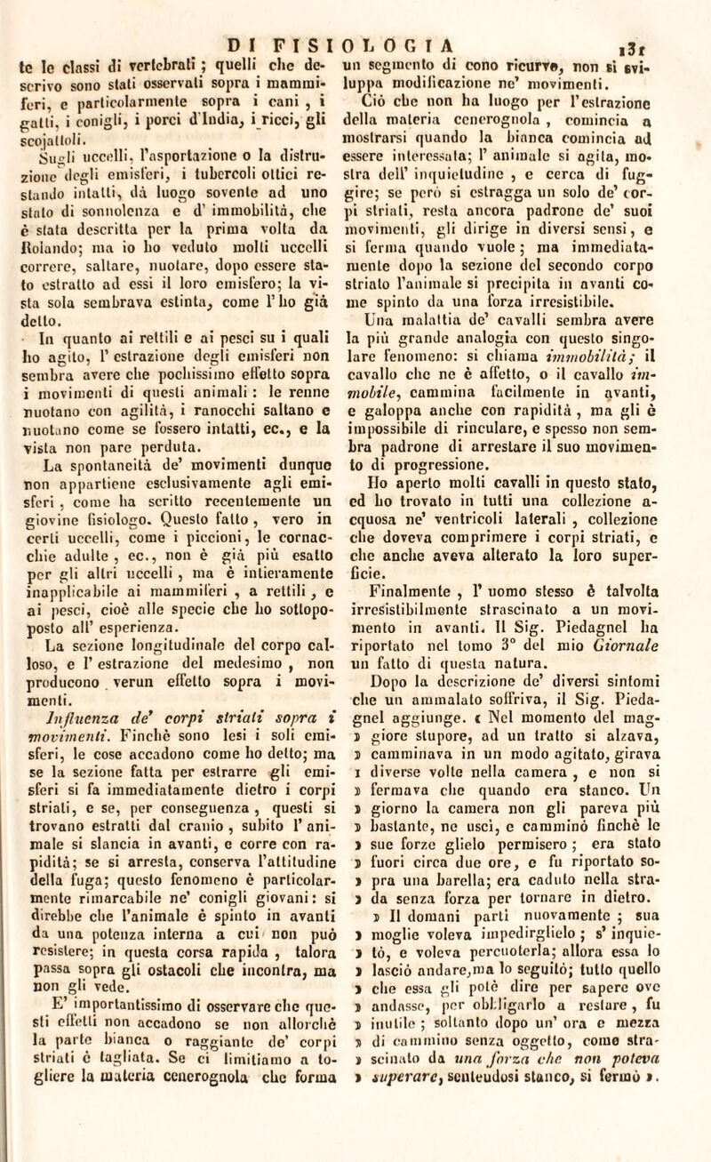 tc Io classi di vertebrati ; quelli che de¬ scrivo sono stati osservali sopra i mammi¬ feri, c particolarmente sopra i cani , i patti, i conigli, i porci d'india, i ricci, gli scojatloli. Stigli uccelli, l’asportazione o la distru¬ zionedegli emisferi, i tubercoli ottici re¬ stando intatti, dà luogo sovente ad uno stalo di sonnolenza e d’ immobilità, che è stata descritta per la prima volta da Rolando; ma io ho veduto molti uccelli correre, saltare, nuotare, dopo essere sta¬ to estratto ad essi il loro emisfero; la vi¬ sta sola sembrava estinta, come l’ho già dello. In quanto ai rettili e ai pesci su i quali ho agito, 1’ estrazione degli emisferi non sembra avere che pochissimo effetto sopra i movimenti di questi animali : le renne nuotano con agilità, i ranocchi saltano e nuotano come se fossero intatti, ec., e la vista non pare perduta. La spontaneità de’ movimenti dunque non appartiene esclusivamente agli emi¬ sferi , come ha scritto recentemente un giovine fisiologo. Questo fatto, vero in certi uccelli, come i piccioni, le cornac¬ chie adulte, ec., non è già più esatto per gli altri uccelli , ma è intieramente inapplicabile ai mammiferi , a rettili, e ai pesci, cioè alle specie che ho sotlopo- poslo all’ esperienza. La sezione longitudinale del corpo cal¬ loso, e 1’ estrazione del medesimo , non producono verun effetto sopra i movi¬ menti. Influenza eie' corpi striati sopra i movimenti. Finché sono lesi i soli emi¬ sferi, le cose accadono come ho detto; ma se la sezione fatta per estrarre gli emi¬ sferi si fa immediatamente dietro i corpi striali, e se, per conseguenza , questi si trovano estratti dal cranio , subito 1’ ani¬ male si slancia in avanti, c corre con ra¬ pidità; se si arresta, conserva l’attitudine della fuga; questo fenomeno è particolar¬ mente rimarcabile ne’ conigli giovani: si direbbe che l’animale è spinto in avanti da una potenza interna a cui non può resistere; in questa corsa rapida , talora passa sopra gli ostacoli che incontra, ma non gli vede. E’ importantissimo di osservare clic que¬ sti elletli non accadono se non allorché la parte bianca o raggiante de’ corpi striali é tagliata. Se ci limitiamo a to¬ gliere la materia cenerognola che forma un segmento di cono ricurve, non si svi¬ luppa modificazione ne’ movimenti. Ciò che non ha luogo per l’estrazione della materia cenerognola , comincia a mostrarsi quando la bianca comincia ad essere interessala; 1’ animale si agita, mo¬ stra dell’ inquietudine , e cerca di fug¬ gire; se però si estragga un solo de’ cor¬ pi striati, resta ancora padrone de’ suoi movimenti, gli dirige in diversi sensi, e si ferma quando vuole ; ma immediata¬ mente dopo la sezione del secondo corpo striato l’animale si precipita in avanti co¬ me spinto da una forza irresistibile. Una malattia de’ cavalli sembra avere la più grande analogia con questo singo¬ lare fenomeno: si chiama immobilità ; il cavallo clic ne è affetto, o il cavallo im¬ mobile, cammina facilmente in avanti, e galoppa anche con rapidità , ma gli ò impossibile di rinculare, e spesso non sem¬ bra padrone di arrestare il suo movimen¬ to di progressione. Ho aperto molti cavalli in questo stato, ed bo trovato in tutti una collezione a- cquosa ne’ ventricoli laterali , collezione che doveva comprimere i corpi striati, e che anche aveva alterato la loro super¬ ficie. Finalmente , 1’ uomo stesso è talvolta irresistibilmente strascinato a un movi¬ mento in avanti. Il Sig. Piedagnel ha riportato nel tomo 3° del mio Giornale un fatto di questa natura. Dopo la descrizione de’ diversi sintomi che un ammalato solfriva, il Sig. Pieda¬ gnel aggiunge, c Nel momento del mag- j giorc stupore, ad un tratto si alzava, j camminava in un modo agitato, girava i diverse volte nella camera , e non si j fermava clic quando era stanco. Un j giorno la camera non gli pareva più j bastante, ne uscì, e camminò finché le ) sue forze glielo permisero ; era stato 5 fuori circa due ore, c fu riportato so- » pra una barella; era caduto nella stra- 3 da senza forza per tornare in dietro. j II domani parti nuovamente ; sua 3 moglie voleva impedirglielo ; s’inquic- 3 tò, e voleva percuoterla; allora essa lo 3 lasciò andare,ma lo seguitò; tutto quello 3 che essa gli potè dire per sapere ove 3 andasse, per obbligarlo a restare , fu ì inutile ; soltanto dopo un’ ora c mezza 3 di cammino senza oggetto, come stra- 3 scinato da una forza che non poteva i superarci scnleudosi stanco, si fermò i.