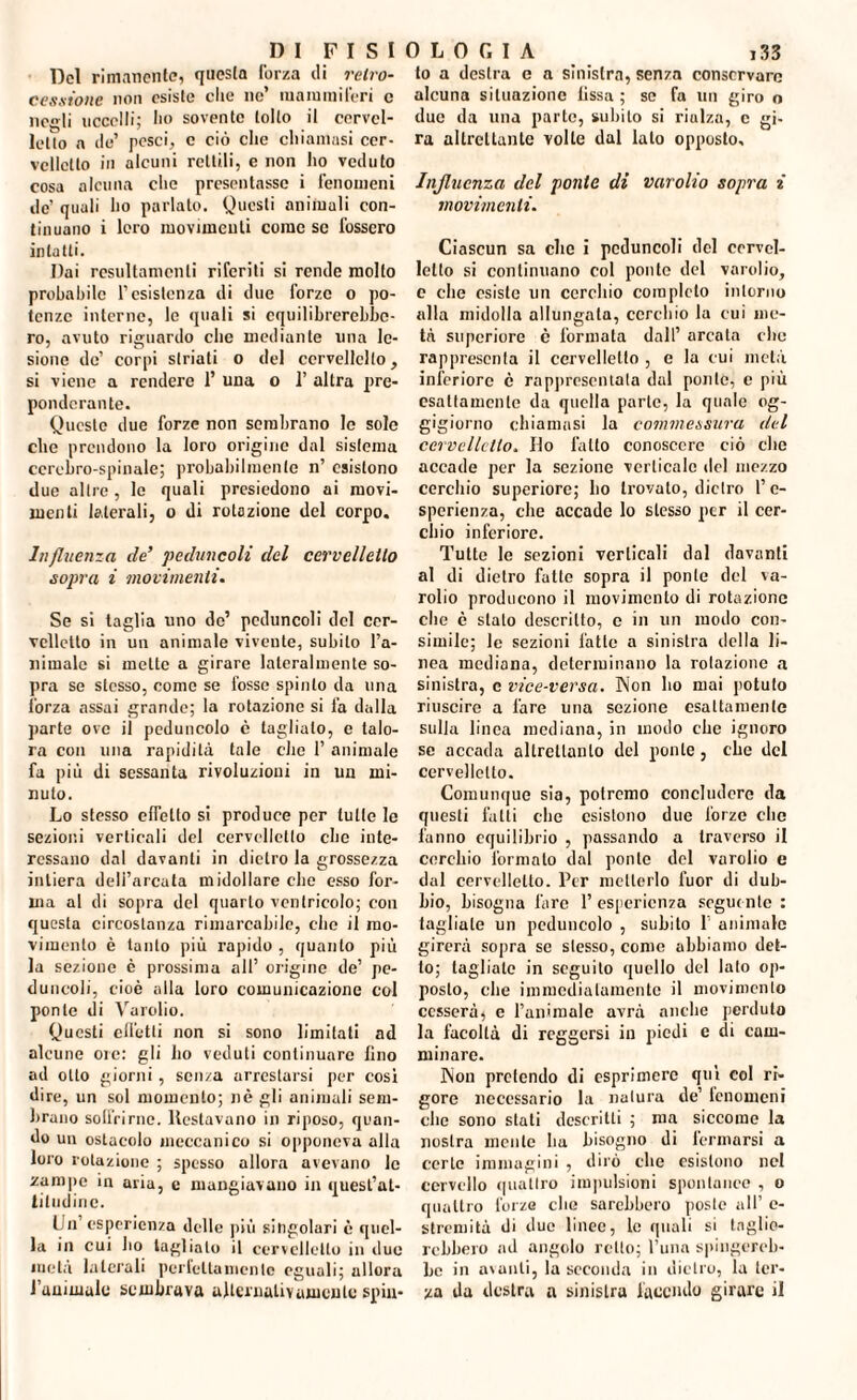 D I Del rimanente, questa forza di cessione non esiste che ne’ mammiferi c negli uccelli; ho sovente tolto il cervel- letìo a ile’ pesci, c ciò clic chiamasi cer¬ velletto in alcuni rettili, e non ho veduto cosa alcuna clic presentasse i fenomeni de’ quali ho parlato. Questi animali con¬ tinuano i loro movimenti come se fossero intatti. Dai resultameli^ riferiti si rende molto probabile l’esistenza di due forze o po¬ tenze interne, le quali si equilibrerebbe¬ ro, avuto riguardo che mediante una le¬ sione de’ corpi striati o del ccrvellelto, si viene a rendere 1’ una o 1’ altra pre¬ ponderante. Queste due forze non sembrano Io sole che prendono la loro origine dal sistema cerebro-spinale; probabilmente n’ esistono due altre, le quali presiedono ai movi¬ menti laterali, o di rotazione del corpo. Influenza de’ peduncoli del cervelletto sopra i movimenti. Se si taglia uno de’ peduncoli del cer¬ velletto in un animale vivente, subito l’a¬ nimale si mette a girare lateralmente so¬ pra se stesso, come se fosse spinto da una forza assai grande; la rotazione si fa dalla parte ove il peduncolo è taglialo, e talo¬ ra con una rapidità tale che 1’ animale fa più di sessanta rivoluzioni in un mi¬ nuto. Lo stesso effetto si produce per tulle le sezioni verticali del cervelletto che inte¬ ressano dal davanti in dietro la grossezza intiera dell’arcata midollare che esso for¬ ma al di sopra del quarto ventricolo; con questa circostanza rimarcabile, die il mo¬ vimento è tanto più rapido , quanto più la sezione è prossima all’ origine de’ pe¬ duncoli, cioè alla loro comunicazione col ponte di Varolio. Questi effetti non si sono limitati ad alcune ore: gli ho veduti continuare fino ad otto giorni , scn/a arrestarsi per cosi dire, un sol momento; nè gli animali sem¬ brano soffrirne. Restavano in riposo, quan¬ do un ostacolo meccanico si opponeva alla loro rotazione ; spesso allora avevano le zampe in aria, e mangiavano in quest’at¬ titudine. Un’esperienza delle più singolari è quel¬ la in cui ho taglialo il cervelletto in due metà laterali perfetta niente eguali; ullora l’animale sembrava alternativamente spin- 133 to a destra e a sinistra, senza conservare alcuna situazione fissa ; se fa un giro o due da una parte, subito si rialza, c gi¬ ra altrettante volte dal lato opposto. Influenza del ponte di varolio sopra i movimenti. Ciascun sa che i peduncoli del cervel¬ letto si continuano col ponto del varolio, c che esiste un cerchio completo intorno alla midolla allungala, cerchio la cui me¬ tà superiore è formata dall’ arcala clic rappresenta il cervelletto , e la cui metà inferiore è rappresentata dal ponte, c più esattamente da quella parte, la quale og¬ gigiorno chiamasi la commessura del cervelletto. Ho latto conoscere ciò che accade per la sezione verticale del mezzo cerchio superiore; ho trovato, dietro l’e¬ sperienza, che accade lo stesso per il cer¬ chio inferiore. Tutte le sezioni verticali dal davanti al di dietro fatte sopra il ponte del va¬ rolio producono il movimento di rotazione clie è stato descritto, c in un modo con¬ simile; le sezioni l'atto a sinistra della li¬ nea mediana, determinano la rotazione a sinistra, e vice-versa. Non ho mai potuto riuscire a fare una sezione esattamente sulla linea mediana, in modo che ignoro se accada altrettanto del ponte, che del cervelletto. Comunque sia, potremo concludere da questi fatti che esistono due l'orzo clic fanno equilibrio , passando a traverso il cerchio formato dal ponte del varolio e dal cervelletto. Per metterlo fuor di dub¬ bio, bisogna fare 1’ esperienza seguente : fagliate un peduncolo , subito 1 animale girerà sopra se stesso, conio abbiamo det¬ to; tagliate in seguito quello del lato op¬ posto, che immediatamente il movimento cesserà, e l’animale avrà anche perduto la facoltà di reggersi in piedi e di cam¬ minare. Non pretendo di esprimere qui col ri¬ gore necessario la natura de’ tcnomeni che sono stali descritti ; ma siccome la nostra mente ha bisogno di fermarsi a certe immagini , dirò che esistono nel cervello quattro impulsioni spontanee , o quattro forze che sarebbero poste all’ c- streniità di due linee, le quali si taglie¬ rebbero ad angolo retto; l’una spingereb¬ be in avanti, la seconda in dietro, la ter¬ za da destra a sinistra facendo girare il FISIOLOGIA retro-
