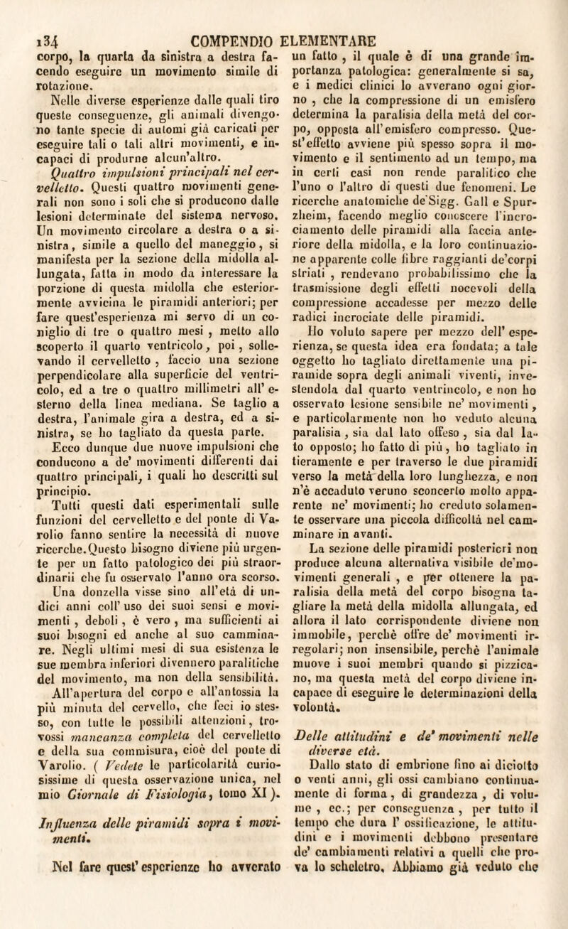 corpo, la quarta da sinistra a destra fa¬ cendo eseguire un movimento simile di rotazione. Nelle diverse esperienze dalle quali tiro queste conseguenze, gli animali divengo¬ no tante specie di automi già caricali per eseguire tali o tali altri movimenti, e in¬ capaci di produrne alcun’altro. Quattro impulsioni principali nel cer¬ velletto. Questi quattro movimenti gene¬ rali non sono i soli che si producono dalle lesioni determinate del sistema nervoso. Un movimento circolare a destra o a si¬ nistra, simile a quello del maneggio, si manifesta per la sezione della midolla al¬ lungata, fatta in modo da interessare la porzione di questa midolla che esterior¬ mente avvicina le piramidi anteriori; per fare quest’esperienza mi servo di un co¬ niglio di tre o quattro mesi , metto allo scoperto il quarto ventricolo, poi, solle¬ vando il cervelletto , faccio una sezione perpendicolare alla superficie del ventri¬ colo, ed a tre o quattro millimetri all’ e- slerno della linea mediana. Se taglio a destra, I’animale gira a destra, ed a si¬ nistra, se ho tagliato da questa parte. Ecco dunque due nuove impulsioni che conducono a de’ movimenti digerenti dai quattro principali, i quali ho descritti sul principio. Tutti questi dati esperimentali sulle funzioni del cervelletto e del ponte di Va- rolio fanno sentire la necessità di nuove ricerche.Questo bisogno diviene più urgen¬ te per un fatto patologico dei più straor- dinarii che fu osservato l'anno ora scorso. Una donzella visse sino all’età di un¬ dici anni coll’ uso dei suoi sensi e movi¬ menti , deboli , c vero , ma sufficienti ai suoi bisogni ed anche al suo cammina¬ re. Negli ultimi mesi di sua esistenza le sue membra inferiori divennero paralitiche del movimento, ma non della sensibilità. All’apertura del corpo c all’antossia la più minuta del cervello, che feci io stes¬ so, con tutte le possibili attenzioni, tro- vossi mancanza completa del cervelletto c della sua commisura, cioè del poule di Varolio. ( Vedete le particolarità curio¬ sissime di questa osservazione unica, nel mio Giornale di Fisiologia, tomo XI). Influenza delle piramidi sopra i movi- menti. Nel fare quest’esperienze Ito avverato un futto , il quale è di una grande im¬ portanza patologica: generalmente si sa, e i medici clinici lo avverano ogni gior¬ no , che la compressione di un emisfero determina la paralisia della metà del cor¬ po, opposta all’emisfero compresso. Que¬ st’effetto avviene più spesso sopra il mo¬ vimento e il sentimento ad un tempo, ma in certi casi non rende paralitico che l’uno o l’altro di questi due fenomeni. Le ricerche anatomiche de'Sigg. Gali e Spur- zheim, facendo meglio conoscere l’incro- ciamento delle piramidi alla faccia ante¬ riore della midolla, e la loro continuazio¬ ne apparente colle libre raggianti de’corpi striali , rendevano probabilissimo che la trasmissione degli effetti nocevoli della compressione accadesse per mezzo delle radici incrociate delle piramidi. Ilo voluto sapere per mezzo dell’espe¬ rienza, se questa idea era fondata; a tale oggetto ho taglialo direttamente una pi¬ ramide sopra degli animali viventi, inve¬ stendola dal quarto ventrincolo, e non ho osservato lesione sensibile ne’ movimenti , e particolarmente non ho veduto alcuna paralisia , sia dal lato offeso , sia dal la¬ to opposto; ho fatto di più, ho taglialo in fieramente e per traverso le due piramidi verso la metà della loro lunghezza, e non n’è accaduto veruno sconcerto molto appa¬ rente ne’ movimenti; ho credulo solamen¬ te osservare una piccola difficoltà nel cam¬ minare in avanti. La sezione delle piramidi posteriori non produce alcuna alternativa visibile de’mo- viinenli generali , e per ottenere la pa¬ ralisia della metà del corpo bisogna ta¬ gliare la metà della midolla allungala, ed allora il lato corrispondente diviene non immobile, perché olire de’ movimenti ir¬ regolari; non insensibile, perchè l’animale muovo i suoi membri quando si pizzica¬ no, ma questa metà del corpo diviene in¬ capace di eseguire le determinazioni della voioutà. Delle attitudini e de’ movimenti nelle diverse età. Dallo stato di embrione fino ai diciotta o venti anni, gli ossi cambiano continua¬ mente di forma , di grandezza , di volu¬ me , ec.; per conseguenza , por tutto il tempo che dura 1’ ossificazione, le attitu¬ dini e i movimenti debbono presentare de’ cambiamenti relativi a quelli clic pro¬ va lo scheletro. Abbiamo già veduto che