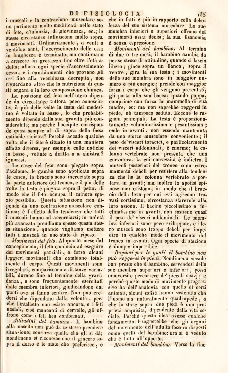 i muscoli o la contrazione muscolare so¬ no parimente molto modihcali nello stalo di feto, d’infanzia, di giovinezza, ec.; le stesse circostanze influiscono molto sopra i movimenti. Ordinariamente , a venti o ventidue anni, 1’accrescimento delle ossa in lunghezza è terminato; ma continuano a crescere in grossezza fino oltre l’età a- dulta; allora ogni specie d’accrescimento cessa, e i cambiamenti che provano gli ossi fino alla vecchiezza decrepita , non riguardano altro che la nutrizione di que¬ sti organi e la loro composizione chimica. La posizione del feto nell’utero dipen¬ de da circostanze tuttora poco conosciu¬ te; il più delle velie la testa del medesi¬ mo è voltata in basso , lo che probabil¬ mente dipende dalla sua gravità più con¬ siderabile; ma perche l'occipite corrispon¬ de quasi sempre al di sopra della fossa cotiloide sinistra? Perchè accade qualche volta che il feto è situato in una maniera affatto diversa, per esempio colle natiche in basso , voltate a diritta o a sinistra ? ignorasi. Le cosce del feto sono piegate sopra l’addome, le gambe sono applicale sopra le cosce, le braccia sono incrociate sopra la parte anteriore del tronco, e il più delle volte la testa è piegata sopra il petto, di modo che il feto occupa il minore spa¬ zio possibile. Questa situazione non di¬ pende da una contrazione muscolare con¬ tinua; è l’effetto della tendenza che tutti i muscoli hanno ad accorciarsi; in un’età più avanzata prendiamo spesso questa stes¬ sa situazione , quando vogliamo mettere tutti i muscoli in uno stalo di riposo. Movimenti del feto. Al quarto mese dal concepimento, il feto comincia ad eseguire dei movimenti parziali , e forse alcuni leggieri movimenti che cambiano total¬ mente il corpo. Questi movimenti sono irregolari, compariscono a distanze varia¬ bili, durano lino al termine della gravi¬ danza , e sono frequentemente esercitati dalle membra inferiori, giudicandone dai punti ove si fanno sentire. Non può cre¬ dersi che dipendano dalla volontà , per¬ chè l’intelletto non esiste ancora, e i feti acelali, cioè mancanti di cervello, gli of¬ frono come i feti ben conformati. Altitudini del bambino- 11 bambino alla nascita non può da se stesso prendere situazione, conserva quella che gli si dà; nondimeno si riconosce che il giacere so¬ pirà il dorso è lo sluLo clic preferisco, e clic in latti è più in rapporto colla debo¬ lezza del suo sistema muscolare. Lo sue membra inferiori e superiori offrono dei movimenti assai decisi; la sua lisouomia è senza espressione. Movimenti del bambino. AI fermino di due o tre mesi, il bambino cambia da per se stesso di altitudine, quando si lascia libero ; giace sopra un fianco , sopra il ventre , gira la sua testa ; i movimenti delle sue membra sono in maggior nu¬ mero o più energici; prende con maggior forza i corpi che gli vengono presentati, gli porta alla sua bocca; quando poppa, comprime con forza la mammella di sua madre, ec: ma non saprebbe reggersi in piede, nè tampoco seduto. Eccone le ra¬ gioni principali. La lesta è proporziona¬ tamente voluminosissima e pesantissima ; cade in avanti , non essendo mantenuta da uno sforzo muscolare conveniente ; il peso de’visceri toracici, e particolarmente dei visceri addominali, è enorme; la co¬ lonna vertebrale non presenta che una curvatura, la cui convessità è indietro. I muscoli posteriori del tronco sono estre¬ mamente deboli per resistere alla tenden¬ za che ha la colonna vertebrale a por¬ tarsi in avanti; ma inoltre le apofisi spi¬ nose non esistono, in modo che il brac¬ cio della leva per cui essi agiscono tro¬ vasi cortissimo, circostanza sfarevole alla loro azione. Il bacino piccolissimo e in¬ clinatissimo in avanti, non sostiene quasi il peso de’ visceri addominali. Le mem¬ bra inferiori sono poco sviluppate, e i lo¬ ro muscoli sono troppo deboli per impe¬ dire in quulche modo il movimento del tronco in avanti. Ogni specie di stazione è dunque impossibile. Ragioni per le quali il bambino non può reggersi in piedi. Nondimeno accade ben presto che il bambino, servendosi delle sue membra superiori c inferiori , possa muoversi c percorrere de’ piccoli spazj ; e perchè questo modo di movimento progres¬ sivo ha dell’ analogia con quello di certi animali, alcuni solisti hanno sostenuto che 1’ uomo sia naturalmente quadrupede , e clic lo stare sopra due piedi è una pro¬ prietà acquisita, dipendente dalla vita so¬ ciale. Perchè questa idea avesse qualche fondamento bisognerebbe che gli organi del movimento dell’ adulto fossero disposti come quelli del bambino: ora si è veduto che è tutto all’opposto. Movimenti del bambino. Verso la fine