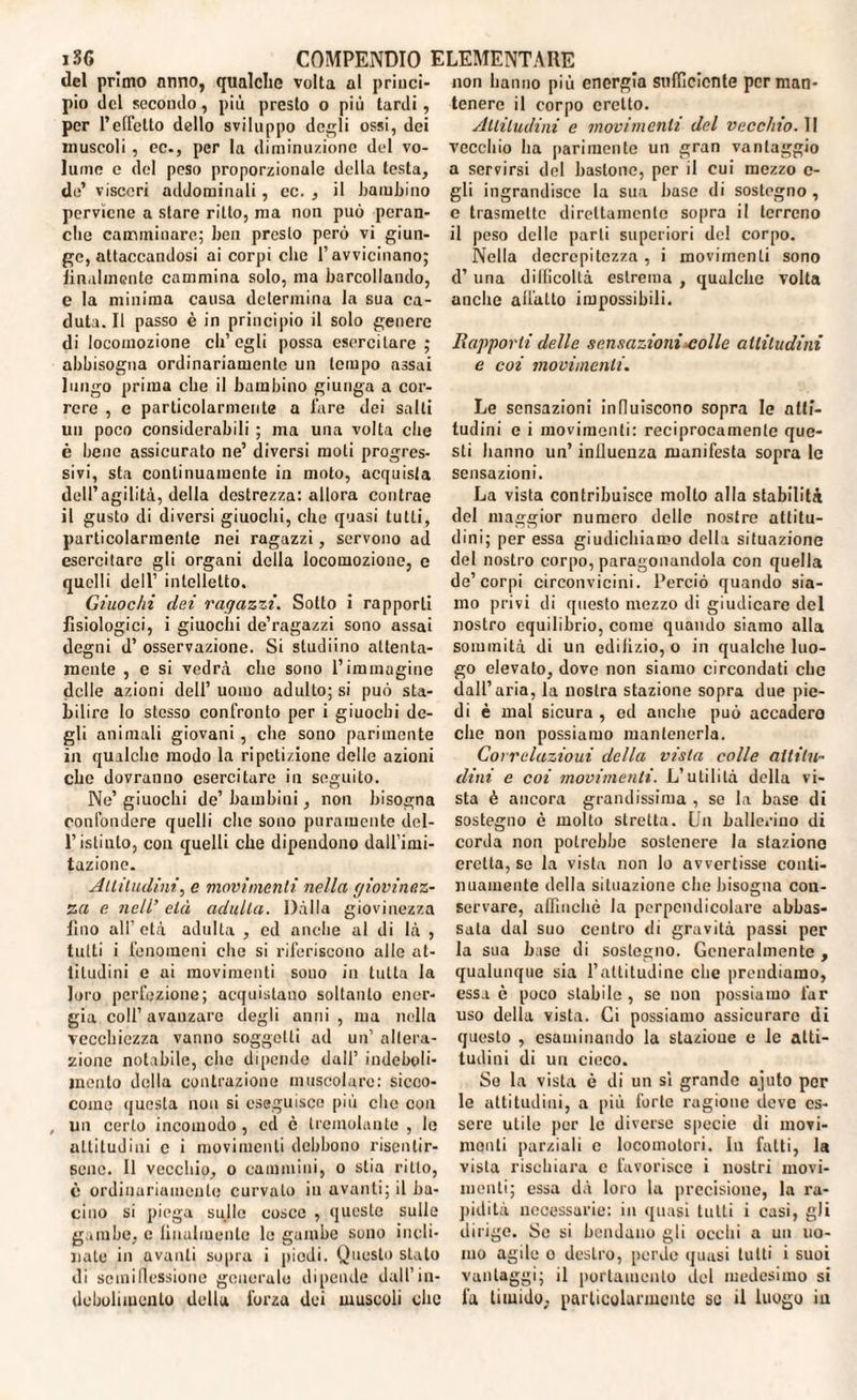 del primo anno, qualche volta al princi¬ pio ilei secondo, più presto o più tardi, per l’effetto dello sviluppo degli ossi, dei muscoli , oc., per la diminuzione del vo¬ lume e del peso proporzionale della testa, de’ visceri addominali, cc. , il bambino perviene a stare ritto, ma non può pcran- che camminare; ben presto però vi giun¬ ge, attaccandosi ai corpi clic l’avvicinano; lilialmente cammina solo, ma barcollando, e la minima causa determina la sua ca¬ duta. Il passo è in principio il solo genere di locomozione ch’egli possa esercitare ; abbisogna ordinariamente un tempo assai lungo prima che il bambino giunga a cor¬ rere , e particolarmente a lare dei salti un poco considerabili ; ma una volta che è bene assicurato ne’ diversi moti progres¬ sivi, sta continuamente in moto, acquista dell’agilità, della destrezza: allora contrae il gusto di diversi giuochi, che quasi tutti, particolarmente nei ragazzi, servono ad esercitare gli organi della locomozione, c quelli dell’ intelletto. Giuochi dei ragazzi. Sotto i rapporti fisiologici, i giuochi de’ragazzi sono assai degni d’ osservazione. Si studiino attenta¬ mente , e si vedrà che sono l’immagine delle azioni dell’ uomo adulto; si può sta¬ bilire Io stesso confronto per i giuochi de¬ gli animali giovani, che sono parimente in qualche modo la ripetizione delle azioni che dovranno esercitare in seguito. Ne’ giuochi de’ bambini, non bisogna confondere quelli che sono puramente del- l’istinto, con quelli che dipendono dall’imi¬ tazione. Altitudini, e movimenti nella giovinez¬ za e. nell’ età adulta. Dàlia giovinezza lino all’età adulta , ed anche al ili là , tutti i fenomeni che si riferiscono alle at¬ titudini e ai movimenti sono in tutta la loro perfezione; acquistano soltanto ener¬ gia coll’avanzare degli anni , ma nella vecchiezza vanno soggetti ad un’ altera¬ zione notabile, che dipende dall’ indeboli¬ mento della contrazione muscolare: sicco- come questa non si eseguisco più che con , un certo incomodo , cd è tremolante , le attitudini c i movimenti debbono risentir¬ sene. Il vecchio, o cammini, o stia ritto, è ordinariamente curvalo in avanti; il ba¬ cino si piega sullo cosce , queste sulle gambe, c lilialmente le gambe sono incli¬ nate in avanti sopra i piedi. Questo stalo ili sciniflessione generale dipende dall’in¬ debolimento della forza dei muscoli che non hanno più energia sufficiente per man¬ tenere il corpo cretto. Attitudini e movimenti del vecchio. II vecchio ha parimente un gran vantaggio a servirsi del bastone, per il cui mezzo c- gli ingrandisce la sua base di sostegno , e trasmette direttamente sopra il terreno il peso delle parti superiori de! corpo. Nella decrepitezza, i movimenti sono d’ una difficoltà estrema , qualche volta anche adatto impossibili. Rapporti delle sensazioni eolie altitudini e coi movimenti. Le sensazioni influiscono sopra le atti¬ tudini e i movimenti: reciprocamente que¬ sti hanno un’ iniluenza manifesta sopra le sensazioni. La vista contribuisce molto alla stabilità del maggior numero delle nostre attitu¬ dini; per essa giudichiamo della situazione del nostro corpo, paragonandola con quella de’corpi circonvicini. Perciò quando sia¬ mo privi ili questo mezzo di giudicare del nostro equilibrio, come quando siamo alla sommità di un edilizio, o in qualche luo¬ go elevato, dove non siamo circondati che dall’aria, la nostra stazione sopra due pie¬ di è mal sicura , cd anche può accadcro che non possiamo mantenerla. Correlazioui della vista colle altitu¬ dini e coi movimenti. L’utilità della vi¬ sta è ancora grandissima , so la base di sostegno è molto stretta. Un ballerino di corda non potrebbe sostenere la staziono eretta, se la vista non lo avvertisse conti¬ nuamente della situazione che bisogna con¬ servare, affinchè la perpendicolare abbas¬ sata dal suo centro di gravità passi per la sua base di sostegno. Generalmente , qualunque sia l’attitudine che prendiamo, essa è poco stabile, se non possiamo far uso della vista. Ci possiamo assicurare di questo , esaminando la stazione e le atti¬ tudini di un cieco. Se la vista è di un sì grande ajuto per le attitudini, a più forte ragione deve es¬ sere utile per le diverse specie di movi¬ menti parziali c locomotori. In fatti, la vista rischiara c favorisce i nostri movi¬ menti; essa dà loro la precisione, la ra¬ pidità necessarie: in quasi tutti i casi, gli dirigo. Se si bendano gli occhi a un uo¬ mo agile o destro, perde quasi tutti i suoi vantaggi; il portamento del medesimo si fa timido, particolarmente se il luogo in