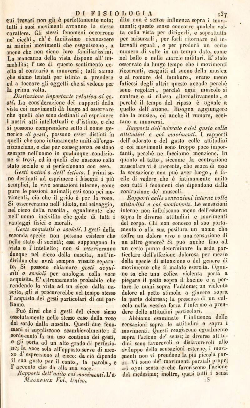cui trovasi non gli c perfettamente noto; dito non è senza influenza sopra i niovi- tutti i suoi movimenti avranno lo stesso carattere. Gli stessi fenomeni occorrono ne’ ciechi , eh’ è facilissimo riconoscere ai minimi movimenti che eseguiscono, a meno che non sieno loro familiarissimi. La mancanza della vista dispone all’ im¬ mobilità; 1’ uso di questo sentimento ec¬ cita al contrario a muoversi ; tutti sanno che siamo tentali per istinto a prendere ed a toccare gli oggetti clic si vedono per la prima volta. Distinzione importante relativa ai ge¬ sti. La considerazione dei rapporti della vista coi movimenti dà luogo ad osservare che quelli che sono destinati ad esprimere i nostri atti intellettuali e d’istinto, e che si possono comprendere sotto il nome ge¬ nerico di gesti, possono esser distinti in quelli che sono intimamente uniti all’orga¬ nizzazione, e che per conseguenza esistono sempre nell’uomo in qualunque condizio¬ ne si trovi, cd in quelli che nascono collo stato sociale e si perfezionano con esso. Gesti nativi o dell' istinto. I primi so¬ no destinati ad esprimere i bisogni i più semplici, le vive sensazioni interne, come pure le passioni animali; essi sono pei mo¬ vimenti, ciò che il grido è per la voce. Si osserveranno nell’ idiota, nel selvaggio, nel cieco della nascita, egualmente che nell’ uomo incivilito che gode di tutti i vantaggi fisici e morali. Gesti acquisiti o sociali. I gesti della seconda specie non possono esistere che nello stato di società; essi suppongono la vista e l’intelletto; non si osserveranno dunque nel cieco dalla nascita, nell’in¬ dividuo che avrà sempre vissuto separa¬ to. . Si possono chiamare gesti acqui¬ siti o sociali per analogia colla voce acquisita. E’ estremamente probabile che rendendo la vista ad un cieco dalla na- seita, gli si procurerebbe nel tempo stesso 1’ acquisto dei gesti particolari di cui par¬ liamo. Può dirsi che i gesti del cieco sieno assolutamente nello stesso caso della voce del sordo dalla nascita. Questi due feno¬ meni si suppliscono scambievolmente : il sordo-muto la un uso continuo dei gesti, e gli porla ad un alto grado di perfezio¬ ne; la voce sola all’opposto serve di mez¬ zo d espressione al cieco: da ciò dipende il suo gusto per il canto, la parola, c 1 accento che dà alla sua voce. Ilapporli dell’udito coi movimenti. L’it- Macenvie Voi, Unico, menti; questo senso concorre qualche vol¬ ta colla vista per dirigerli, e soprattutto per misurarli, per farli ritornare ad in¬ tervalli eguali , c per produrli un certo numero di volte in un tempo dato, come nel ballo o nelle marcio militari. E’ stato osservalo da lungo tempo che i movimenti ricorrenti, eseguiti al suono della musica o al romore del tamburo, erano meno faticosi degli altri: questo accade perchè sono regolari, perchè ogni muscolo si contrae c si rilassa alternativamente , c perchè il tempo del riposo è uguale a quello dell’ azione. Bisogna aggiungere che la musica, ed anche il rumore, ecci¬ tano a muoversi. Rapporti dell’odorato e del gusto colle attitudini e coi movimenti. I rapporti dell’ odorato e del gusto colle altitudini c coi movimenti sono troppo poco impor¬ tanti, perchè ne facciamo menzione. In quanto al tatto , siccome la contrazione muscolare vi è inerente, clic senza di essa la sensazione non può aver luogo , è fa¬ cile di vedere che è intimamente unito con tutti i fenomeni che dipendono dalla contrazione de’ muscoli. Rapporti delle sensazioni interne colle altitudini e coi movimenti. Le sensazioni interne non influiscono meno deU’esterne sopra le diverse altitudini e movimenti del corpo. Chi non conosce al suo porta¬ mento o alla sua positura un uomo che solflre un dolore vivo o una sensazione di un altro genere? Si può anche fino ad un certo punto determinare la sede par¬ ticolare dell’uirezione dolorosa per mezzo della specie di situazione o del genere di movimento che il malato esercita. Ognu¬ no sa che una colica violenta porla a piegare il petto sopra il bacino e a por¬ tare le maui sopra l’addome; un violento dolore al petto stimola a giacere sopra la parte dolorosa; la presenza di un cal¬ colo nella vessica forza l’infermo a pren¬ dere delle attitudini particolari. Abbiamo esaminato 1’ influenza delle sensazioni sopra le altitudini e sopra i movimenti. Questi reagiscono egualmente sopra l’azione de’ sensi; le diverse attitu¬ dini sono favorevoli o disfavorevoli allo sviluppo delle sensazioni esterne, i movi¬ menti non vi prendono la più piccola par- ,. Vi sono de’ movimenti parziali proprj w ogni senso e che favoriscono l’azione del medesimo; inoltre, quasi lutti i sensi