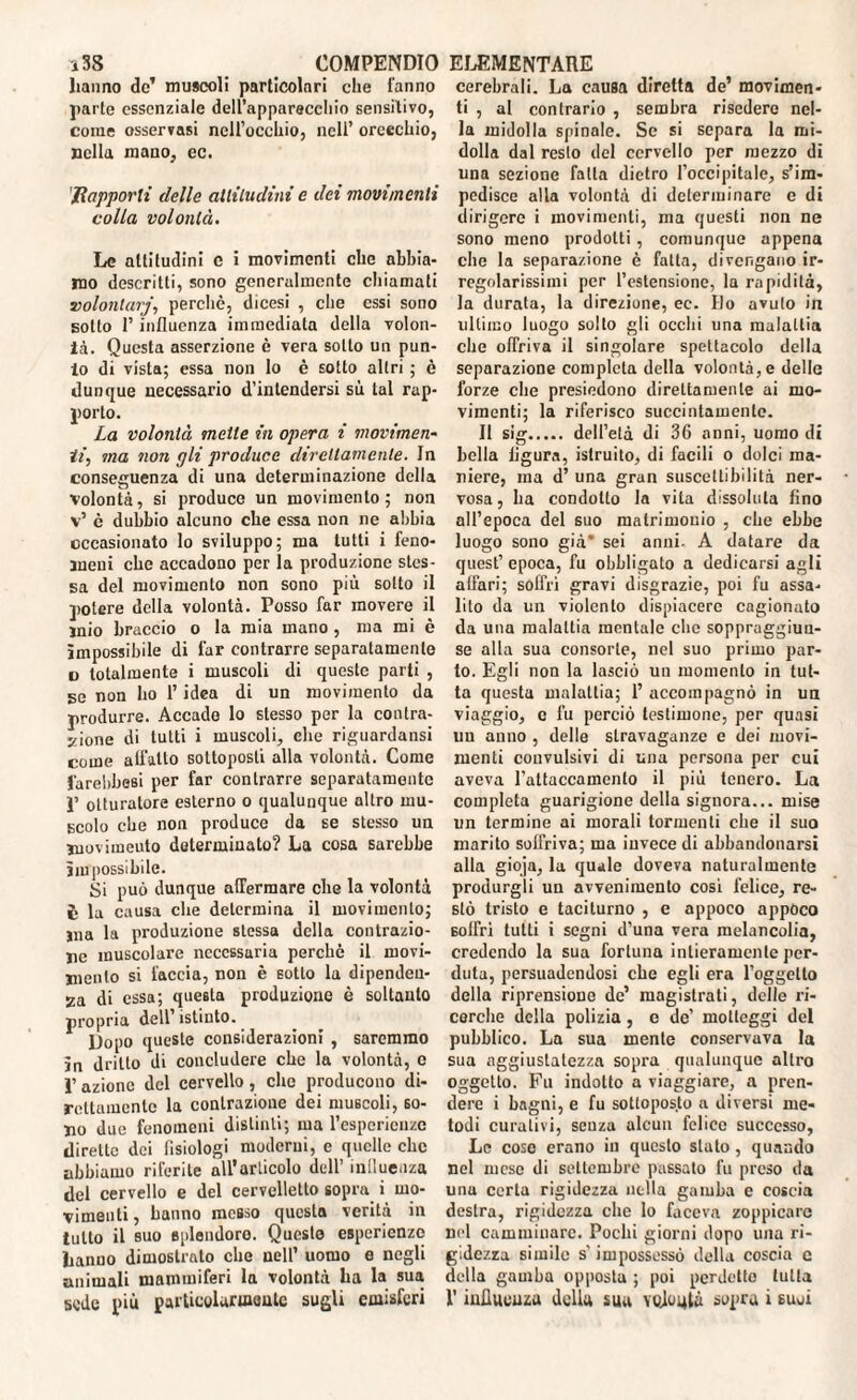 i3S COMPENDIO hanno de’ muscoli particolari che l'anno parte essenziale dell’apparecchio sensitivo, come osservasi nell’occhio, nell’ orecchio, nella mano, ec. Rapporti delle attitudini e dei movimenti colla volontà. Le attitudini c i movimenti che abbia¬ mo descritti, sono generalmente chiamati volonlarj, perchè, dicesi , che essi sono sotto 1’ influenza immediata della volon¬ tà. Questa asserzione è vera sotto un pun¬ to di vista; essa non lo è sotto altri ; è dunque necessario d’intendersi sù tal rap¬ porto. La volontà mette in opera i movimen¬ ti, ma non gli produce direttamente. In conseguenza di una determinazione della volontà, si produce un movimento; non v’ è dubbio alcuno che essa non ne abbia occasionato lo sviluppo; ma tutti i feno¬ meni che accadono per la produzione stes¬ sa del movimento non sono più sotto il potere della volontà. Posso far movere il mio braccio o la mia mano , ma mi è impossibile di far contrarre separatamente o totalmente i muscoli di queste parti , se non ho l’idea di un movimento da produrre. Accade lo stesso per la contra¬ zione di tutti i muscoli, che riguardansi come aifatto sottoposti alla volontà. Come farebbesi per far contrarre separatamente p otturatore esterno o qualunque altro mu¬ scolo che non produce da se stesso un movimento determinato? La cosa sarebbe ìm possibile. Si può dunque affermare che la volontà è la causa che determina il movimento; ma la produzione stessa della contrazio¬ ne muscolare necessaria perchè il movi¬ mento si faccia, non è sotto la dipenden¬ za di essa; questa produzione è soltanto propria dell’istinto. Dopo queste considerazioni , saremmo in drillo di concludere che la volontà, c ì’ azione del cervello, che producono di¬ rettamente la contrazione dei muscoli, so¬ no due fenomeni distinti; ma l’espericnze dirette dei fisiologi moderni, e quelle che abbiamo riferite all’articolo dell’ inQuenza del cervello e del cervelletto sopra i mo¬ vimenti , hanno messo questa verità in tutto il suo Bplendoro. Questo esperienze hanno dimostrato che nell’ uomo e negli animali mammiferi la volontà ha la sua ELEMENTARE cerebrali. La causa diretta de’ movimen¬ ti , al contrario , sembra risedere nel¬ la midolla spinale. Se si separa la mi¬ dolla dal resto ilei cervello per mezzo di una sezione falla dietro l’occipitale, s’im¬ pedisce alla volontà di determinare e di dirigere i movimenti, ma questi non ne sono meno prodotti, comunque appena che la separazione è fatta, divengano ir¬ regolarissimi per l’estensione, la rapidità, la durata, la direzione, ec. Ho avuto in ultimo luogo scilo gli occhi una malattia che offriva il singolare spettacolo della separazione completa della volontà, e delle forze che presiedono direttamente ai mo¬ vimenti; la riferisco succintamente. Il sig. dell’età di 36 anni, uomo di bella ligura, istruito, di facili o dolci ma¬ niere, ma d’ una gran suscettibilità ner¬ vosa, ha condotto la vita dissoluta fino all’epoca del suo matrimonio , che ebbe luogo sono già* sei anni. A datare da quest’ epoca, fu obbligato a dedicarsi agli affari; soffri gravi disgrazie, poi fu assa¬ lito da un violento dispiacere cagionato da una malattia mentale clic soppraggiun- se alla sua consorte, nel suo primo par¬ lo. Egli non la lasciò un momento in tut¬ ta questa malattia; 1’ accompagnò in un viaggio, c fu perciò testimone, per quasi un anno , delle stravaganze e dei movi¬ menti convulsivi di una persona per cui aveva l’attaccamento il più tenero. La completa guarigione della signora... mise un termine ai morali tormenti che il suo marito soffriva; ma invece di abbandonarsi alla gioja, la quale doveva naturalmente produrgli un avvenimento cosi felice, re¬ stò tristo e taciturno , e appoco appòco soffri tutti i segni d’una vera melancolia, credendo la sua fortuna intieramente per¬ duta, persuadendosi che egli era l’oggetto della riprensione de’ magistrati, delle ri¬ cerche della polizia, c de’ molleggi del pubblico. La sua mente conservava la sua aggiustatezza sopra qualunque altro oggetto. Fu indotto a viaggiare, a pren¬ dere i bagni, e fu sottoposto a diversi me¬ todi curativi, scuza alcun felice successo, Le coso erano in questo slato, quando nel mese di settembre passato fu preso da una certa rigidezza nella gamba e coscia destra, rigidezza che lo faceva zoppicare nel camminare. Pochi giorni dopo una ri¬ gidezza simile s’ impossessò della coscia c della gamba opposta ; poi perdette tutta