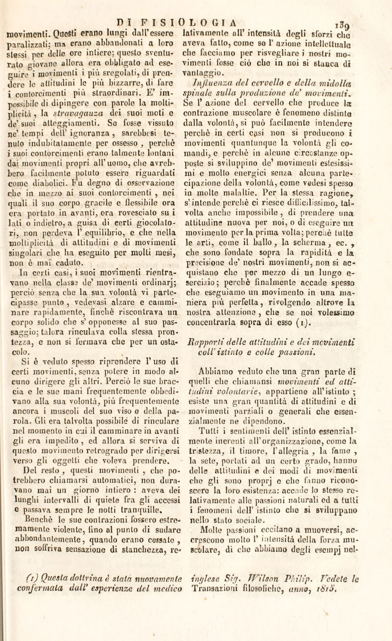 movimenti. Questi crono lungi dall’essere paralizzati; ma erano abbandonati a loro stessi per delle ore intiere; questo sventu¬ rato giovane allora era obbligato ad ese¬ guire i movimenti i più sregolati, di pren¬ dere le altitudini le più bizzarre, di fare i contorcimenti più straordinari. E’ im¬ possibile di dipingere con parole la niolti- plicità , la stravaganza dei suoi moti e de’ suoi atteggiamenti. So fosse vissuto ne’ tempi dell1 ignoranza , snrebbesi te¬ nuto indubitatamente per ossesso , perché i suoi contorcimenti erano talmente lontani dai movimenti propri all'uomo, che avreb¬ bero facilmente potuto essere riguardati come diabolici. Fu degno di osservazione che in mozzo ai suoi contorcimenti , nei quali il suo corpo gracile e flessibile ora era portato in avanti, ora rovesciato su i lati o indietro, a guisa di certi giocolato- ri, non perdeva 1’ equilibrio, e che nella molti pi icità di attitudini e di movimenti singolari che ha eseguito per molti mesi, non è mai eaduto. In certi casi, i suoi movimenti rientra¬ vano nella classa de’ movimenti ordinarj; perciò senza che la sua volontà vi parte¬ cipasse punto , vedevasi alzare e cammi¬ nare rapidamente, finché riscontrava un corpo solido che s’ opponesse al suo pas¬ saggio; talora rinculava eolia stessa pron¬ tezza, c non si fermava che per un osta¬ colo. Si è veduto spesso riprendere l’uso di certi movimenti, senza potere in modo al¬ cuno dirigere gli altri. Perciò le sue brac¬ cia e le sue mani frequentemente obbedi¬ vano alla sua volontà, più frequentemente ancora i muscoli del suo viso e della pa¬ rola. Gli era talvolta possibile di rinculare nel momento in cui il camminare in avanti gli era impedito , ed allora si serviva di questo movimento retrogrado per dirigersi verso gli oggetti clic voleva prendere. Del resto , questi movimenti , che po¬ trebbero chiamarsi automatici, non dura¬ vano mai un giorno intiero : aveva dei lunghi intervalli di quiete fra gli accessi e passava sempre le notti tranquille. Benché le sue contrazioni fossero estre¬ mamente violente, fino al punto di sudare abbondantemente, quando erano cessalo, non soffriva sensazione di stanchezza, rc- (0 Questa dottrina è stata nuovamente confermala dall’ esperienze del medico OLOfilA ,s9 ladramente all’ intensità dogli sforzi che aveva fatto, come so 1’ azione intellettuale che facciamo per risvegliare i nostri mo¬ vimenti fosse ciò che in noi si stanca di vantaggio. Injluenza del cervello e della midolla spinale sulla produzione de’ movimenti. Se 1’ azione del cervello che produce la contrazione muscolare è fenomeno distinta dalla volontà, si può facilmente intendere perchè in certi casi non si producono i movimenti quantunque la volontà gli co¬ mandi, c perché in alcune circostanze op¬ poste si sviluppino de’ movimenti estesissi¬ mi c molto energici senza alcuna parte¬ cipazione della volontà, come vedesi spesso iu molte malattie. Per la stessa ragione, s’intende perchè ci riesce difficilissimo, tal¬ volta anello impossibile , di prendere una attitudine nuova per noi, o di eseguire nix movimento perla prima volta; perchè tutte le orti, come il ballo, la scherma, ec. , che sono fondate sopra la rapidità e la precisione de’ nostri movimenti, non si ac¬ quistano che por mezzo di un lungo e- sercizio; perchè finalmente accade spesso die eseguiamo un movimento in una ma¬ niera più perfetta, rivolgendo altrove la nostra attenzione , elle se noi volessimo concentrarla sopra di esso (i). Rapporti della attitudini e dei movimenti coll'istinto e colle passioni. Abbiamo veduto clic una gran parte di quelli che chiainansi movimenti ed alti¬ tudini volontarie, appartiene all’istinto ; esiste ima gran quantità di attitudini e di movimenti parziali o generali che essen¬ zialmente ne dipendono. Tutti i sentimenti dell’ istinto essenzial¬ mente inerenti alforganizzaziono, come la tristezza, il timore, l’allegria , la fame , la sete, portati ad un certo grado, hanno delle attitudini e dei modi di movimenti clic gli sono proprj c elio fanno ricono¬ scere la loro esistenza: accade lo stesso re¬ lativamente alle passioni naturali ed a tutti i fenomeni dell’ istinto che si sviluppano nello stato sociale. Molte passioni eccitano a muoversi, ac¬ crescono molto 1’ intensità della forza mu¬ scolare, di che abbiamo degli escinpj nel- inglese Sig. JVilson Philip. Vedete le Transazioni filosofiche, anno, tòro.