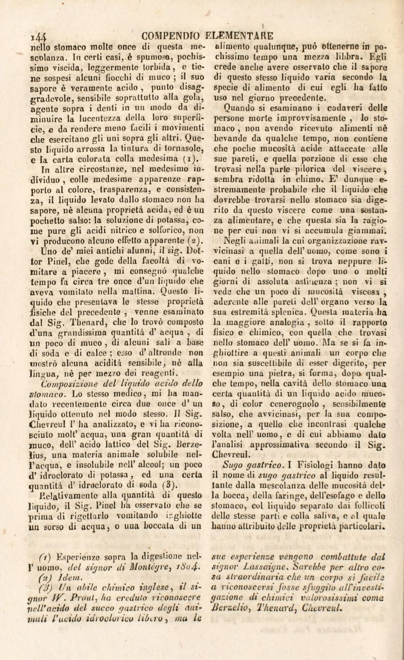 ,/i COMPENDI) ELEMENTARE nello stomaco molte onco di questa me¬ scolanza. In certi casi, è spumosa, pochis¬ simo viscida, leggermente torbida, e tie¬ ne sospesi alcuni fiocchi di muco ; il suo sapore è veramente acido , punto disag¬ gradevole, sensibile soprattutto alla gola, agente sopra i denti in un modo da di¬ minuire la lucentezza della loro superfi¬ cie, e da rendere meno facili i movimenti che esercitano gli uni sopra gli altri. Que¬ sto liquido arrossa la tintura di tornasole, e la carta colorata colla medesima (i). In altre circostanze, nel medesimo in¬ dividuo , colle medesime apparenze rap¬ porto al colore, trasparenza, e consisten¬ za, il liquido levato dallo stomaco non ha sapore, nè alcuna proprietà acida, ed è un pochetto salso: la soluzione di potassa, co¬ me pure gli acidi nitrico e solforico, non vi producono alcuno effetto apparente (2). Uno de’ miei antichi alunni, il sig. Dot¬ tor Pinel, che gode della facoltà di vo¬ mitare a piacere , mi consegnò qualche tempo fa circa tre once d’un liquido che aveva vomitato nella mattina. Questo li¬ quido che presentava le stesse proprietà fisiche del precedente , venne esaminato dal Sig. Thenard, che lo trovò composto d’una grandissima quantità d’ acqua , di un poco di muco , di alcuni sali a base di soda c di calce ; esso d’ altronde non mostrò alcuna acidità sensibile, nè alla lingua, nè per mezzo dei reagenti. Composizione del liquido acido dello stomaco. Lo stesso medico, mi ha man¬ dato recentemente circa due once d’ un liquido ottenuto nel modo stesso. Il Sig. Chevreul 1’ ha analizzalo, e vi ha ricono- Bciuto molt’ acqua, una gran quantità di muco, dell’ acido lattico del Sig. Berze¬ lius, una materia animale solubile nel¬ l’acqua, e insolubile nell’ alcool; un poco d’ idroclorato di potassa, cd una certa quantità d’ idrocloralo di soda (3). Relativamente alla quantità di questo liquido, il Sig. Pinci ha osservato che se prima di rigettarlo vomitando ir.ghiolte un sorso di acqua, 0 una boccata di un fi) Esperienze sopra la digestione ncl- 1’ uomo, del signor di Montègre, /Su4■ (:t) idem. fi) Un aitile chimico inglese, il si¬ gnor IP. Proul, ha credulo riconoscere lidi’acido del succo (/astrici) degli ani¬ mali l’acido idroclorico libero, mu le alimento qualunque, può ottenerne in po¬ chissimo tempo una mezza libbra. Egli erede anche avere osservato che il sapore di questo stesso liquido varia secondo la specie di alimento di cui egli Ita fatto uso nel giorno precedente. Quando si esaminano i cadaveri delle persone morte improvvisamente , lo sto¬ maco , non avendo ricevuto alimenti nè bevande da qualche tempo, non contiene che poche mucosità acide attaccate alle sue pareti, e quella porzione di esse che trovasi nella parte pilorica del viscere , sembra ridotta in eliimo. E’ dunque e- stremamenle probabile clic il liquido che dovrebbe trovarsi nello stomaco sia dige¬ rito da questo viscere come una sostan¬ za alimentare, c clic questa sia la ragio¬ ne per cui non vi si accumula giammai. Negli a.limali la cui organizzazione rav¬ vicinasi a quella dell’ uomo, come sono i cani e i gatti, non si trova neppure li¬ quido nello stomaco dopo uno o molti giorni di assoluta astinenza ; non vi si vede che un poco di mucosità viscosa , aderente alle pardi dell’ organo verso la sua estremità splenica. Questa materia ha la maggiore analogia , sotto il rapporto fisico e chimico, con quella die trovasi nello stomaco dell’ uomo. Ma se si fa in¬ ghiottire a questi animali un corpo che non sia suscettibile di esser digerito, per esempio una pietra, si forma, dopo qual¬ che tempo, nella cavità dello stomaco una certa quantità di un liquido acido muco¬ so, di color cenerognolo , sensibilmente salso, die avvicinasi, per la sua compo¬ sizione, a quello che inconirasi qualche volta nell’uomo, e di cui abbiamo dato l’analisi approssimativa secondo il Sig. Chevreul. Sugo gastrico. I Fisiologi hanno dato il nome di sugo gastrico ai liquido resul¬ tante dalla mescolanza delle mucosità del¬ la bocca, della faringe, dell'esofago c dello slomaco, Col liquido separalo dui follicoli delle stesse parli c colla saliva, e al quale Fauno attribuito delle proprietà particolari. sue esperienze vengono combattute dal signor Lassaiyne, Sarebbe per altro co¬ sa straordinaria che un corpo sì facile a riconoscersi fosse sfuggito all'inoesli'- gazione di chimici valorosissimi come Perielio, Thenard, Chevreul.