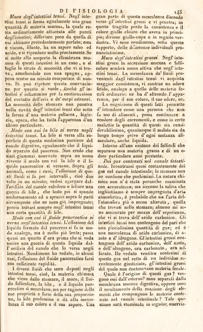 Muco degl'intestini tenui. Negl’ inte¬ simi tenui si l'orma egualmente una gran quantità di materia mucosa, la quale re¬ sta ordinariamente attaccala alle pareti degl’intestini; differisce poco da quella di cui abbiamo precedentemente parlato; essa è viscosa, filante, ha un sapore salso ed acido, e si riproduce molto prontamente.Se si mette allo scoperto la rfembrana mu¬ cosa di questi intestini in un cane , e si toglie lo strato di mucosità che vi si tro¬ va , assorbendolo con una spugna, ap¬ pena scorso un minuto comparisce di nuo¬ vo. Si può ripetere questa osservalo-' ne per quanto si vuole , lincile gl’ in¬ testini s’ infiammino per la continuazione del contatto dell’aria e de’ corpi estranei. La mucosità dello stomaco non penetra nella cavità degl’ intestini tenui die sotto la forma d’ una materia poltacea, bigie- eia, opaca, che ha tutta l’apparenza d’un chimo particolare. Modo con cui la bile si versa negli intestini tenui. La bile si versa alla su¬ perficie di questa medesima porzione del canale digestivo, egualmente che il liqui¬ do separato dal pancreas. Non credo che siasi giammai osservato sopra un uomo vivente il modo con cui la bile e il li¬ quido pancreatico si versano. Sopra gli animali, come i cani, l’effusione di que¬ sti fluidi si fa per intervalli , cioè due volte in un minuto; vedesi sgorgare dal- l’oriKzio del canale coledoco o biliare una goccia di bile , che tosto poi si spande uniformemente ed a spruzzi sopra le parti circumposle che ne sono già impregnate; perciò trovasi sempre negl’intestini tenui una certa quantità di bile. Modo con cui il fluido pancreatico si versa negl’intestini tenui. L’elfusione del liquido formato dal pancreas si fa in mo¬ do analogo, ma è molto più lenta; passa quasi un quarto d’ ora prima che si veda uscire una goccia di questo liquido dal- 1’ orilìzio del canale che lo versa negli intestini. Nondimeno ho veduto, in alcuni casi, l’ofTusione del fluido pancreatico farsi con sufficiente rapidità. I diversi fluidi che sono deposti negli intestini tenui, cioè, la materia chimosa che viene dallo stomaco, il rauco, il flui¬ do follicolare, la bile , e il liquido pan¬ creatico si mescolano, ma per ragione delle sue proprietà e forse della sua proporzio¬ ne, la bile predomina e dà alla mesco¬ lanza il suo colore c il suo sapore. L'un gran parte di questa mescolanza discende verso gl’ intestini grossi c vi penetra; in questo tragitto perdo la consistenza c il colore giallo chiaro clic aveva in princi¬ pio; diviene giallo-cupa c in seguilo ver¬ dastra. Vi sono nondimeno, sotto questo rapporto, delle deferenze individuali pro- nunziatissime. Muco degl’intestini grossi Negl’ inte¬ stini grossi la secrezione mucosa e folli¬ colare sembra meno attiva che negl’ inte¬ stini tenui. La mescolanza de’fluidi pro¬ venienti dagl intestini tenui vi acquista maggior consistenza, vi contrae un odore fetido, analogo a quello delle materie fe¬ cali ordinarie: ne ha d’ altronde 1’ appa¬ renza, per il suo colore, il suo odore, ec. La cognizione di questi fatti permette d’intendere come una persona che non fa uso di alimenti , possa continuare a rendere degli escrementi, c come in certe malattie la quantità di questi sia consi¬ derabilissima, quantunque il malato sia da lungo tempo privo d’ogni sostanza ali¬ mentare, anche liquida. Intorno all’ano esistono dei follicoli che separano una materia grassa e di un 0- dore particolare assai piccante. Dei gas contenuti nel canale intesti¬ nale. Incontratisi quasi costantemente dei gas nel canale intestinale; lo stomaco non ne contiene che pochissimi. La natura chi¬ mica non n’ è stala peranche esaminala con accuratezza; ma siccome la saliva che inghiottiamo è sempre impregnata d’aria atmosferica, è probabile che sia l’aria del- l’almosfera più o meno alterata , quella clie trovasi nello stomaco; almeno mi se¬ no assicurato per mezzo dell’ esperienza, che vi si trova dell’acido carbonico. Gli in testili i tenui non contengono del pari elio una piccinissima quantità di gas; ed è una mescolanza di acido carbonico, di a- zoto e d’ idrogeno. Gl'intestini grossi con¬ tengono dell’ acido carbonico, dell’ azoto, e dell’idrogeno, ora carbonato, ora sol¬ forato. Ilo veduto ventitré centesimi di questo gas nel retto di un individuo re¬ centemente giustizialo, gl’intestini grossi del quale non contenevano materia fecale. Quale è l’origiue di questi gas ? ven¬ gono essi dall’esterno? sono separati dalla membrana mucosa digestiva, oppure sono il resullamcnlo della reazione degli cle¬ menti che compongono le materie conte¬ nute nel canaio intestinale? Tale que¬ stione sarà esaminala in seguilo; osscrvia-