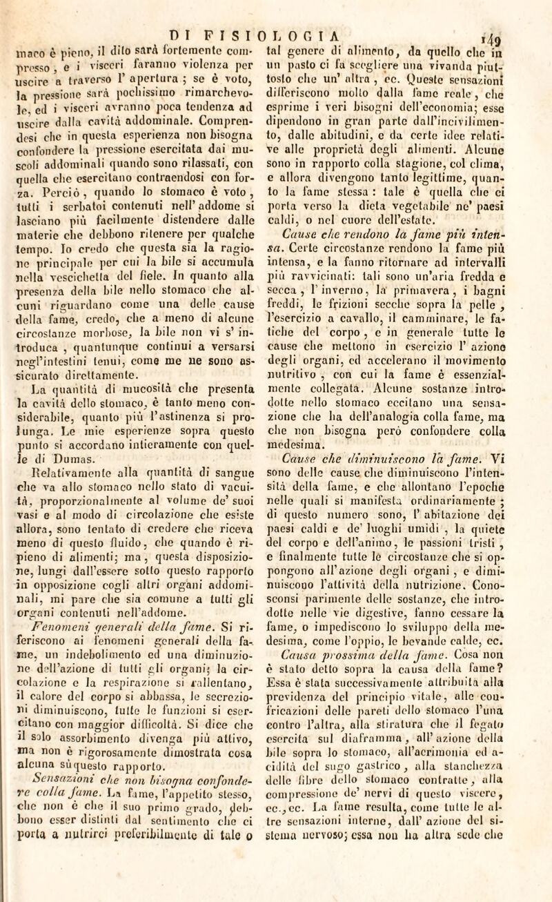 ISTOLOGIA D I F maro è pieno, il dito sarà fortemente com¬ presso , e i visceri faranno violenza per uscire a traverso 1* apertura ; se è voto, la pressione sarà pochissimo rimarchevo¬ le, ed i visceri avranno poca tendenza ad uscire dalla cavità addominale. Compren¬ di che in questa esperienza non bisogna confondere la pressione esercitata dai mu¬ scoli addominali quando sono rilassati, con quella clic esercitano contraendosi con for¬ za. Perciò, quando lo stomaco c voto, tutti i serbatoi contenuti nell’addome si lasciano più facilmente distendere dalle materie che debbono ritenere per qualche tempo. Io credo elio questa sia la ragio¬ ne principale per cui la bile si accumula nella vescichetta del fiele. In quanto alla presenza della bile nello stomaco che al¬ cuni riguardano come una delle cause della fame, credo, che a meno di alcune circoslanze morbose, la bile non vi s’ in¬ troduca , quantunque continui a versarsi negl’intestini tenui, come me ue sono as¬ sicurato direttamente. La quantità di mucosità che presenta la cavità dello stomaco, è tanto meno con¬ siderabile, quanto più l’astinenza si pro¬ lunga. Le mie esperienze sopra questo punto si accordano intieramente con quel¬ le di Dumas. Relativamente alla quantità di sangue che va allo stomaco nello stato di vacui¬ tà, proporzionalmente al volume de’suoi vasi e al modo di circolazione che esiste allora, sono tentato di credere che riceva meno di questo fluido, che quando è ri¬ pieno di alimenti; ma, questa disposizio¬ ne, lungi dall’essere sotto questo rapporto in opposizione cogli altri organi addomi¬ nali, mi pare che sia comune a tutti gli organi contenuti nell’addome. Fenomeni (/onerali della fame. Si ri¬ feriscono ai fenomeni generali della fa¬ me, un indebolimento ed una diminuzio¬ ne dell’azione di tutti gli organi; la cir¬ colazione e la respirazione si rallentano, il calore del corpo si abbassa, le secrezio¬ ni diminuiscono, tutte le funzioni si eser¬ citano con maggior difficoltà. Si dice clic il salo assorbimento divenga più attivo, ma non è rigorosamente dimostrala cosa alcuna sùquesto rapporto. Sensazioni che non bisogna confonde¬ re colla fame. La fune, l’appetito stesso, clic non é che il suo primo grado, deb¬ bono esser distinti dal sentimento clic ci porla a nutrirci preferibilmente di tale o tal genere di alimento, da quello clic in un pasto ci fa scegliere una vivanda piut¬ tosto che un’ altra , ec. Queste sensazioni differiscono molto dalla fame reale, che esprime i veri bisogni dell’economia; esse dipendono in gran parte dall’incivilimen¬ to, dalle abitudini, c da certe idee relati¬ ve alle proprietà degli alimenti. Alcune sono in rapporto colla stagione, col clima, e allora divengono tanto legittime, quan¬ to la lame stessa : tale c quella che ci porta verso la dieta vegetabile ne’ paesi caldi, o nel cuore dell’estate. Cause che rendono la fame più inten¬ sa. Certe circostanze rendono la fame più intensa, e la fanno ritornare ad intervalli più ravvicinati: tali sono un’aria fredda e secca, l’inverno, la primavera, i bagni freddi, le frizioni secche sopra la pelle , l’esercizio a cavallo, il camminare, le fa¬ tiche del corpo , e in generale lutto le cause che mettono in esercizio 1’ aziono degli organi, cd accelerano il movimento nutritivo , con cui la fame è essenzial¬ mente collegato. Alcune sostanze intro¬ dotte nello stomaco eccitano una sensa¬ zione che ha dell’analogia colla fame, ma che non bisogna però confondere colla medesima. Cause che diminuiscono la fame. Vi sono delle cause che diminuiscono l’inten¬ sità della fame, e che allontano l’epoche nelle quali si manifesta ordinariamente ; di questo numero sono, 1’ abitazione dei paesi caldi e de’ luoghi umidi , la quiete del corpo e dell’animo, le passioni tristi , e finalmente tutte le circostanze che si op¬ pongono all’azione degli organi , e dimi¬ nuiscono l’attività della nutrizione. Cono- sconsi parimente delle sostanze, clic intro¬ dotto nelle vie digestive, fanno cessare la fame, o impediscono lo sviluppo della me¬ desima, come l’oppio, le bevande calde, cc. Causa prossima delta fame. Cosa non è stato detto sopra la causa della fame? Essa è stata successivamente attribuita alla previdenza del principio vitale, alle cou- fricazioni delle pareti dello stomaco l’ima contro l’altra, alla stiratura elio il fegato esercita sul diaframma, all’azione della bile sopra lo stomaco, all’acrimonia ed a- cidilà del sugo gastrico, alla stanchezza delle fibre dello stomaco contratte, alla compressione de’nervi di questo viscere, ec.,cc. La fame resulta, come tutte le al¬ tre sensazioni interne, dall’ azione del si¬ stema nervoso; essa nou ha altra sede clic