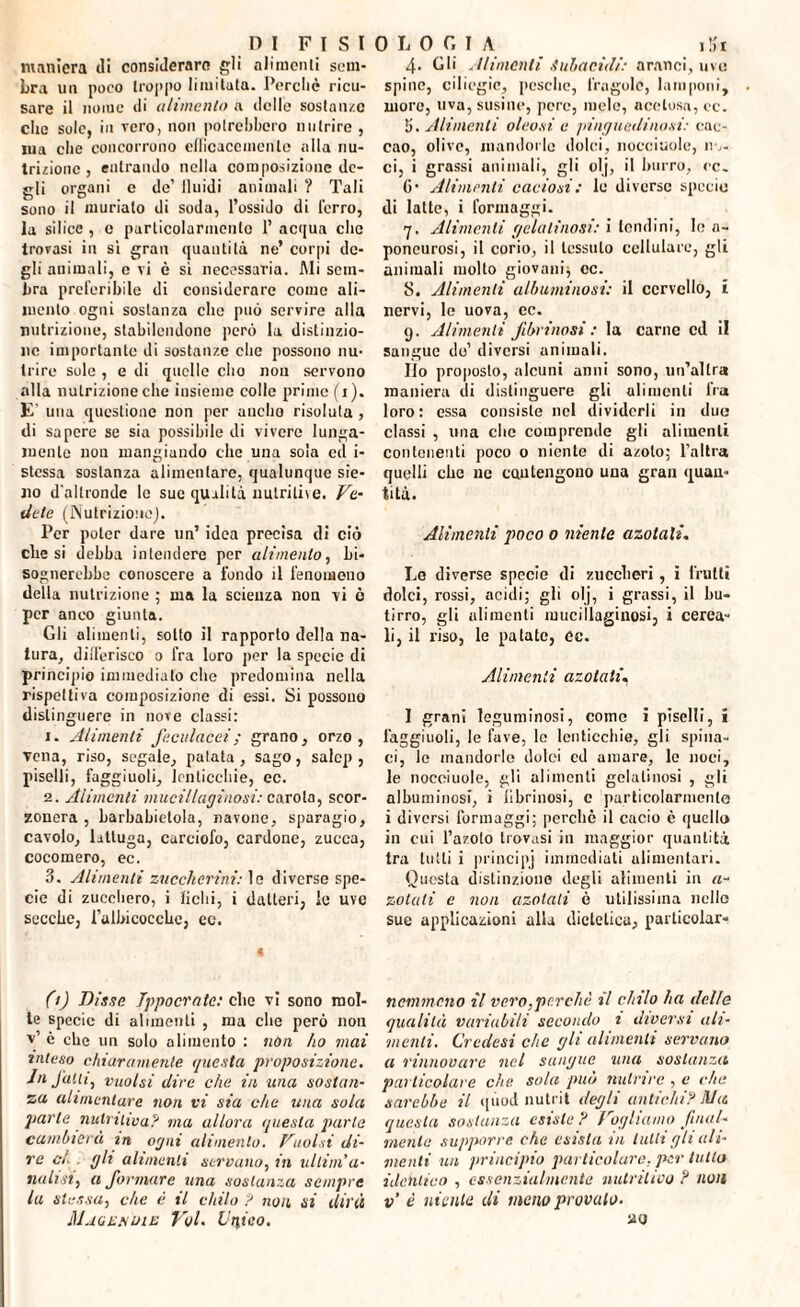 maniera di considerare gli alimenti sem¬ bra un poco troppo limitata. Perché ricu¬ sare il nome di alimento a delle sostanze che sole, in vero, non potrebbero nutrire , jua che concorrono ellicaccmcnte alla nu¬ trizione , entrando nella composizione de¬ gli organi e de’ lluidi animali ? Tali sono il muriato di soda, l’ossido di l'erro, la silice , e particolarmente 1’ acqua che trovasi in sì gran quantità ne’ corpi de¬ gli animali, c vi è sì necessaria. Mi sem¬ bra preferibile di considerare come ali¬ mento ogni sostanza clic può servire alla nutrizione, stabilendone però la distinzio¬ ne importante di sostanze che possono nu¬ trire sole , e di quelle elio non servono alla nutrizione che insieme colle prime (i). E- una questione non per audio risoluta , di sapere se sia possibile di vivere lunga¬ mente non mangiando che una soia ed i- stessa sostanza alimentare, qualunque sie- 110 d'altronde le sue qualità nutritile. Ve¬ dete (Nutrizione]. Per poter dare un’ idea precisa di ciò clie si debba intendere per alimento, bi¬ sognerebbe conoscere a fondo il fenomeno della nutrizione ; ma la scienza non vi ò per anco giunta. Gli alimenti, sotto il rapporto della na¬ tura, differisco o fra loro per la specie di principio immediato che predomina nella rispettiva composizione di essi. Si possono distinguere in nove classi: 1. Alimenti feculacei; grano, orzo, vena, riso, segale, patata, sago, salcp , piselli, faggiuoli, lenticchie, ec. 2. Alimenti mucillaginosi: carola, scor¬ zonera , barbabietola, navone, sparagio, cavolo, lattuga, carciofo, cordone, zucca, cocomero, ec. 3. Alimenti zuccherini: le diverse spe¬ cie di zucchero, i fichi, i datteri, le uve secche, l’albicoccbc, ec. fi) Disse Tppocrate: clic vi sono mol¬ te specie di alimenti , ma die però non v’ è che un solo alimento : non ho mai inteso chiaramente questa proposizione. Infatti, vuoisi dire che in una sostan¬ za alimentare non vi sia che una sola parte nutritiva? ma allora questa parla cambierà m ogni alimento. Vuoisi di¬ re ci . gh alimenti servano, in ullim’a- natisi, a formare una sostanza sempre la stessa, che è il chilo ? non si dirà Magi: noi e Voi. Unico. 4- Gli Alimenti Subacuti: aranci, uve spine, ciliegie, pesche, fragole, lamponi, more, uva, susine, pere, mele, acetosa, ec. li. Ali menti oleosi, e pinguedinosi: cac- cao, olive, mandorle dolci, nocciuole, no¬ ci, i grassi animali, gli olj, il burro, re. ()• Alimenti caciosi : le diverse specie di latte, i formaggi. 7. Alimenti gelatinosi: i tondini, le a- poneurosi, il corio, il tessuto cellulare, gli animali molto giovani; cc. 8. Alimenti albuminosi: il cervello, i nervi, le uova, ec. 9. Alimenti fibrinosi : la carne cd il sangue do’ diversi animali. Ilo proposto, alcuni anni sono, un’altra maniera di distinguere gli alimenti fra loro: essa consiste nel dividerli in due classi , una che comprende gli alimenti contenenti poco o niente di azoto; l’altra quelli che ne contengono una gran quan¬ tità. Alimenti poco 0 niente azotati. Le diverse specie di zuccheri, i frutti dolci, rossi, acidi; gli olj, i grassi, il bu¬ tirro, gli alimenti mucillaginosi, i cerca¬ li, il riso, le patate, ec. Alimenti azotati. I grani leguminosi, come i piselli, i faggiuoli, le fave, le lenticchie, gli spina¬ ci, le mandorle dolci cd amare, le noci, le nocciuole, gli alimenti gelatinosi , gli albuminosi, i librinosi, c particolarmente i diversi formaggi; perchè il cacio è quello in cui l’azoto trovasi in maggior quantità tra tutti i principj immediati alimentari. Questa distinzione degli alimenti in a- zotali e non azotati è utilissima nelle sue applicazioni alla dietetica, particolare nemmeno il vero,perchè il chilo ha delle qualità variabili secondo i diversi ali¬ menti. Credesi che gli alimenti servano a rinnovare nel sangue una sostanza particolare che sola può nutrire , e che sarebbe il qùod nutrii degli antichi? Ma questa sostanza esiste ? Vogliamo final¬ mente supporre che esista in lutti gli ali¬ menti un principio particolare, per tutto identico , essenzialmente nutritivo ? non v è niente di meno provalo.
