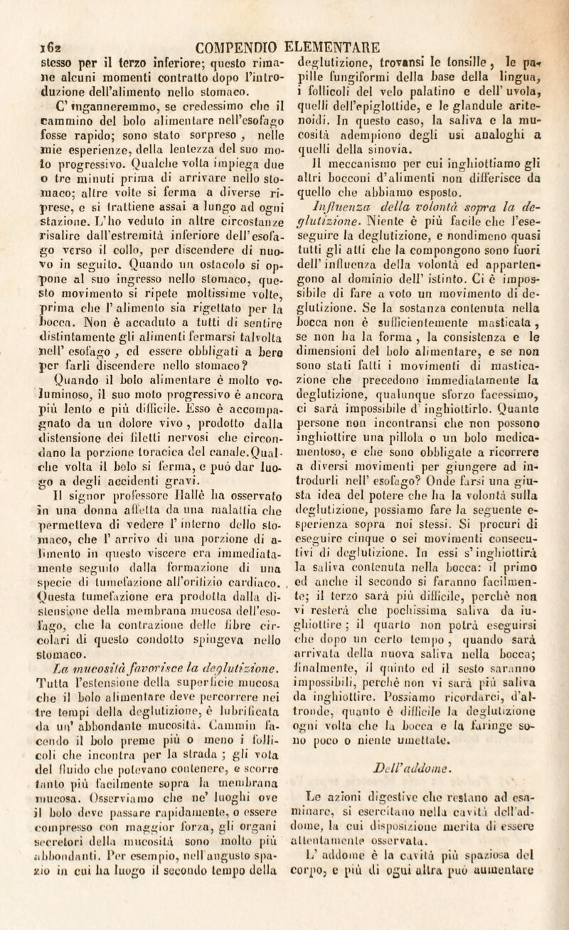 stesso per il terzo inferiore; questo rima¬ ne alcuni momenti contralto dopo l’intro¬ duzione dell’alimento nello stomaco. C’ inganneremmo, se credessimo clic il cammino del bolo alimentare nell’esofago fosse rapido; sono stato sorpreso , nelle mie esperienze, della lentezza del suo mo¬ to progressivo. Qualche volta impiega due o tre minuti prima di arrivare nello sto¬ maco; altre volte si ferma a diverse ri¬ prese, e si trattiene assai a lungo ad ogni stazione. L’ho veduto in altre circostanze risalire dall'estremilà inferiore dell’esofa¬ go verso il collo, per discendere di nuo¬ vo in seguilo. Quando un ostacolo si op¬ pone al suo ingresso nello stomaco, que¬ sto movimento si ripete moltissime volle, prima che l’alimento sia rigettalo per la bocca. Non è accaduto a tutti di sentire distintamente gli alimenti fermarsi talvolta nell’ esofago , ed essere obbligati a hero per farli discendere nello stomaco? Quando il bolo alimentare c molto vo¬ luminoso, il suo moto progressivo è ancora più lento e più difficile. Esso è accompa¬ gnato da un dolore vivo , prodotto dalla distensione dei filetti nervosi che circon¬ dano la porzione toracica del canale.Qual¬ che volta il bolo si ferma, c può dar luo¬ go a degli accidenti gravi. Il signor professore Halle ha osservato in una donna affetta da una malattia che permetteva di vedere l’interno dello sto¬ maco, che 1’ arrivo di una porzione di a- limento in questo viscere era immediata¬ mente seguilo dalla formazione di una specie di tumefazione all'orifizio cardiaco. Questa tumefazione era prodotta dalla di¬ stensione della membrana mucosa dell’eso¬ fago, clic la contrazione delle libre cir¬ colari di questo condotto spingeva nello stomaco. La mucosità favorisce la deglutizione. Tutta l’estensione della superficie mucosa che il bolo alimentare deve percorrere nei tre tempi della deglutizione, c lubrificata da un’ abbondante mucosità. Calumili fa¬ cendo il bolo preme più o meno i folli¬ coli che incontra per la strada ; gli vota del fluido elio potevano contenere, e scorre tanto più facilmente sopra la membrana mucosa. Osserviamo che ne’ luoghi ove il bolo deve passare rapidamente, o essere compresso con maggior l’or/a, gli organi secretori della mucosità sono molto più abbondanti. Per esempio, nell angusto spa¬ zio in cui ha luogo il secondo tempo della deglutizione, trovansi le tonsille, le pn» pi 1 le fungiformi della base della lingua, i follicoli del velo palatino c dell’ uvola, quelli deM’cpigloltide, e le glandule arite- noidi. In questo caso, la saliva c la mu¬ cosità adempiono degli usi analoghi a quelli della sinovia. 11 meccanismo per cui inghiottiamo gli altri bocconi d’alimenti non differisce da quello che abbiamo esposto. Influenza della volontà sopra la de¬ glutizione. Niente è più facile clic J’ese- seguire la deglutizione, e nondimeno quasi tutti gli alti clic la compongono sono fuori dell’influenza della volontà ed apparten¬ gono al dominio dell’ istinto. Ci è impos¬ sibile di fare a voto un movimento di de¬ glutizione. Se la sostanza contenuta nella bocca non è sufficientemente masticala , se non ha la forma , la consistenza e le dimensioni del bolo alimentare, e se non sono stati fatti i movimenti di mastica¬ zione che precedono immediatamente la deglutizione, qualunque sforzo facessimo, ci sarà impossibile d inghiottirlo. Quante persone non incontransi che non possono inghiottire una pillola o un bolo medica¬ mentoso, e che sono obbligate a ricorrere a diversi movimenti per giungere ad in¬ trodurli nell’ esofago? Onde farsi una giu¬ sta idea del potere clic ha la volontà sulla deglutizione, possiamo fare la seguente e- sperienza sopra noi stessi. Si procuri di eseguire cinque 0 sei movimenti consecu¬ tivi di deglutizione. In essi s’inghiottirà la saliva contenuta nella bocca: il primo od anche il secondo si faranno facilmen¬ te; il terzo sarà più difficile, perche non vi resterà che pochissima saliva da in¬ ghiottire ; il quarto non potrà eseguirsi che dopo un certo tempo , quando sarà arrivata della nuova saliva nella bocca; finalmente, il quinto ed il sesto saranno impossibili, perchè non vi sarà più saliva da inghiottire. Possiamo ricordarci, d’al¬ tronde, quanto c difficile la deglutizione ogni volta che la bocca c la faringe so¬ no poco 0 niente umettale. Dell’addome. Le azioni digestive che restano ad esa¬ minare, si esercitano nella caviti ddl’ad- dome, la cui disposizione merita di essere attenta men le osservata. L’ addome è la cavità più spaziosa del corpo, c più di ogni altra può aumentalo