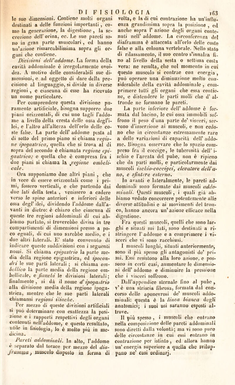 le sue dimensioni. Contiene molti organi destinati a delle funzioni importanti, co¬ me la generazione, la digestione , la se¬ crezione dell orina, cc. Le sue pareli so¬ no in gran parte muscolari, cd hanno un’azione rimarcabilissima sopra gli or¬ gani elio contiene. Divisioni dell’addome. La forma della cavità addominale è irregolarmente ovoi- dca. A motivo delle considerabili sue di¬ mensioni, c ad oggetto di dare della pre¬ cisione al linguaggio, si divide in diverse regioni , c ciascuna di esse ha ricevuto un nome particolare. Per comprendere questa divisione pu¬ ramente artificiale, bisogna supporre due piani orizzontali, di cui uno tagli l’addo* me a livello della cresta delle ossa degl’i¬ lei, c l'altro all’altezza dell’orlo dello co¬ ste false. La parte dell’ addome posta al di sotto del primo piano si chiama regio¬ ne ipogastrica, quella elle si trova al di sopra del secondo è chiamata regione epi¬ gastrica; c quella die è compresa fra i due piani si chiama la ,regione ombeli¬ cale. Ora supponiamo due altri piani , che in vece di essere orizzontali come i pri¬ mi, fossero verticali, e che partendo dai due Iati della testa , venissero a cadere verso le spine anteriori c inferiori delle ossa degl’ ilei, dividendo l’addome dall’a- vanli in dietro: è chiaro che ciascuna di queste tre regioni addominali di cui ab¬ biamo parlato, si troverebbe divisa in tre compartimenti di dimensioni presso a po¬ co eguali, di cui uno sarebbe medio, c i due altri laterali. E’ stato convenuto di indicare queste suddivisioni con i seguenti nomi. Si chiama epigastrio la parte me¬ dia della regione epigastrica, ed ipocon¬ dri le sue parti laterali ; si chiama oin- bellico la parte media della regione om- Lelliciile, eJianc/n le divisioni laterali; finalmente, si dà il nome d'ipogastrio alla divisione media della regione ipoga¬ strica, mentre che le sue parli laterali chiamansi regioni iliache. Per mezzo di queste divisioni artificiali si può determinare con esattezza la posi¬ zione e i rapporti respetlivi degli organi contenuti nell’addome, e questo resultato, utile in fisiologia, lo è molto più in me¬ dicina. Pareli addominali. In alto, l’addome è separato dal torace per mezzo del dia- Jrumma} muscolo disposto in forma di volta, e la di cui contrazione ha un’influ¬ enza grandissima sopra la posizione , ed anche sopra l’ azione dogli organi conte¬ nuti nell’ addome. La circonferenza del diaframma è attaccala all’orlo delle costo false o alla colonna vertebrale. Nello stalo di rilassamento, il suo centro s’innalza li¬ no al livello della sesta o settima costi vera: ne resulta, die nel momento in cui questo muscolo si contrae con energia , può operare una diminuzione mollo con¬ siderabile della cavità addominale , com¬ primere tutti gli organi che essa conve¬ ne, e distendere lo parti molli clic d’ al¬ tronde ne formano le pareti. La parte inferiore dell’ addome è for¬ mata dal bacino, le cui ossa immobili sof¬ frono il peso d’uua parte de’ visceri, ser¬ vono d’inserzione ai muscoli, e non cedo¬ no che in circostanze estremamente rare a delle variazioni di capacità dell’ addo¬ me. Uisogna osservare clic lo spazio com¬ preso fra il coccige, lo tuberosità dell'i¬ schio c l’arcata del pube, non è ripieno che da parti molli, e particolarmente dai muscoli ischio-coccigei, elevatore dell'a¬ no, e sfintere esterno. In avanti e lateralmente, le pareti ad¬ dominali sono formate dai muscoli addo¬ minali. Questi muscoli , i quali già ab¬ biamo veduto concorrere potentemente alle diverse attitudini e ai movimenti del tron¬ co, hanno ancora un’azione cilicuce nella digestione. Fra questi muscoli, quelli che sono lar¬ ghi e situati sui lati, sono destinati a ri¬ stringere l’addome e a comprimere i vi¬ sceri che vi sono racchiusi. I muscoli lunghi, situati anteriormente, sono il più spesso gli antagonisti de’ pri¬ mi. Essi resislono alla loro azione, e pos¬ sono in certi casi, aumentare le dimensio¬ ni dell’ addome e diminuire la pressione che i visceri soffrono. Dall’appendice sternale fino al pube, v’ è una striscia fibrosa, formata dal con¬ corso delle aponevrosi de’ muscoli addo¬ minali: questa è la linea bianca degli anatomici; i suoi usi saranno esposti al¬ trove. II più spesso , i muscoli che entrano nella composizione delle pareli addominali sono diretti dalla volontà; ma vi sono pure delle circostanze in cui essi entrano in contrazione per istinto , ed allora hanno un’ energia superiore a quella che svilup¬ pano ne’ casi ordiuarj.